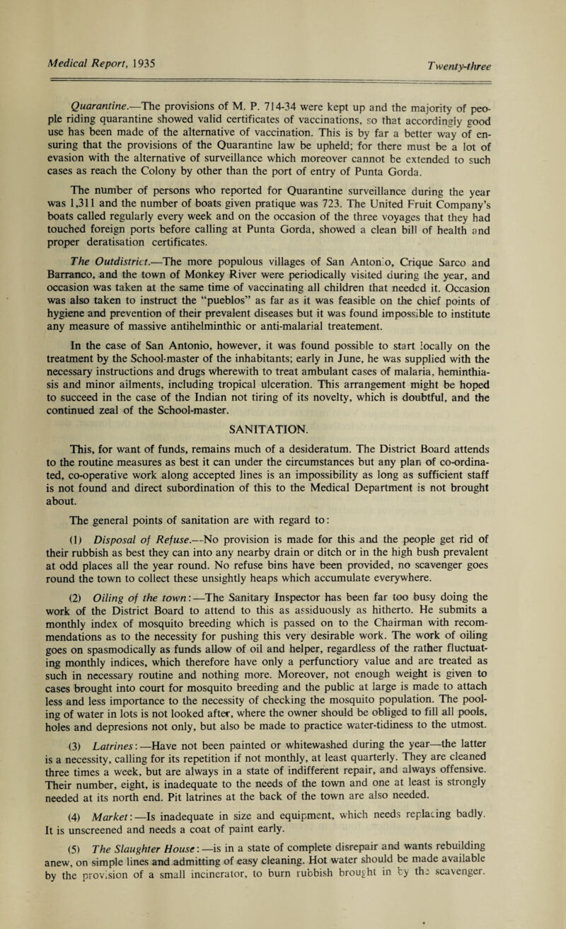 Quarantine.—The provisions of M. P. 714-34 were kept up and the majority of peo¬ ple riding quarantine showed valid certificates of vaccinations, so that accordingly good use has been made of the alternative of vaccination. This is by far a better way of en¬ suring that the provisions of the Quarantine law be upheld; for there must be a lot of evasion with the alternative of surveillance which moreover cannot be extended to such cases as reach the Colony by other than the port of entry of Punta Gorda. The number of persons who reported for Quarantine surveillance during the year was 1,311 and the number of boats given pratique was 723. The United Fruit Company’s boats called regularly every week and on the occasion of the three voyages that they had touched foreign ports before calling at Punta Gorda, showed a clean bill of health and proper deratisation certificates. The Out district.—The more populous villages of San Antomo, Crique Sarco and Barranco, and the town of Monkey River were periodically visited during the year, and occasion was taken at the same time of vaccinating all children that needed it. Occasion was also taken to instruct the “pueblos” as far as it was feasible on the chief points of hygiene and prevention of their prevalent diseases but it was found impossible to institute any measure of massive antihelminthic or anti-malarial treatement. In the case of San Antonio, however, it was found possible to start locally on the treatment by the School-master of the inhabitants; early in June, he was supplied with the necessary instructions and drugs wherewith to treat ambulant cases of malaria, heminthia- sis and minor ailments, including tropical ulceration. This arrangement might be hoped to succeed in the case of the Indian not tiring of its novelty, which is doubtful, and the continued zeal of the School-master. SANITATION. This, for want of funds, remains much of a desideratum. The District Board attends to the routine measures as best it can under the circumstances but any plan of co-ordina¬ ted, co-operative work along accepted lines is an impossibility as long as sufficient staff is not found and direct subordination of this to the Medical Department is not brought about. The general points of sanitation are with regard to: (1) Disposal of Refuse.—No provision is made for this and the people get rid of their rubbish as best they can into any nearby drain or ditch or in the high bush prevalent at odd places all the year round. No refuse bins have been provided, no scavenger goes round the town to collect these unsightly heaps which accumulate everywhere. (2) Oiling of the town: —The Sanitary Inspector has been far too busy doing the work of the District Board to attend to this as assiduously as hitherto. He submits a monthly index of mosquito breeding which is passed on to the Chairman with recom¬ mendations as to the necessity for pushing this very desirable work. The work of oiling goes on spasmodically as funds allow of oil and helper, regardless of the rather fluctuat¬ ing monthly indices, which therefore have only a perfunctiory value and are treated as such in necessary routine and nothing more. Moreover, not enough weight is given to cases brought into court for mosquito breeding and the public at large is made to attach less and less importance to the necessity of checking the mosquito population. The pool¬ ing of water in lots is not looked after, where the owner should be obliged to fill all pools, holes and depresions not only, but also be made to practice water-tidiness to the utmost. (3) Latrines:—Have not been painted or whitewashed during the year—the latter is a necessity, calling for its repetition if not monthly, at least quarterly. They are cleaned three times a week, but are always in a state of indifferent repair, and always offensive. Their number, eight, is inadequate to the needs of the town and one at least is strongly needed at its north end. Pit latrines at the back of the town are also needed. (4) Market:—Is inadequate in size and equipment, which needs replacing badly. It is unscreened and needs a coat of paint early. (5) The Slaughter House: —is in a state of complete disrepair and wants rebuilding anew, on simple lines and admitting of easy cleaning. Hot water should be made available by the provision of a small incinerator, to burn rubbish brought in cy the scavenger.