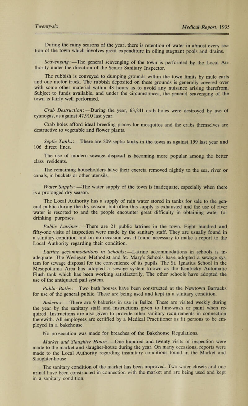During the rainy seasons of the year, there is retention of water in almost every sec¬ tion of the town which involves great expenditure in oiling stagnant pools and drains. Scavenging:—The general scavenging of the town is performed by the Local Au¬ thority under the direction of the Senior Sanitary Inspector. The rubbish is conveyed to dumping grounds within the town limits by mule carts and one motor truck. The rubbish deposited on these grounds is generally covered over with some other material within 48 hours as to avoid any nuisance arising therefrom. Subject to funds available, and under the circumstances, the general scavenging of the town is fairly well performed. Crab Destruction:—During the year, 63,241 crab holes were destroyed by use of cyanogas, as against 47,910 last year. Crab holes afford ideal breeding places for mosquitos and the crabs themselves are destructive to vegetable and flower plants. Septic Tanks:—There are 209 septic tanks in the town as against 199 last year and 106 direct lines. The use of modern sewage disposal is becoming more popular among the better class residents. The remaining householders have their excreta removed nightly to the sea, river or canals, in buckets or other utensils. Water Supply:—The water supply of the town is inadequate, especially when there is a prolonged dry season. The Local Authority has a supply of rain water stored in tanks for sale to the gen¬ eral public during the dry season, but often this supply is exhausted and the use of river water is resorted to and the people encounter great difficulty in obtaining water for drinking purposes. Public Latrines:—There are 21 public latrines in the town. Eight hundred and fifty-one visits of inspection were made by the sanitary staff. They are usually found in a sanitary condition and on no occasion was it found necessary to make a report to the Local Authority regarding their condition. Latrine accommodations in Schools:—Latrine accommodations in schools is in¬ adequate. The Wesleyan Methodist and St. Mary’s Schools have adopted a sewage sys¬ tem for sewage disposal for the convenience of its pupils. The St. Ignatius School in the Mesopotamia Area has adopted a sewage system known as the Kentucky Automatic Flush tank which has been working satisfactorily. The other schools have adopted the use of the antiquated pail system. Public Baths:—Two bath houses have been constructed at the Newtown Barracks for use of the general public. These are being used and kept in a sanitary condition. Bakeries:—There are 9 bakeries in use in Belize. These are visited weekly during the year by the sanitary staff and instructions given to lime-wash or paint when re¬ quired. Instructions are also given to provide other sanitary requirements in connection therewith. All employees are ceriified by a Medical Practitioner as fit persons to be em¬ ployed in a bakehouse. No prosecution was made for breaches of the Bakehouse Regulations. Market and Slaughter House :—One hundred and twenty visits of inspection were made to the market and slaugher-house during the year. On many occasions, reports were made to the Local Authority regarding insanitary conditions found in the Market and Slaughter-house The sanitary condition of the market has been improved. Two water closets and one urinal have been constructed in connection with the market and are being used and kept in a sanitary condition.