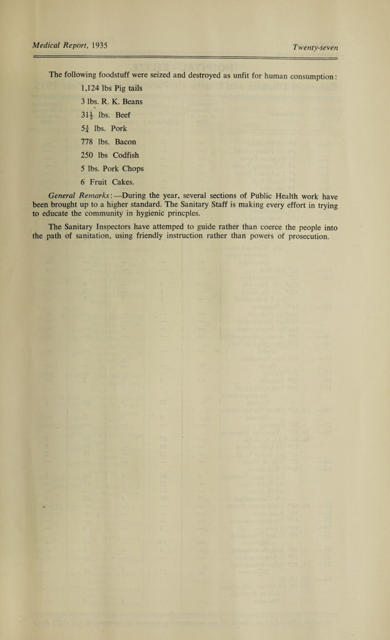 The following foodstuff were seized and destroyed as unfit for human consumption: 1,124 lbs Pig tails 3 lbs. R. K. Beans 31^ lbs. Beef 5£- lbs. Pork 778 lbs. Bacon 250 lbs Codfish 5 lbs. Pork Chops 6 Fruit Cakes. General Remarks:—During the year, several sections of Public Health work have been brought up to a higher standard. The Sanitary Staff is making every effort in trying to educate the community in hygienic princples. The Sanitary Inspectors have attemped to guide rather than coerce the people into the path of sanitation, using friendly instruction rather than powers of prosecution.