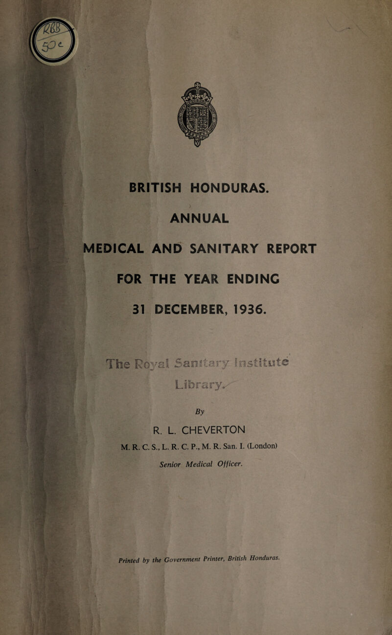 BRITISH HONDURAS. ANNUAL MEDICAL AND SANITARY REPORT FOR THE YEAR ENDING 31 DECEMBER, 1936. sanitary institute By R. L. CHEVERTON M. R. C. S., L. R. C. P., M. R. San. I. (London) Senior Medical Officer. Printed by the Government Printer, British Honduras.