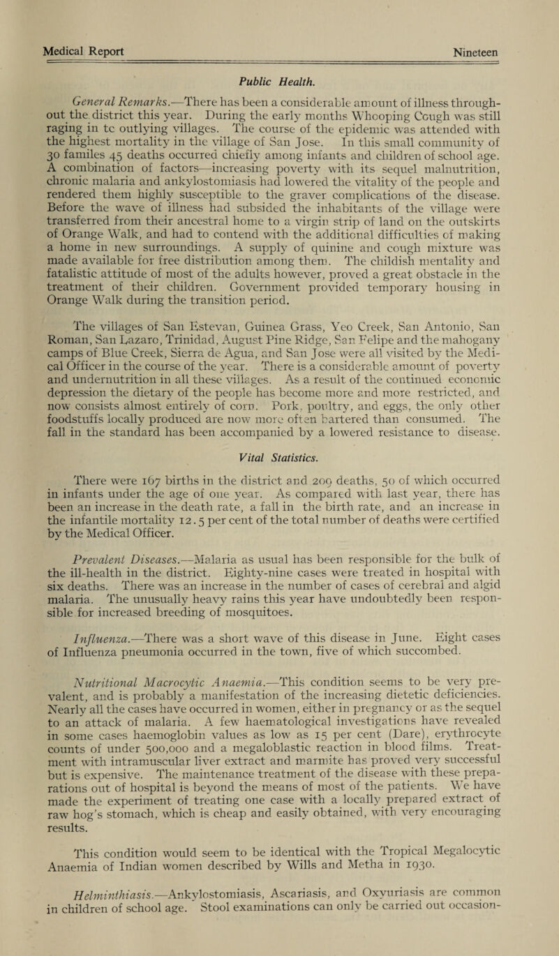 Public Health. General Remarks.—There has been a considerable amount of illness through¬ out the. district this year. During the early months Whooping Cough was still raging in tc outlying villages. The course of the epidemic was attended with the highest mortality in the village of San Jose. In this small community of 30 familes 45 deaths occurred chiefly among infants and children of school age. A combination of factors—increasing poverty with its sequel malnutrition, chronic malaria and ankylostomiasis had lowered the vitality of the people and rendered them highly susceptible to the graver complications of the disease. Before the wave of illness had subsided the inhabitants of the village were transferred from their ancestral home to a virgin strip of land on the outskirts of Orange Walk, and had to contend with the additional difficulties of making a home in new surroundings. A supply of quinine and cough mixture was made available for free distribution among them. The childish mentality and fatalistic attitude of most of the adults however, proved a great obstacle in the treatment of their children. Government provided temporary housing in Orange Walk during the transition period. The villages of San Estevan, Guinea Grass, Yeo Creek, San Antonio, San Roman, San Eazaro, Trinidad, August Pine Ridge, San Felipe and the mahogany camps of Blue Creek, Sierra de Agua, and San Jose were all visited by the Medi¬ cal Officer in the course of the year. There is a considerable amount of poverty and undernutrition in all these villages. As a result of the continued economic depression the dietary of the people has become more and more restricted, and now consists almost entirely of corn. Pork, poultry, and eggs, the only other foodstuffs locally produced are now more often bartered than consumed. The fall in the standard has been accompanied by a lowered resistance to disease. Vital Statistics. There were 167 births in the district and 209 deaths, 50 of which occurred in infants under the age of one year. As compared with last year, there has been an increase in the death rate, a fall in the birth rate, and an increase in the infantile mortality 12.5 per cent of the total number of deaths were certified by the Medical Officer. Prevalent Diseases.— Malaria as usual has been responsible for the bulk of the ill-health in the district. Eighty-nine cases were treated in hospital with six deaths. There was an increase in the number of cases of cerebral and algid malaria. The unusually heavy rains this year have undoubtedly been respon¬ sible for increased breeding of mosquitoes. Influenza.—There was a short wave of this disease in June. Eight cases of Influenza pneumonia occurred in the town, five of which succombed. Nutritional Macrocytic Anaemia.—This condition seems to be very pre¬ valent, and is probably a manifestation of the increasing dietetic deficiencies. Nearly all the cases have occurred in women, either in pregnancy or as the sequel to an attack of malaria. A few haematological investigations have revealed in some cases haemoglobin values as low as 15 per cent (Dare), erythrocyte counts of under 500,000 and a megaloblastic reaction in blood films. Treat¬ ment with intramuscular liver extract and marmite has proved very successful but is expensive. The maintenance treatment of the disease with these prepa¬ rations out of hospital is beyond the means of most of the patients. We have made the experiment of treating one case with a locally prepared extract of raw hog’s stomach, which is cheap and easily obtained, with very encouraging results. This condition would seem to be identical with the Tropical Megalocytic Anaemia of Indian women described by Wills and Metha in 1930. Helminthiasis.—Ankylostomiasis, Ascariasis, and Oxyuriasis are common in children of school age. ’ Stool examinations can only be carried out occasion-