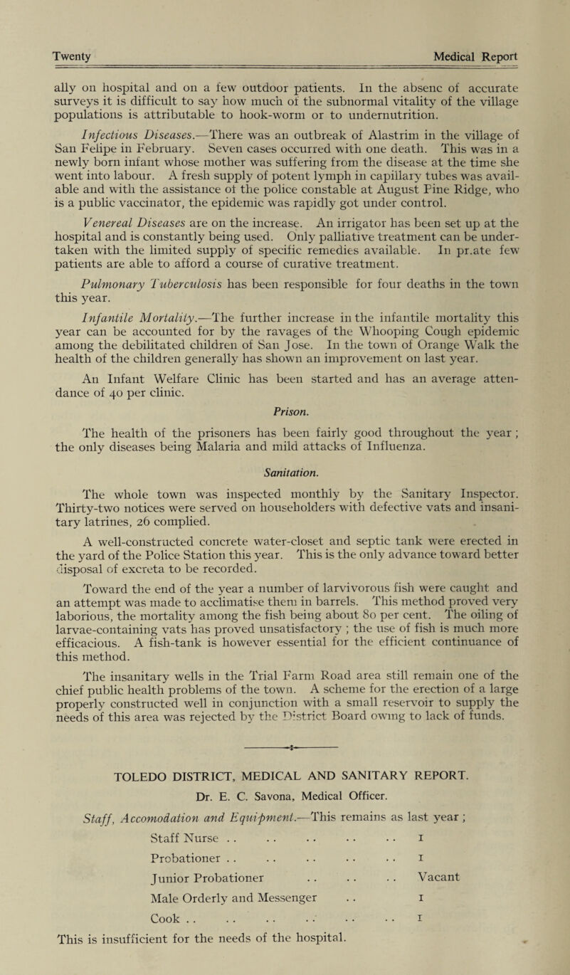 Twenty Medical Report ally on hospital and on a few outdoor patients. In the absenc of accurate surveys it is difficult to say how much of the subnormal vitality of the village populations is attributable to hook-worm or to undernutrition. Infectious Diseases.—There was an outbreak of Alastrim in the village of San Felipe in February. Seven cases occurred with one death. This was in a newly born infant whose mother was suffering from the disease at the time she went into labour. A fresh supply of potent lymph in capillary tubes was avail¬ able and with the assistance ol the police constable at August Pine Ridge, who is a public vaccinator, the epidemic was rapidly got under control. Venereal Diseases are on the increase. An irrigator has been set up at the hospital and is constantly being used. Only palliative treatment can be under¬ taken with the limited supply of specific remedies available. In pr.ate few patients are able to afford a course of curative treatment. Pulmonary Tuberculosis has been responsible for four deaths in the town this year. Infantile Mortality.—The further increase in the infantile mortality this year can be accounted for by the ravages of the Whooping Cough epidemic among the debilitated children of San Jose. In the town of Orange Walk the health of the children generally has shown an improvement on last year. An Infant Welfare Clinic has been started and has an average atten¬ dance of 40 per clinic. Prison. The health of the prisoners has been fairly good throughout the year ; the only diseases being Malaria and mild attacks of Influenza. Sanitation. The whole town was inspected monthly b}^ the Sanitary Inspector. Thirty-two notices were served on householders with defective vats and insani¬ tary latrines, 26 complied. A well-constructed concrete water-closet and septic tank were erected in the yard of the Police Station this year. This is the only advance toward better disposal of excreta to be recorded. Toward the end of the year a number of larvivorous fish were caught and an attempt was made to acclimatise them in barrels. This method proved very laborious, the mortality among the fish being about 80 per cent. The oiling of larvae-containing vats has proved unsatisfactory ; the use of fish is much more efficacious. A fish-tank is however essential for the efficient continuance of this method. The insanitary wells in the Trial Farm Road area still remain one of the chief public health problems of the town. A scheme for the erection of a large properly constructed well in conjunction with a small reservoir to supply the needs of this area was rejected b}^ the District Board owing to lack of funds. -1-- TOLEDO DISTRICT, MEDICAL AND SANITARY REPORT. Dr. E. C. Savona, Medical Officer. Staff, Accomodation and Equipment.—This remains as last year; Staff Nurse . . . . . . . . • . 1 Probationer .. . . .. . • • • 1 Junior Probationer .. . . . . Vacant Male Orderly and Messenger .. 1 This is insufficient for the needs of the hospital.