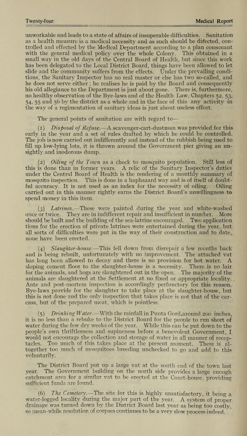 unworkable and leads to a state of affairs of insuperable difficulties. Sanitation as a health measure is a medical necessity and as such should be directed, con¬ trolled and effected by the Medical Department according to a plan consonant with the general medical policy over the whole Colony. This obtained in a small way in the old days of the Central Board of Health, but since this work has been delegated to the Bocal District Board, things have been allowed to let slide and the community suffers from the effects. Under the prevailing condi¬ tions, the Sanitary Inspector has no real master or else has two so-called, and he does not serve either ; he realises he is paid by the Board and consequently his old allegiance to the Department is just about gone. There is, furthermore, no healthy observation of the Bye-laws and of the Health Law, Chapters 52, 53, 54, 55 and 56 by the district as a whole and in the face of this any activity in the way of a regimentation of sanitary ideas is just about useless effort. The general points of sanitation are with regard to— (1) Disposal of Refuse.—A scavenger-cart-dustman was provided for this early in the year and a set of rules drafted by which he could be controlled. The job is now carried out indifferently and instead of the rubbish being used to fill up low-lying lots, it is thrown around the Government pier giving an un¬ sightly and inodorous dump. (2) Oiling of the Town as a check to mosquito population. Still less of this is done than in former years. A relic of the Sanitary Inspector’s duties under the Central Board of Health is the rendering of a monthly summary of mosquito inspection. This is done in a haphazard way and is of itself of doubt¬ ful accuracy. It is not used as an index for the necessity of oiling. Oiling carried out in this manner rightly earns the District Board’s unwillingness to spend money in this item. (3) Latrines.—These were painted during the year and white-washed once or twice. They are in indifferent repair and insufficient in number. More should be built and the building of the sea-latrine encouraged. Two application tions for the erection of private latrines were entertained during the year, but all sorts of difficulties were put in the way of their construction and to date, none have been erected. (4) Slaughter-house.—This fell down from disrepair a few months back and is being rebuilt, unfortunately with no improvement. The attached vat has long been allowed to decay and there is no provision for hot water. A sloping cement floor to the slaughter-house is a necessity. There is no lair for the animals, and hogs are slaughtered out in the open. The majority of the animals are slaughtered at the Settlement at no fixed or appropriate locality. Ante and post-mortem inspection is accordingly perfunctory for this reason. Bye-laws provide for the slaughter to take place at the slaughter-house, but this is not done and the only inspection that takes place is not that of the car¬ cass, but of the prepared meat, which is pointless. (5) Drinking Water.—With the rainfall in Punta Gord,around 200 inches, it is no less than a rebuke to the District Board for the people to run short of water during the few dry weeks of the year. While this can be put down to the people’s own thriftlesness and supineness before a benevolent Government, I would not encourage the collection and storage of water in all manner of recep¬ tacles. Too much of this takes place at the present moment. There is al¬ together too much of mosquitoes breeding unchecked to go and add to this voluntarily. The District Board put up a large vat at the south end of the town last year. The Government building on the north side provides a large enough catchment area for a similar vat to be erected at the Court-house, providing sufficient funds are found. (6) The Cemetery—The, site for this is highly unsatisfactory, it being a water-logged locality during the major part of the year. A system of proper drainage was turned down by the District Board last year as being too costly, so mean-while resolution of corpses continues to be a very slow process indeed.