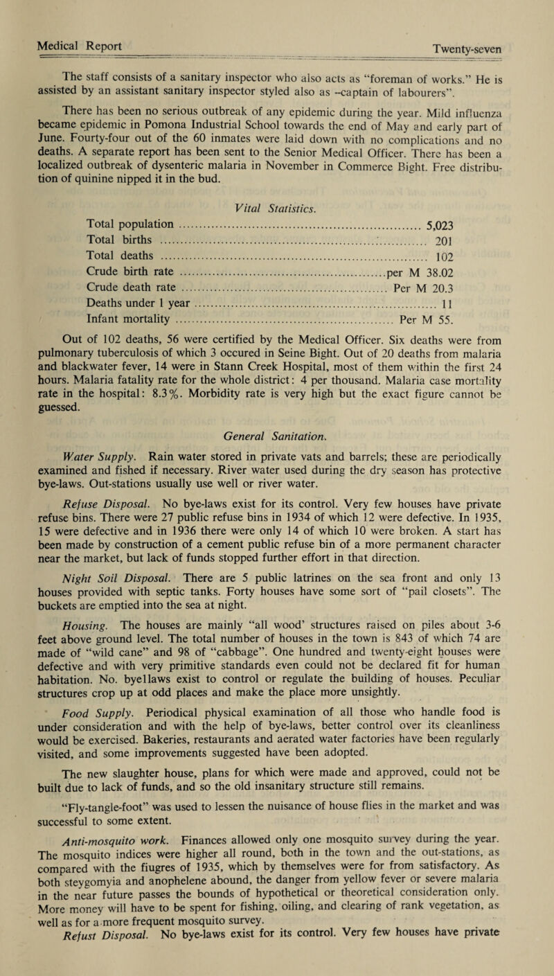 The staff consists of a sanitary inspector who also acts as “foreman of works.” He is assisted by an assistant sanitary inspector styled also as -captain of labourers”. There has been no serious outbreak of any epidemic during the year. Mild influenza became epidemic in Pomona Industrial School towards the end of May and early part of June. Fourty-four out of the 60 inmates were laid down with no complications and no deaths. A separate report has been sent to the Senior Medical Officer. There has been a localized outbreak of dysenteric malaria in November in Commerce Bight. Free distribu¬ tion of quinine nipped it in the bud. Vital Statistics. Total population . Total births . Total deaths . Crude birth rate . Crude death rate . Deaths under 1 year. Infant mortality . . 5,023 . 201 . 102 per M 38.02 . Per M 20.3 . 11 .. Per M 55. Out of 102 deaths, 56 were certified by the Medical Officer. Six deaths were from pulmonary tuberculosis of which 3 occured in Seine Bight. Out of 20 deaths from malaria and blackwater fever, 14 were in Stann Creek Hospital, most of them within the first 24 hours. Malaria fatality rate for the whole district: 4 per thousand. Malaria case mortality rate in the hospital: 8.3%. Morbidity rate is very high but the exact figure cannot be guessed. General Sanitation. Water Supply. Rain water stored in private vats and barrels; these are periodically examined and fished if necessary. River water used during the dry season has protective bye-laws. Out-stations usually use well or river water. Refuse Disposal. No bye-laws exist for its control. Very few houses have private refuse bins. There were 27 public refuse bins in 1934 of which 12 were defective. In 1935, 15 were defective and in 1936 there were only 14 of which 10 were broken. A start has been made by construction of a cement public refuse bin of a more permanent character near the market, but lack of funds stopped further effort in that direction. Night Soil Disposal. There are 5 public latrines on the sea front and only 13 houses provided with septic tanks. Forty houses have some sort of “pail closets”. The buckets are emptied into the sea at night. Housing. The houses are mainly “all wood’ structures raised on piles about 3-6 feet above ground level. The total number of houses in the town is 843 of which 74 are made of “wild cane” and 98 of “cabbage”. One hundred and twenty-eight houses were defective and with very primitive standards even could not be declared fit for human habitation. No. byellaws exist to control or regulate the building of houses. Peculiar structures crop up at odd places and make the place more unsightly. Food Supply. Periodical physical examination of all those who handle food is under consideration and with the help of bye-laws, better control over its cleanliness would be exercised. Bakeries, restaurants and aerated water factories have been regularly visited, and some improvements suggested have been adopted. The new slaughter house, plans for which were made and approved, could not be built due to lack of funds, and so the old insanitary structure still remains. “Fly-tangle-foot” was used to lessen the nuisance of house flies in the market and was successful to some extent. Anti-mosquito work. Finances allowed only one mosquito survey during the year. The mosquito indices were higher all round, both in the town and the out-stations, as compared with the fiugres of 1935, which by themselves were for from satisfactory. As both steygomyia and anophelene abound, the danger from yellow fever or severe malaria in the near future passes the bounds of hypothetical or theoretical consideration only. More money will have to be spent for fishing, oiling, and clearing of rank vegetation, as well as for a-more frequent mosquito survey. Refust Disposal. No bye-laws exist for its control. Very few houses have private