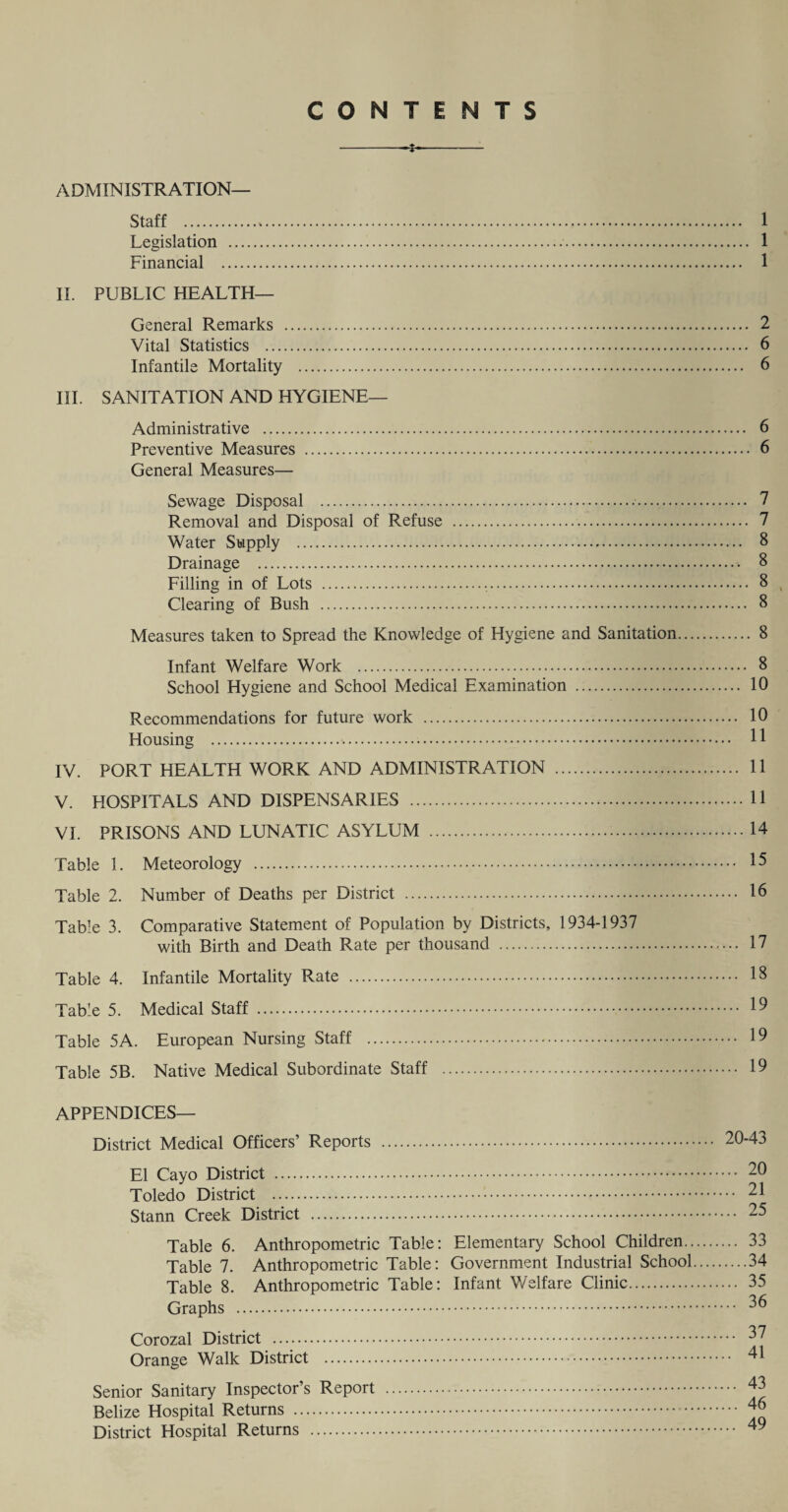 CONTENTS ADMINISTRATION— Staff . 1 Legislation . 1 Financial . 1 II. PUBLIC HEALTH— General Remarks . 2 Vital Statistics . 6 Infantile Mortality . 6 III. SANITATION AND HYGIENE— Administrative . 6 Preventive Measures . 6 General Measures— Sewage Disposal . 7 Removal and Disposal of Refuse . 7 Water Supply . 8 Drainage . 8 Filling in of Lots . 8 v Clearing of Bush . 8 Measures taken to Spread the Knowledge of Hygiene and Sanitation. 8 Infant Welfare Work . 8 School Hygiene and School Medical Examination . 10 Recommendations for future work . 10 Housing . 11 IV. PORT HEALTH WORK AND ADMINISTRATION . 11 V. HOSPITALS AND DISPENSARIES . 11 VI. PRISONS AND LUNATIC ASYLUM .14 Table 1. Meteorology . 15 Table 2. Number of Deaths per District . 16 Table 3. Comparative Statement of Population by Districts, 1934-1937 with Birth and Death Rate per thousand . 17 Table 4. Infantile Mortality Rate . 18 Table 5. Medical Staff . 19 Table 5A. European Nursing Staff . 19 Table 5B. Native Medical Subordinate Staff . 19 APPENDICES— District Medical Officers’ Reports El Cayo District . 2U Toledo District . 21 Stann Creek District . 25 Table 6. Anthropometric Table: Elementary School Children. 33 Table 7. Anthropometric Table: Government Industrial School.34 Table 8. Anthropometric Table: Infant Welfare Clinic. 35 Graphs . Corozal District . Orange Walk District . Senior Sanitary Inspector’s Report Belize Hospital Returns . District Hospital Returns .