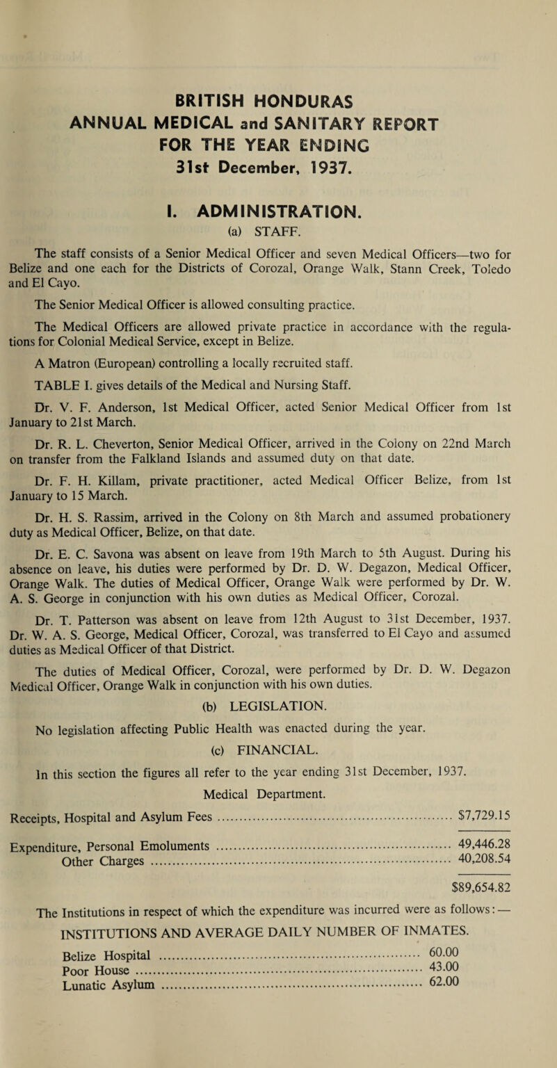 ANNUAL MEDICAL and SANITARY REPORT FOR THE YEAR ENDING 31st December, 1937. I. ADMINISTRATION. (a) STAFF. The staff consists of a Senior Medical Officer and seven Medical Officers—two for Belize and one each for the Districts of Corozal, Orange Walk, Stann Creek, Toledo and El Cayo. The Senior Medical Officer is allowed consulting practice. The Medical Officers are allowed private practice in accordance with the regula¬ tions for Colonial Medical Service, except in Belize. A Matron (European) controlling a locally recruited staff. TABLE I. gives details of the Medical and Nursing Staff. Dr. V. F. Anderson, 1st Medical Officer, acted Senior Medical Officer from 1st January to 21st March. Dr. R. L. Cheverton, Senior Medical Officer, arrived in the Colony on 22nd March on transfer from the Falkland Islands and assumed duty on that date. Dr. F. H. Killam, private practitioner, acted Medical Officer Belize, from 1st January to 15 March. Dr. H. S. Rassim, arrived in the Colony on 8th March and assumed probationery duty as Medical Officer, Belize, on that date. Dr. E. C. Savona was absent on leave from 19th March to 5th August. During his absence on leave, his duties were performed by Dr. D. W. Degazon, Medical Officer, Orange Walk. The duties of Medical Officer, Orange Walk were performed by Dr. W. A. S. George in conjunction with his own duties as Medical Officer, Corozal. Dr. T. Patterson was absent on leave from 12t.h August to 31st December, 1937. Dr. W. A. S. George, Medical Officer, Corozal, was transferred to El Cayo and assumed duties as Medical Officer of that District. The duties of Medical Officer, Corozal, were performed by Dr. D. W. Degazon Medical Officer, Orange Walk in conjunction with his own duties. (b) LEGISLATION. No legislation affecting Public Health was enacted during the year. (c) FINANCIAL. In this section the figures all refer to the year ending 31st December, 1937. Medical Department. Receipts, Hospital and Asylum Fees. $7,729.15 Expenditure, Personal Emoluments Other Charges . 49,446.28 40,208.54 $89,654.82 The Institutions in respect of which the expenditure was incurred were as follows: — INSTITUTIONS AND AVERAGE DAILY NUMBER OF INMATES. Belize Hospital Poor House . Lunatic Asylum 60.00 43.00 62.00