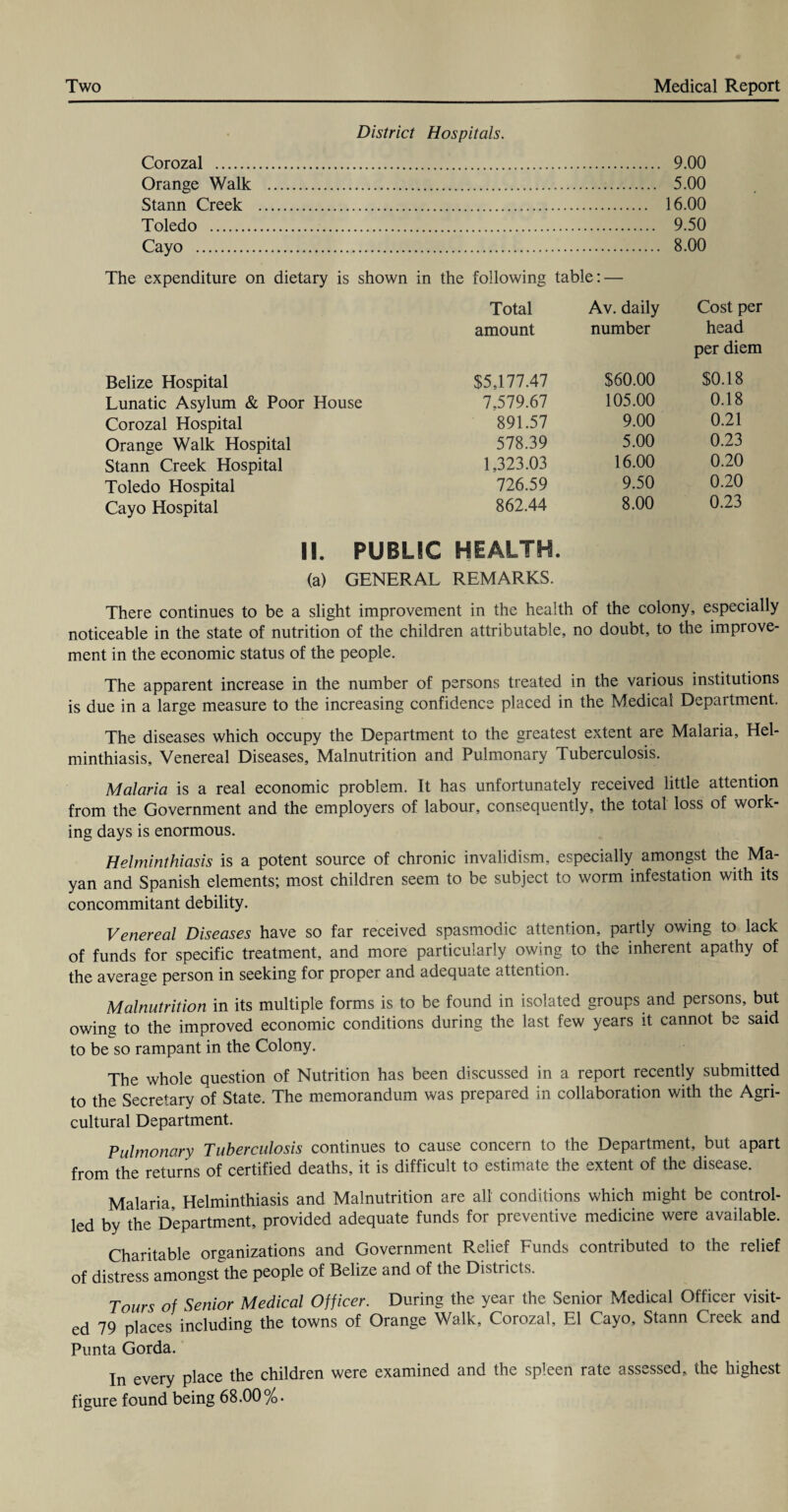 District Hospitals. Corozal . 9.00 Orange Walk . 5.00 Stann Creek . 16.00 Toledo . 9.50 Cayo . 8.00 The expenditure on dietary is shown in the following table: — Total Av. daily Cost per amount number head per diem Belize Hospital $5,177.47 $60.00 $0.18 Lunatic Asylum & Poor House 7.579.67 105.00 0.18 Corozal Hospital 891.57 9.00 0.21 Orange Walk Hospital 578.39 5.00 0.23 Stann Creek Hospital 1,323.03 16.00 0.20 Toledo Hospital 726.59 9.50 0.20 Cayo Hospital 862.44 8.00 0.23 II. PUBLIC HEALTH. (a) GENERAL REMARKS. There continues to be a slight improvement in the health of the colony, especially noticeable in the state of nutrition of the children attributable, no doubt, to the improve¬ ment in the economic status of the people. The apparent increase in the number of persons treated in the various institutions is due in a large measure to the increasing confidence placed in the Medical Department. The diseases which occupy the Department to the greatest extent are Malaria, Hel¬ minthiasis, Venereal Diseases, Malnutrition and Pulmonary Tuberculosis. Malaria is a real economic problem. It has unfortunately received little attention from the Government and the employers of labour, consequently, the total loss of work¬ ing days is enormous. Helminthiasis is a potent source of chronic invalidism, especially amongst the Ma¬ yan and Spanish elements; most children seem to be subject to worm infestation with its concommitant debility. Venereal Diseases have so far received spasmodic attention, partly owing to lack of funds for specific treatment, and more particularly owing to the inherent apathy of the average person in seeking for proper and adequate attention. Malnutrition in its multiple forms is to be found in isolated groups and persons, but owing to the improved economic conditions during the last few years it cannot be said to be so rampant in the Colony. The whole question of Nutrition has been discussed in a report recently submitted to the Secretary of State. The memorandum was prepared in collaboration with the Agri¬ cultural Department. Pulmonary Tuberculosis continues to cause concern to the Department, but apart from the returns of certified deaths, it is difficult to estimate the extent of the disease. Malaria Helminthiasis and Malnutrition are all conditions which might be control¬ led by the Department, provided adequate funds for preventive medicine were available. Charitable organizations and Government Relief Funds contributed to the relief of distress amongst the people of Belize and of the Districts. Tours of Senior Medical Officer. During the year the Senior Medical Officer visit¬ ed 79 places including the towns of Orange Walk, Corozal, El Cayo, Stann Creek and Punta Gorda. In every place the children were examined and the spleen rate assessed, the highest figure found being 68.00%.