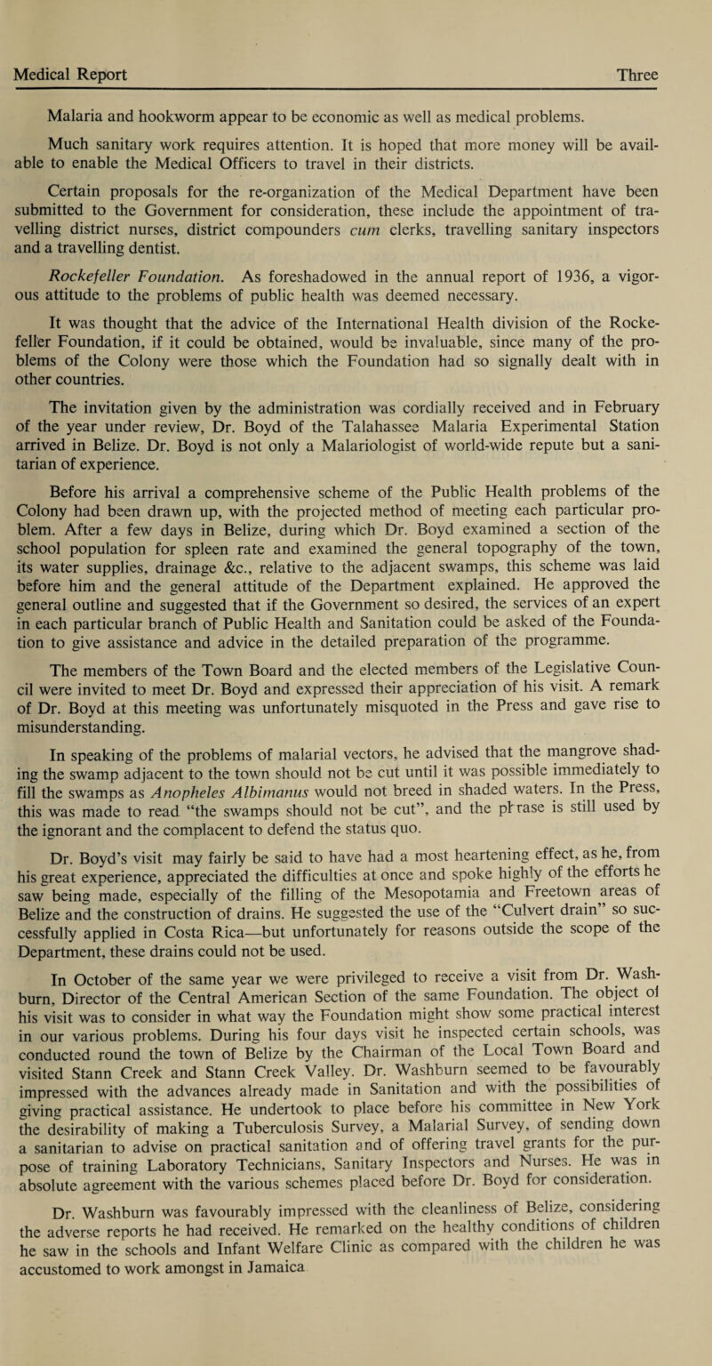 Malaria and hookworm appear to be economic as well as medical problems. Much sanitary work requires attention. It is hoped that more money will be avail¬ able to enable the Medical Officers to travel in their districts. Certain proposals for the re-organization of the Medical Department have been submitted to the Government for consideration, these include the appointment of tra¬ velling district nurses, district compounders cum clerks, travelling sanitary inspectors and a travelling dentist. Rockefeller Foundation. As foreshadowed in the annual report of 1936, a vigor¬ ous attitude to the problems of public health was deemed necessary. It was thought that the advice of the International Health division of the Rocke¬ feller Foundation, if it could be obtained, would be invaluable, since many of the pro¬ blems of the Colony were those which the Foundation had so signally dealt with in other countries. The invitation given by the administration was cordially received and in February of the year under review. Dr. Boyd of the Talahassee Malaria Experimental Station arrived in Belize. Dr. Boyd is not only a Malariologist of world-wide repute but a sani¬ tarian of experience. Before his arrival a comprehensive scheme of the Public Health problems of the Colony had been drawn up, with the projected method of meeting each particular pro¬ blem. After a few days in Belize, during which Dr. Boyd examined a section of the school population for spleen rate and examined the general topography of the town, its water supplies, drainage &c., relative to the adjacent swamps, this scheme was laid before him and the general attitude of the Department explained. He approved the general outline and suggested that if the Government so desired, the services of an expert in each particular branch of Public Health and Sanitation could be asked of the Founda¬ tion to give assistance and advice in the detailed preparation of the programme. The members of the Town Board and the elected members of the Legislative Coun¬ cil were invited to meet Dr. Boyd and expressed their appreciation of his visit. A remark of Dr. Boyd at this meeting was unfortunately misquoted in the Press and gave rise to misunderstanding. In speaking of the problems of malarial vectors, he advised that the mangrove shad¬ ing the swamp adjacent to the town should not be cut until it was possible immediately to fill the swamps as Anopheles Albimanus would not breed in shaded waters. In the Press, this was made to read “the swamps should not be cut”, and the pi rase is still used by the ignorant and the complacent to defend the status quo. Dr. Boyd’s visit may fairly be said to have had a most heartening effect, as he, from his great experience, appreciated the difficulties at once and spoke highly of the efforts he saw being made, especially of the filling of the Mesopotamia and Freetown areas of Belize and the construction of drains. He suggested the use of the “Culvert drain so suc¬ cessfully applied in Costa Rica—but unfortunately for reasons outside the scope of the Department, these drains could not be used. In October of the same year we were privileged to receive a visit from Dr. Wash¬ burn, Director of the Central American Section of the same Foundation. The object ol his visit was to consider in what way the Foundation might show some practical interest in our various problems. During his four days visit he inspected certain schools, was conducted round the town of Belize by the Chairman of the Local Town Board and visited Stann Creek and Stann Creek Valley. Dr. Washburn seemed to be favourably impressed with the advances already made in Sanitation and with the possibilities of giving practical assistance. He undertook to place before his committee in New York the desirability of making a Tuberculosis Survey, a Malarial Survey, of sending down a sanitarian to advise on practical sanitation and of offering travel grants for the pur¬ pose of training Laboratory Technicians, Sanitary Inspectors and Nurses. He was in absolute agreement with the various schemes placed before Dr. Boyd for consideration. Dr. Washburn was favourably impressed with the cleanliness of Belize, considering the adverse reports he had received. He remarked on the healthy conditions of children he saw in the schools and Infant Welfare Clinic as compared with the children he was accustomed to work amongst in Jamaica