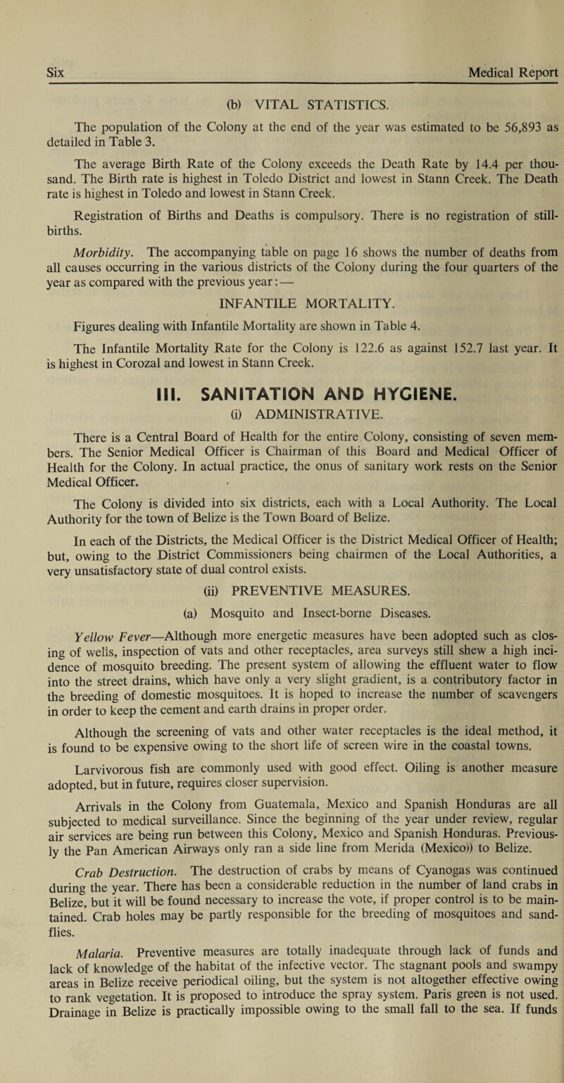 (b) VITAL STATISTICS. The population of the Colony at the end of the year was estimated to be 56,893 as detailed in Table 3. The average Birth Rate of the Colony exceeds the Death Rate by 14.4 per thou¬ sand. The Birth rate is highest in Toledo District and lowest in Stann Creek. The Death rate is highest in Toledo and lowest in Stann Creek. Registration of Births and Deaths is compulsory. There is no registration of still¬ births. Morbidity. The accompanying table on page 16 shows the number of deaths from all causes occurring in the various districts of the Colony during the four quarters of the year as compared with the previous year: — INFANTILE MORTALITY. Figures dealing with Infantile Mortality are shown in Tabie 4. The Infantile Mortality Rate for the Colony is 122.6 as against 152.7 last year. It is highest in Corozal and lowest in Stann Creek. III. SANITATION AND HYGIENE. (i) ADMINISTRATIVE. There is a Central Board of Health for the entire Colony, consisting of seven mem¬ bers. The Senior Medical Officer is Chairman of this Board and Medical Officer of Health for the Colony. In actual practice, the onus of sanitary work rests on the Senior Medical Officer. The Colony is divided into six districts, each with a Local Authority. The Local Authority for the town of Belize is the Town Board of Belize. In each of the Districts, the Medical Officer is the District Medical Officer of Health; but, owing to the District Commissioners being chairmen of the Local Authorities, a very unsatisfactory state of dual control exists. (ii) PREVENTIVE MEASURES. (a) Mosquito and Insect-borne Diseases. Yellow Fever—Although more energetic measures have been adopted such as clos¬ ing of wells, inspection of vats and other receptacles, area surveys still shew a high inci¬ dence of mosquito breeding. The present system of allowing the effluent water to flow into the street drains, which have only a very slight gradient, is a contributory factor in the breeding of domestic mosquitoes. It is hoped to increase the number of scavengers in order to keep the cement and earth drains in proper order. Although the screening of vats and other water receptacles is the ideal method, it is found to be expensive owing to the short life of screen wire in the coastal towns. Larvivorous fish are commonly used with good effect. Oiling is another measure adopted, but in future, requires closer supervision. Arrivals in the Colony from Guatemala, Mexico and Spanish Honduras are all subjected to medical surveillance. Since the beginning of the year under review, regular air services are being run between this Colony, Mexico and Spanish Honduras. Previous¬ ly the Pan American Airways only ran a side line from Merida (Mexico)) to Belize. Crab Destruction. The destruction of crabs by means of Cyanogas was continued during the year. There has been a considerable reduction in the number of land crabs in Belize, but it will be found necessary to increase the vote, if proper control is to be main¬ tained' Crab holes may be partly responsible for the breeding of mosquitoes and sand¬ flies. Malaria. Preventive measures are totally inadequate through lack of funds and lack of knowledge of the habitat of the infective vector. The stagnant pools and swampy areas in Belize receive periodical oiling, but the system is not altogether effective owing to rank vegetation. It is proposed to introduce the spray system. Paris green is not used. Drainage in Belize is practically impossible owing to the small fall to the sea. If funds