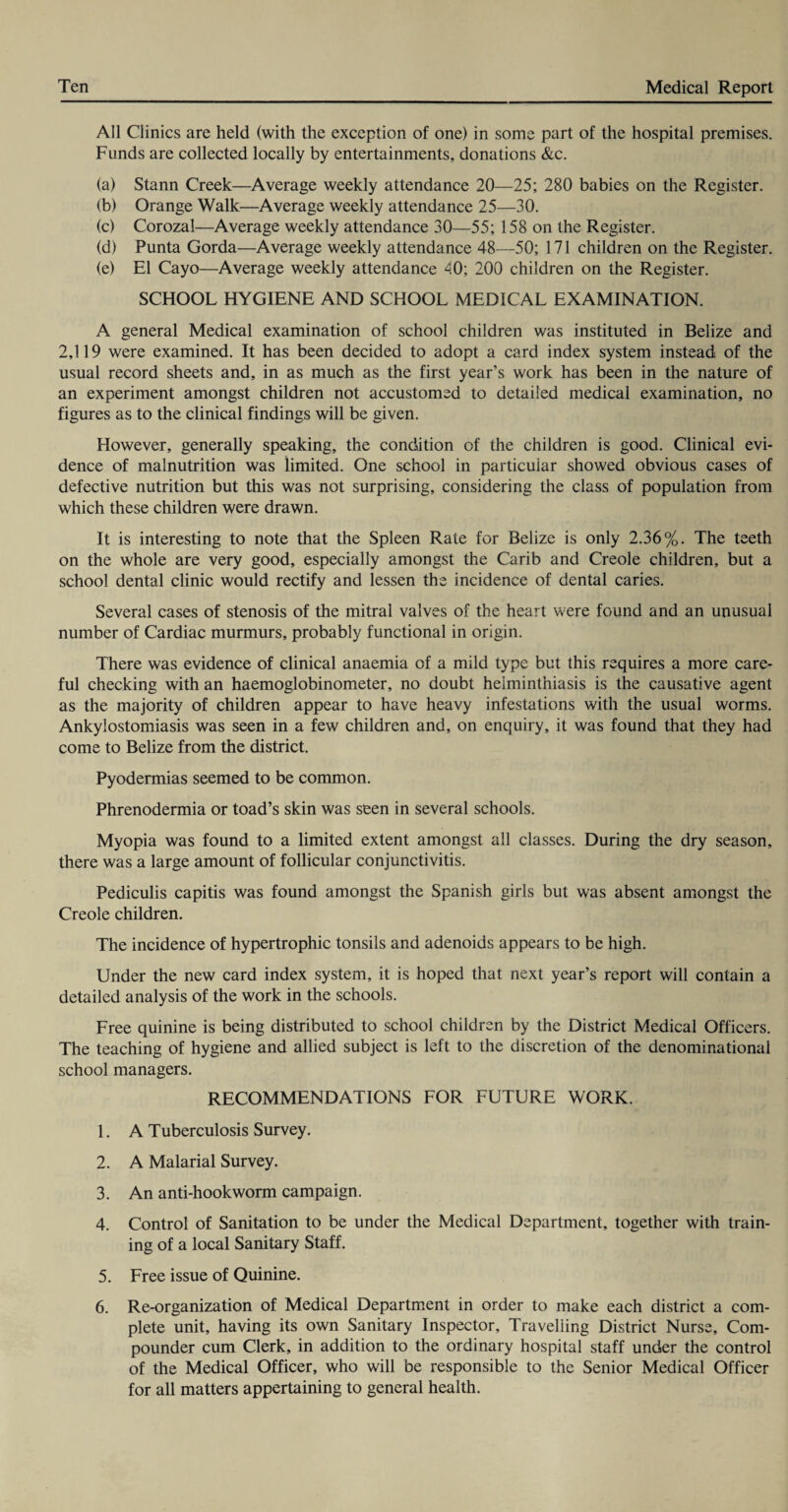 All Clinics are held (with the exception of one) in some part of the hospital premises. Funds are collected locally by entertainments, donations &c. (a) Stann Creek—Average weekly attendance 20—25; 280 babies on the Register. (b) Orange Walk—Average weekly attendance 25—30. (c) Corozal—Average weekly attendance 30—55; 158 on the Register. (d) Punta Gorda—Average weekly attendance 48—50; 171 children on the Register. (e) El Cayo—Average weekly attendance 40; 200 children on the Register. SCHOOL HYGIENE AND SCHOOL MEDICAL EXAMINATION. A general Medical examination of school children was instituted in Belize and 2,119 were examined. It has been decided to adopt a card index system instead of the usual record sheets and, in as much as the first year’s work has been in the nature of an experiment amongst children not accustomed to detailed medical examination, no figures as to the clinical findings will be given. However, generally speaking, the condition of the children is good. Clinical evi¬ dence of malnutrition was limited. One school in particular showed obvious cases of defective nutrition but this was not surprising, considering the class of population from which these children were drawn. It is interesting to note that the Spleen Rate for Belize is only 2.36%. The teeth on the whole are very good, especially amongst the Carib and Creole children, but a school dental clinic would rectify and lessen the incidence of dental caries. Several cases of stenosis of the mitral valves of the heart were found and an unusual number of Cardiac murmurs, probably functional in origin. There was evidence of clinical anaemia of a mild type but this requires a more care¬ ful checking with an haemoglobinometer, no doubt helminthiasis is the causative agent as the majority of children appear to have heavy infestations with the usual worms. Ankylostomiasis was seen in a few children and, on enquiry, it was found that they had come to Belize from the district. Pyodermias seemed to be common. Phrenodermia or toad’s skin was seen in several schools. Myopia was found to a limited extent amongst all classes. During the dry season, there was a large amount of follicular conjunctivitis. Pediculis capitis was found amongst the Spanish girls but was absent amongst the Creole children. The incidence of hypertrophic tonsils and adenoids appears to be high. Under the new card index system, it is hoped that next year’s report will contain a detailed analysis of the work in the schools. Free quinine is being distributed to school children by the District Medical Officers. The teaching of hygiene and allied subject is left to the discretion of the denominational school managers. RECOMMENDATIONS FOR FUTURE WORK. 1. A Tuberculosis Survey. 2. A Malarial Survey. 3. An anti-hookworm campaign. 4. Control of Sanitation to be under the Medical Department, together with train¬ ing of a local Sanitary Staff. 5. Free issue of Quinine. 6. Re-organization of Medical Department in order to make each district a com¬ plete unit, having its own Sanitary Inspector, Travelling District Nurse, Com¬ pounder cum Clerk, in addition to the ordinary hospital staff under the control of the Medical Officer, who will be responsible to the Senior Medical Officer for all matters appertaining to general health.