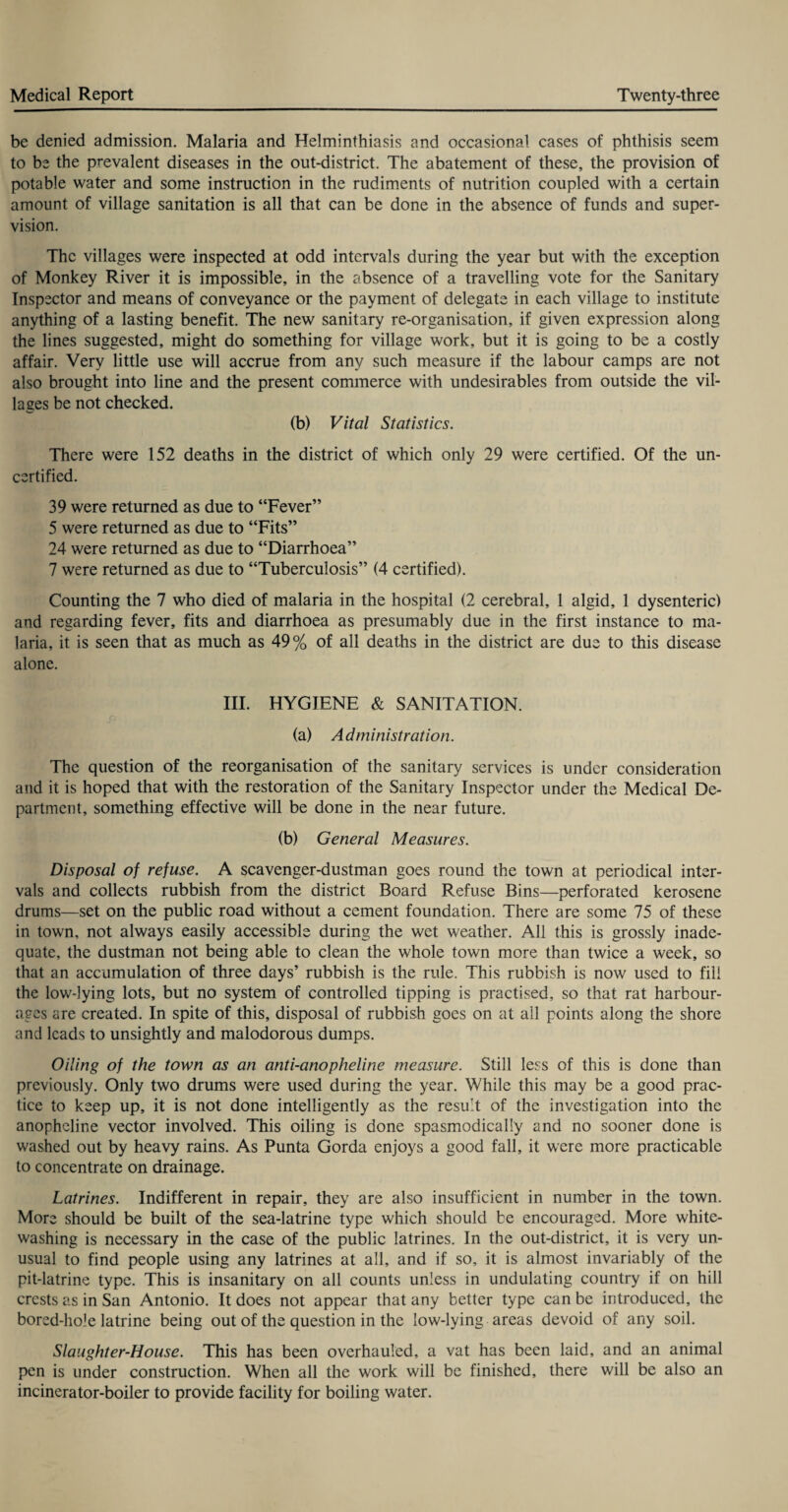 be denied admission. Malaria and Helminthiasis and occasional cases of phthisis seem to be the prevalent diseases in the out-district. The abatement of these, the provision of potable water and some instruction in the rudiments of nutrition coupled with a certain amount of village sanitation is all that can be done in the absence of funds and super¬ vision. The villages were inspected at odd intervals during the year but with the exception of Monkey River it is impossible, in the absence of a travelling vote for the Sanitary Inspector and means of conveyance or the payment of delegate in each village to institute anything of a lasting benefit. The new sanitary re-organisation, if given expression along the lines suggested, might do something for village work, but it is going to be a costly affair. Very little use will accrue from any such measure if the labour camps are not also brought into line and the present commerce with undesirables from outside the vil¬ lages be not checked. (b) Vital Statistics. There were 152 deaths in the district of which only 29 were certified. Of the un¬ certified. 39 were returned as due to “Fever” 5 were returned as due to “Fits” 24 were returned as due to “Diarrhoea” 7 were returned as due to “Tuberculosis” (4 certified). Counting the 7 who died of malaria in the hospital (2 cerebral, 1 algid, 1 dysenteric) and regarding fever, fits and diarrhoea as presumably due in the first instance to ma¬ laria, it is seen that as much as 49% of all deaths in the district are due to this disease alone. III. HYGIENE & SANITATION. (a) Administration. The question of the reorganisation of the sanitary services is under consideration and it is hoped that with the restoration of the Sanitary Inspector under the Medical De¬ partment, something effective will be done in the near future. (b) General Measures. Disposal of refuse. A scavenger-dustman goes round the town at periodical inter¬ vals and collects rubbish from the district Board Refuse Bins—perforated kerosene drums—set on the public road without a cement foundation. There are some 75 of these in town, not always easily accessible during the wet weather. All this is grossly inade¬ quate, the dustman not being able to clean the whole town more than twice a week, so that an accumulation of three days’ rubbish is the rule. This rubbish is now used to fill the low-lying lots, but no system of controlled tipping is practised, so that rat harbour¬ ages are created. In spite of this, disposal of rubbish goes on at ail points along the shore and leads to unsightly and malodorous dumps. Oiling of the town as an anti-anopheline measure. Still less of this is done than previously. Only two drums were used during the year. While this may be a good prac¬ tice to keep up, it is not done intelligently as the result of the investigation into the anopheline vector involved. This oiling is done spasmodically and no sooner done is washed out by heavy rains. As Punta Gorda enjoys a good fall, it were more practicable to concentrate on drainage. Latrines. Indifferent in repair, they are also insufficient in number in the town. More should be built of the sea-latrine type which should be encouraged. More white¬ washing is necessary in the case of the public latrines. In the out-district, it is very un¬ usual to find people using any latrines at all, and if so, it is almost invariably of the pit-latrine type. This is insanitary on all counts unless in undulating country if on hill crests as in San Antonio. It does not appear that any better type can be introduced, the bored-hole latrine being out of the question in the low-lying areas devoid of any soil. Slaughter-House. This has been overhauled, a vat has been laid, and an animal pen is under construction. When all the work will be finished, there will be also an incinerator-boiler to provide facility for boiling water.