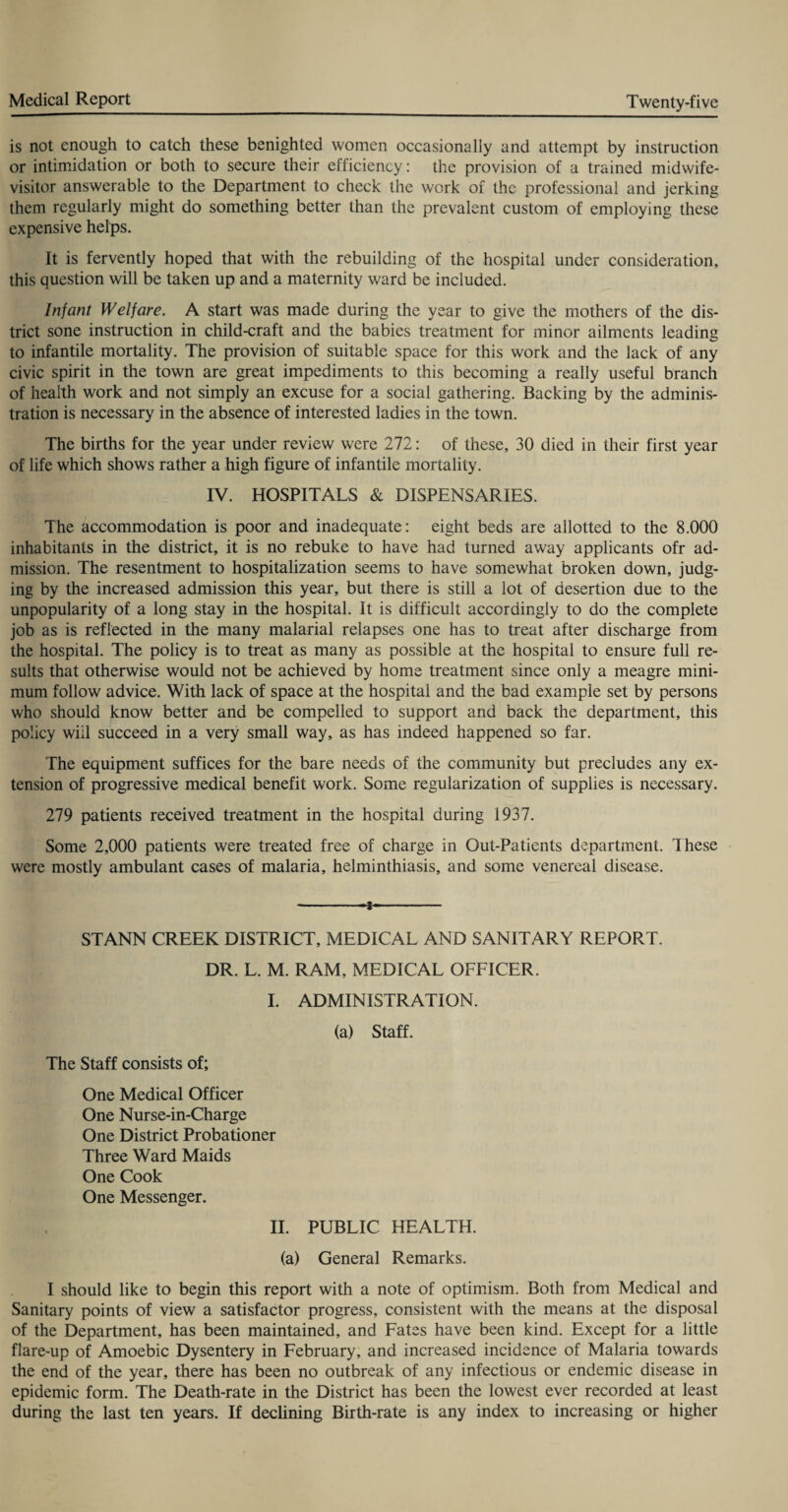 is not enough to catch these benighted women occasionally and attempt by instruction or intimidation or both to secure their efficiency: the provision of a trained midwife- visitor answerable to the Department to check the work of the professional and jerking them regularly might do something better than the prevalent custom of employing these expensive helps. It is fervently hoped that with the rebuilding of the hospital under consideration, this question will be taken up and a maternity ward be included. Infant Welfare. A start was made during the year to give the mothers of the dis¬ trict sone instruction in child-craft and the babies treatment for minor ailments leading to infantile mortality. The provision of suitable space for this work and the lack of any civic spirit in the town are great impediments to this becoming a really useful branch of health work and not simply an excuse for a social gathering. Backing by the adminis¬ tration is necessary in the absence of interested ladies in the town. The births for the year under review were 272: of these, 30 died in their first year of life which shows rather a high figure of infantile mortality. IV. HOSPITALS & DISPENSARIES. The accommodation is poor and inadequate: eight beds are allotted to the 8.000 inhabitants in the district, it is no rebuke to have had turned away applicants ofr ad¬ mission. The resentment to hospitalization seems to have somewhat broken down, judg¬ ing by the increased admission this year, but there is still a lot of desertion due to the unpopularity of a long stay in the hospital. It is difficult accordingly to do the complete job as is reflected in the many malarial relapses one has to treat after discharge from the hospital. The policy is to treat as many as possible at the hospital to ensure full re¬ sults that otherwise would not be achieved by home treatment since only a meagre mini¬ mum follow advice. With lack of space at the hospital and the bad example set by persons who should know better and be compelled to support and back the department, this policy will succeed in a very small way, as has indeed happened so far. The equipment suffices for the bare needs of the community but precludes any ex¬ tension of progressive medical benefit work. Some regularization of supplies is necessary. 279 patients received treatment in the hospital during 1937. Some 2,000 patients were treated free of charge in Out-Patients department. These were mostly ambulant cases of malaria, helminthiasis, and some venereal disease. -- STANN CREEK DISTRICT, MEDICAL AND SANITARY REPORT. DR. L. M. RAM, MEDICAL OFFICER. I. ADMINISTRATION. (a) Staff. The Staff consists of; One Medical Officer One Nurse-in-Charge One District Probationer Three Ward Maids One Cook One Messenger. II. PUBLIC HEALTH. (a) General Remarks. I should like to begin this report with a note of optimism. Both from Medical and Sanitary points of view a satisfactor progress, consistent with the means at the disposal of the Department, has been maintained, and Fates have been kind. Except for a little flare-up of Amoebic Dysentery in February, and increased incidence of Malaria towards the end of the year, there has been no outbreak of any infectious or endemic disease in epidemic form. The Death-rate in the District has been the lowest ever recorded at least during the last ten years. If declining Birth-rate is any index to increasing or higher