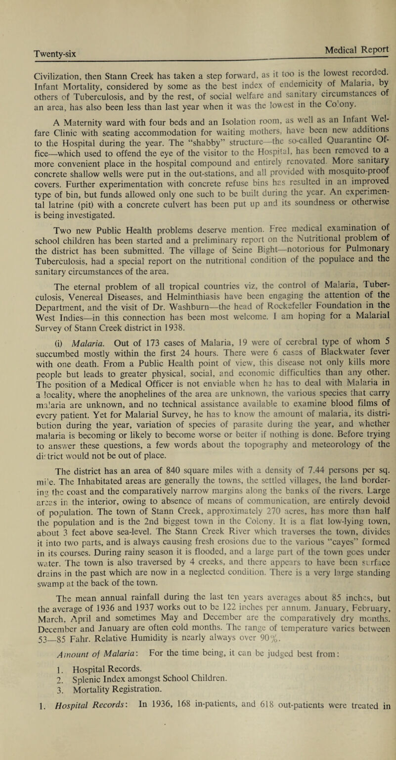 Civilization, then Stann Creek has taken a step forward, as it too is the lowest recorded. Infant Mortality, considered by some as the best index of enoemicity of Malaria, y others of Tuberculosis, and by the rest, of social welfare and sanitary circumstances of an area, has also been less than last year when it was the lowest in the Co-ony. A Maternity ward with four beds and an Isolation room, as wed as an Infant Wel¬ fare Clinic with seating accommodation for waiting mothers, have been new additions to the Hospital during the year. The “shabby” structure—the so-called Quarantine Of¬ fice—which used to offend the eye of the visitor to the Hospital, has been removed to a more convenient place in the hospital compound and entirely renovated. More sanitary concrete shallow wells were put in the out-stations, and all provided with mosquito-proof covers. Further experimentation with concrete refuse bins has resulted in an improved type of bin, but funds allowed only one such to be built during the year. An experimen¬ tal latrine (pit) with a concrete culvert has been put up and its soundness or otherwise is being investigated. Two new Public Health problems deserve mention. Free medical examination of school children has been started and a preliminary report on the Nutritional problem of the district has been submitted. The village of Seine Bight—notorious for Pulmonary Tuberculosis, had a special report on the nutritional condition of the populace and the sanitary circumstances of the area. The eternal problem of all tropical countries viz, the control of Malaria, Tuber¬ culosis, Venereal Diseases, and Helminthiasis have been engaging the attention of the Department, and the visit of Dr. Washburn—the head of Rockefeller Foundation in the West Indies—in this connection has been most welcome. I am hoping for a Malarial Survey of Stann Creek district in 1938. (i) Malaria. Out of 173 cases of Malaria, 19 were of cerebral type of whom 5 succumbed mostly within the first 24 hours. There were 6 cases of Blackwater fever with one death. From a Public Health point of view, this disease not only kills more people but leads to greater physical, social, and economic difficulties than any other. The position of a Medical Officer is not enviable when he has to deal with Malaria in a locality, where the anophelines of the area are unknown, the various species that carry malaria are unknown, and no technical assistance available to examine blood films of every patient. Yet for Malarial Survey, he has to know the amount of malaria, its distri¬ bution during the year, variation of species of parasite during the year, and whether malaria is becoming or likely to become worse or better if nothing is done. Before trying to answer these questions, a few words about the topography and meteorology of the dir trict would not be out of place. The district has an area of 840 square miles with a density of 7.44 persons per sq. mi’e. The Inhabitated areas are generally the towns, the settled villages, the land border¬ ing the coast and the comparatively narrow margins along the banks of the rivers. Large areas in the interior, owing to absence of means of communication, are entirely devoid of population. The town of Stann Creek, approximately 270 acres, has more than half the population and is the 2nd biggest tow-n in the Colony. It is a fiat low-lying town, about 3 feet above sea-level. The Stann Creek River which traverses the town, divides it into two parts, and is always causing fresh erosions due to the various “cayes” formed in its courses. During rainy season it is flooded, and a large part of the town goes under water. The town is also traversed by 4 creeks, and there appears to have been si rface drains in the past which are now in a neglected condition. There is a very large standing swamp at the back of the town. The mean annual rainfall during the last ten years averages about 85 inches, but the average of 1936 and 1937 works out to be 122 inches per annum. January, February, March, April and sometimes May and December are the comparatively dry months. December and January are often cold months. The range of temperature varies between 53_85 Fahr. Relative Humidity is nearly always over 90%. Amount of Malaria: For the time being, it can be judged best from: 1. Hospital Records. 2. Splenic Index amongst School Children. 3. Mortality Registration. 1. Hospital Records: In 1936, 168 in-patients, and 618 out-patients were treated in