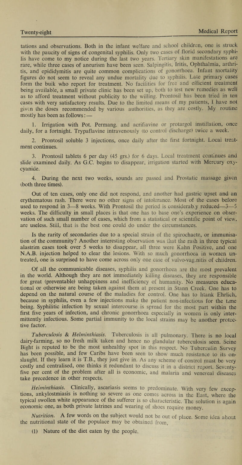 tations and observations. Both in the infant welfare and school children, one is struck with the paucity of signs of congenital syphilis. Only two cases of florid secondary syphi¬ lis have come to my notice during the last two years. Tertiary skin manifestations are rare, while three cases of aneurism have been seen. Salpingitis, Iritis, Ophthalmia, arthri¬ tis, and epididymitis are quite common complications of gonorrhoea. Infant mortality figures do not seem to reveal any undue mortality due to syphilis. Late primary cases form the bulk who report for treatment. No facilities for free and efficient treatment being available, a small private clinic has been set up, both to test new remedies as well as to afford treatment without publicity to the willing. Prontosil has been tried in ten cases with very satisfactory results. Due to the limited means of my patients, I have not given the doses recommended by various authorities, as they are costly. My routine mostly has been as follows: — 1. Irrigation with Pot. Permang. and acrifiavine or protargol instillation, once daily, for a fortnight. Trypaflavine intravenously (to control discharge) twice a week. 2. Prontosil soluble 3 injections, once daily after the first fortnight. Local treat¬ ment continues. 3. Prontosil tablets 6 per day (45 grs.) for 6 days. Local treatment continues and slide examined daily. As G.C. begins to disappear, irrigation started with Mercury oxy- cyanide. 4. During the next two weeks, sounds are passed and Prostatic massage given (both three times). Out of ten cases, only one did not respond, and another had gastric upset and an erythematous rash. There were no other signs of intolerance. Most of the cases before used to respond in 3—8 weeks. With Prontosil the period is considerab.y reduced—3—5 weeks. The difficulty in small places is that one has to base one’s experience on obser¬ vation of such small number of cases, which from a statistical or scientific point of view, are useless. Stiil, that is the best one could do under the circumstances. Is the rarity of secondaries due to a special strain of the spirochaete, or immunisa¬ tion of the community? Another interesting observation was that the rash in three typical alastrim cases took over 5 weeks to disappear, all three were Kahn Positive, and one N.A.B. injection helped to clear the lesions. With so much gonorrhoea in women un¬ treated, one is surprised to have come across only one case of vulvo-vag.nitis of children. Of all the communicable diseases, syphilis and gonorrhoea are the most prevalent in the world. Although they are not immediately killing diseases, they are responsible for great (preventable) unhappiness and inefficiency of humanity. No measures educa¬ tional or otherwise are being taken against them at present in Stann Creek. One has to depend on the natural course of the maladies for control. One has to htank Ehrlich, because in syphilis, even a few injections make the patient non-infectious for the time being. Syphilitic infection by sexual intercourse is spread for the most part within the first five years of infection, and chronic gonorrhoea especially in women is only inter¬ mittently infectious. Some partial immunity to the local strains may be another protec¬ tive factor. Tuberculosis & Helminthiasis. Tuberculosis is all pulmonary. There is no local dairy-farming, so no fresh milk taken and hence no glandular tuberculosis seen. Seine Bight is reputed to be the most unhealthy spot in this respect. No Tuberculin Survey has been possible, and few Caribs have been seen to show much resistance to its on¬ slaught. If they learn it is T.B., they just give in. As any scheme of control must be very costly and centralised, one thinks it redundant to discuss it in a district report. Seventy- five per cent of the problem after all is economic, and malaria and venereal diseases take precedence in other respects. Helminthiasis. Clinically, ascariasis seems to predominate. With very few excep¬ tions, ankylostmiasis is nothing so severe as one comes across in the East, where the typical swollen white appearance of the sufferer is so characteristic. The solution is again economic one, as both private latrines and wearing of shoes require money. Nutrition. A few words on the subject would not be out of place. Some idea about the nutritional state of the populace may be obtained from. (1) Nature of the diet eaten by the people.