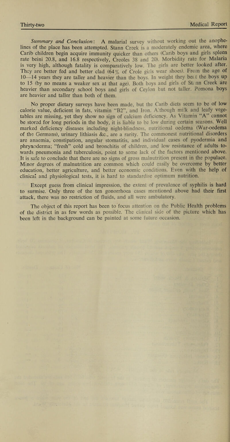 Summary and Conclusion: A malarial survey without working out the anophe- lines of the place has been attempted. Stann Creek is a moderately endemic area, where Carib children begin acquire immunity quicker than others (Carib boys and girls spleen rate beini 20.8, and 16.8 respectively. Creoles 38 and 20). Morbidity rate for Malaria is very high, although fatality is comparatively low. The girls are better looked after. They are better fed and better clad (64% of Crole girls wear shoes). From the age of 10—14 years they are taller and heavier than the boys. In weight they beat the boys up to 15 (by no means a weaker sex at that age). Both boys and girls of Strnn Creek are heavier than secondary school boys and girls of Ceylon but not taller. Pomona boys are heavier and taller than both of them. No proper dietary surveys have been made, but the Carib diets seem to be of low calorie value, deficient in fats, vitamin “B2”, and Iron. Although mi’k and leafy vege¬ tables are missing, yet they show no sign of calcium deficiency. As Vitamin “A” cannot be stored for long periods in the body, it is liable to be low during certain seasons. Well marked deficiency diseases including night-blindness, nutritional oedema (War-oedema of the Germans), urinary lithiasis &c., are a rarity. The commonest nutritional disorders are anaemia, constipation, angular stomatitis, and individual cases of pyodermia and phrynoderma; “fresh” cold and bronchitis of children, and low resistance of adults to¬ wards pneumonia and tuberculosis, point to some lack of the factors mentioned above. It is safe to conclude that there are no signs of gross malnutrition present in the populace. Minor degrees of malnutrition are common which could easily be overcome by better education, better agriculture, and better economic conditions. Even with the help of clinical and physiological tests, it is hard to standardise optimum nutrition. Except guess from clinical impression, the extent of prevalence of syphilis is hard to surmise. Only three of the ten gonorrhoea cases mentioned above had their first attack, there was no restriction of fluids, and all were ambulatory. The object of this report has been to focus attention on the Public Health problems of the district in as few words as possible. The clinical side of the picture which has been left in the background can be painted at some future occasion.