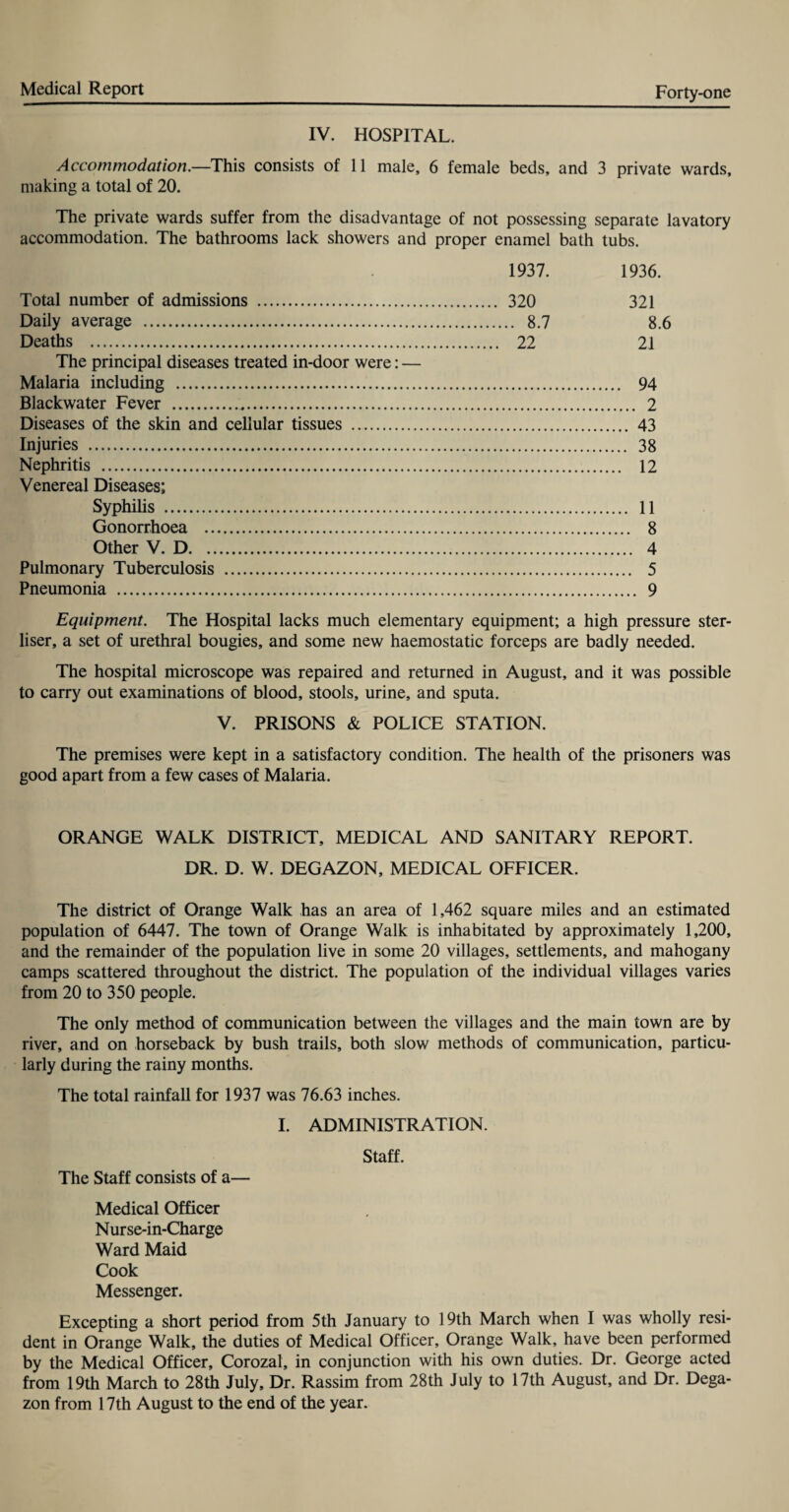 IV. HOSPITAL. Accommodation.—This consists of 11 male, 6 female beds, and 3 private wards, making a total of 20. The private wards suffer from the disadvantage of not possessing separate lavatory accommodation. The bathrooms lack showers and proper enamel bath tubs. 1937. 1936. Total number of admissions . 320 321 Daily average . 8.7 8.6 Deaths . 22 21 The principal diseases treated in-door were: — Malaria including . 94 Blackwater Fever . 2 Diseases of the skin and cellular tissues . 43 Injuries . 38 Nephritis . 12 Venereal Diseases; Syphilis . 11 Gonorrhoea . 8 Other V. D. 4 Pulmonary Tuberculosis . 5 Pneumonia . 9 Equipment. The Hospital lacks much elementary equipment; a high pressure ster- liser, a set of urethral bougies, and some new haemostatic forceps are badly needed. The hospital microscope was repaired and returned in August, and it was possible to carry out examinations of blood, stools, urine, and sputa. V. PRISONS & POLICE STATION. The premises were kept in a satisfactory condition. The health of the prisoners was good apart from a few cases of Malaria. ORANGE WALK DISTRICT, MEDICAL AND SANITARY REPORT. DR. D. W. DEGAZON, MEDICAL OFFICER. The district of Orange Walk has an area of 1,462 square miles and an estimated population of 6447. The town of Orange Walk is inhabitated by approximately 1,200, and the remainder of the population live in some 20 villages, settlements, and mahogany camps scattered throughout the district. The population of the individual villages varies from 20 to 350 people. The only method of communication between the villages and the main town are by river, and on horseback by bush trails, both slow methods of communication, particu¬ larly during the rainy months. The total rainfall for 1937 was 76.63 inches. I. ADMINISTRATION. Staff. The Staff consists of a— Medical Officer Nurse-in-Charge Ward Maid Cook Messenger. Excepting a short period from 5th January to 19th March when I was wholly resi¬ dent in Orange Walk, the duties of Medical Officer, Orange Walk, have been performed by the Medical Officer, Corozal, in conjunction with his own duties. Dr. George acted from 19th March to 28th July, Dr. Rassim from 28th July to 17th August, and Dr. Dega- zon from 17th August to the end of the year.