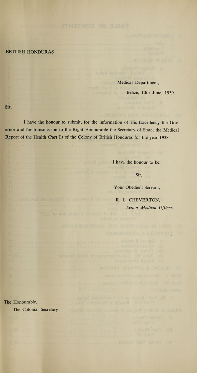 Medical Department, Belize, 10th June, 1939. Sir, l I have the honour to submit, for the information of His Excellency the Gov¬ ernor and for transmission to the Right Honourable the Secretary of State, the Medical Report of the Health (Part I.) of the Colony of British Honduras for the year 1938. I have the honour to be. Sir, Your Obedient Servant, R. L. CHEVERTON, Senior Medical Officer. The Honourable, The Colonial Secretary.