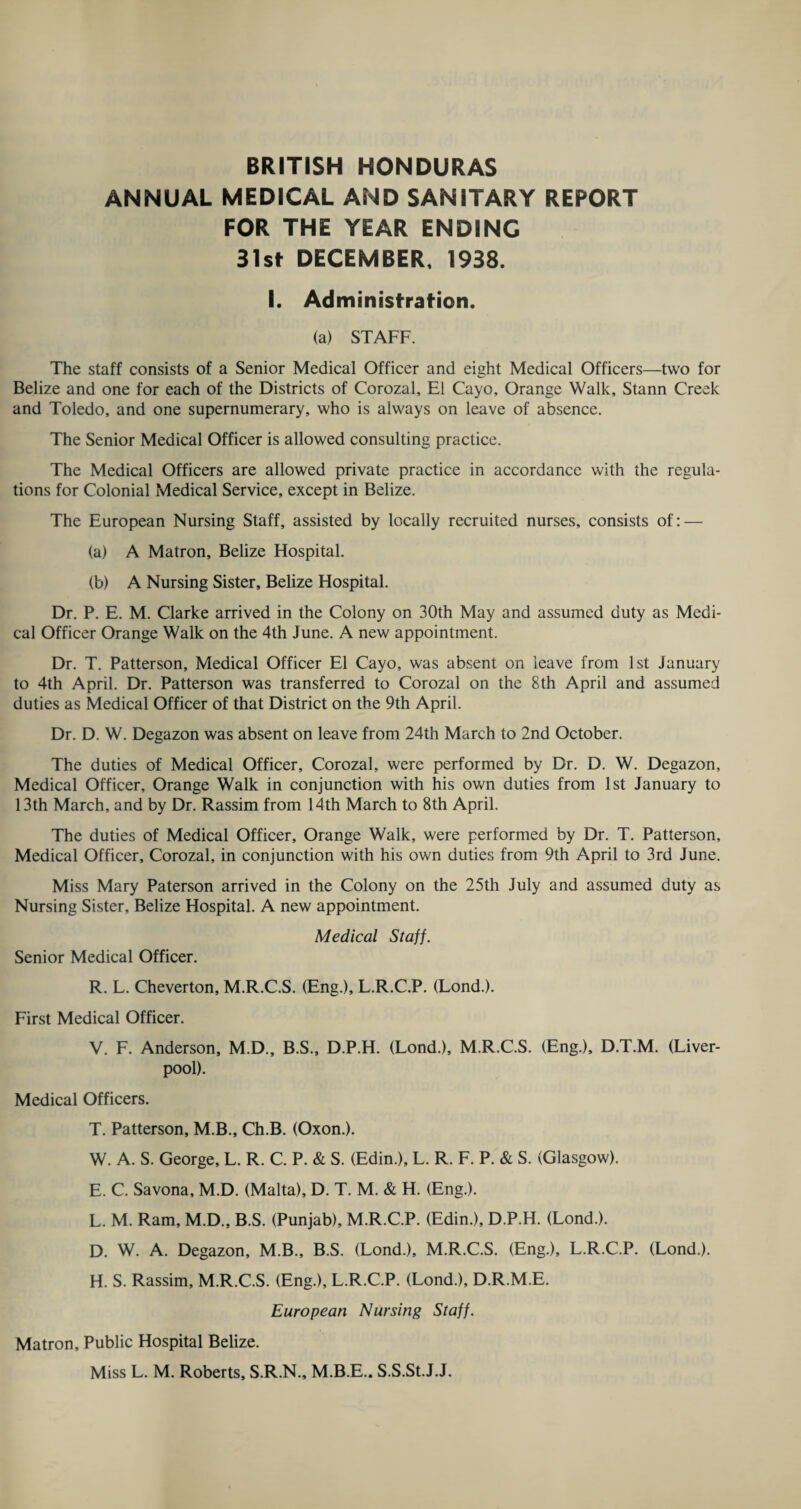 ANNUAL MEDICAL AND SANITARY REPORT FOR THE YEAR ENDING 31st DECEMBER. 1938. I. Administration. (a) STAFF. The staff consists of a Senior Medical Officer and eight Medical Officers—two for Belize and one for each of the Districts of Corozal, El Cayo, Orange Walk, Stann Creek and Toledo, and one supernumerary, who is always on leave of absence. The Senior Medical Officer is allowed consulting practice. The Medical Officers are allowed private practice in accordance with the regula¬ tions for Colonial Medical Service, except in Belize. The European Nursing Staff, assisted by locally recruited nurses, consists of: — (a) A Matron, Belize Hospital. (b) A Nursing Sister, Belize Hospital. Dr. P. E. M. Clarke arrived in the Colony on 30th May and assumed duty as Medi¬ cal Officer Orange Walk on the 4th June. A new appointment. Dr. T. Patterson, Medical Officer El Cayo, was absent on leave from 1st January to 4th April. Dr. Patterson was transferred to Corozal on the 8th April and assumed duties as Medical Officer of that District on the 9th April. Dr. D. W. Degazon was absent on leave from 24th March to 2nd October. The duties of Medical Officer, Corozal, were performed by Dr. D. W. Degazon, Medical Officer, Orange Walk in conjunction with his own duties from 1st January to 13th March, and by Dr. Rassim from 14th March to 8th April. The duties of Medical Officer, Orange Walk, were performed by Dr. T. Patterson, Medical Officer, Corozal, in conjunction with his own duties from 9th April to 3rd June. Miss Mary Paterson arrived in the Colony on the 25th July and assumed duty as Nursing Sister, Belize Hospital. A new appointment. Medical Staff. Senior Medical Officer. R. L. Cheverton, M.R.C.S. (Eng.), L.R.C.P. (Lond.). First Medical Officer. V. F. Anderson, M.D., B.S., D.P.H. (Lond.), M.R.C.S. (Eng.), D.T.M. (Liver¬ pool). Medical Officers. T. Patterson, M.B., Ch.B. (Oxon.). W. A. S. George, L. R. C. P. & S. (Edin.), L. R. F. P. & S. (Glasgow). E. C. Savona, M.D. (Malta), D. T. M. & H. (Eng.). L. M. Ram, M.D., B.S. (Punjab), M.R.C.P. (Edin.), D.P.H. (Lond.). D. W. A. Degazon, M.B., B.S. (Lond.), M.R.C.S. (Eng.), L.R.C.P. (Lond.). H. S. Rassim, M.R.C.S. (Eng.), L.R.C.P. (Lond.), D.R.M.E. European Nursing Staff. Matron, Public Hospital Belize. Miss L. M. Roberts, S.R.N., M.B.E.. S.S.St.J.J.