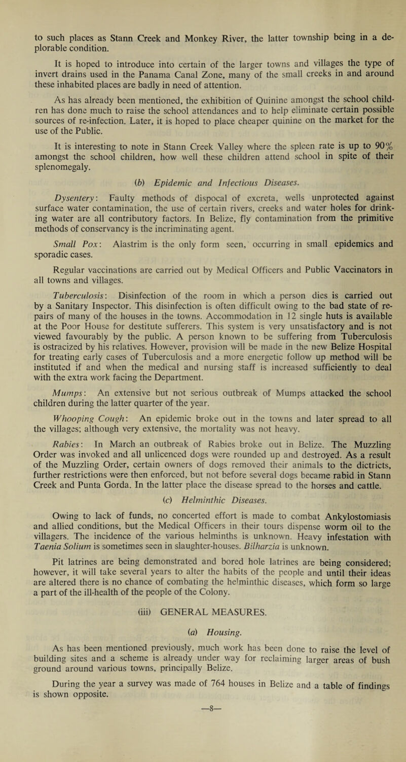to such places as Stann Creek and Monkey River, the latter township being in a de¬ plorable condition. It is hoped to introduce into certain of the larger towns and villages the type of invert drains used in the Panama Canal Zone, many of the small creeks in and around these inhabited places are badly in need of attention. As has already been mentioned, the exhibition of Quinine amongst the school child¬ ren has done much to raise the school attendances and to help eliminate certain possible sources of re-infection. Later, it is hoped to place cheaper quinine on the market for the use of the Public. It is interesting to note in Stann Creek Valley where the spleen rate is up to 90% amongst the school children, how well these children attend school in spite of their splenomegaly. (b) Epidemic and Infectious Diseases. Dysentery: Faulty methods of dispocal of excreta, wells unprotected against surface water contamination, the use of certain rivers, creeks and water holes for drink¬ ing water are all contributory factors. In Belize, fly contamination from the primitive methods of conservancy is the incriminating agent. Small Pox: Alastrim is the only form seen, occurring in small epidemics and sporadic cases. Regular vaccinations are carried out by Medical Officers and Public Vaccinators in all towns and villages. Tuberculosis: Disinfection of the room in which a person dies is carried out by a Sanitary Inspector. This disinfection is often difficult owing to the bad state of re¬ pairs of many of the houses in the towns. Accommodation in 12 single huts is available at the Poor House for destitute sufferers. This system is very unsatisfactory and is not viewed favourably by the public. A person known to be suffering from Tuberculosis is ostracized by his relatives. However, provision will be made in the new Belize Hospital for treating early cases of Tuberculosis and a more energetic follow up method will be instituted if and when the medical and nursing staff is increased sufficiently to deal with the extra work facing the Department. Mumps: An extensive but not serious outbreak of Mumps attacked the school children during the latter quarter of the year. Whooping Cough: An epidemic broke out in the towns and later spread to all the villages; although very extensive, the mortality was not heavy. Rabies: In March an outbreak of Rabies broke out in Belize. The Muzzling Order was invoked and all unlicenced dogs were rounded up and destroyed. As a result of the Muzzling Order, certain owners of dogs removed their animals to the dictricts, further restrictions were then enforced, but not before several dogs became rabid in Stann Creek and Punta Gorda. In the latter place the disease spread to the horses and cattle. ic) Helminthic Diseases. Owing to lack of funds, no concerted effort is made to combat Ankylostomiasis and allied conditions, but the Medical Officers in their tours dispense worm oil to the villagers. The incidence of the various helminths is unknown. Heavy infestation with Taenia Solium is sometimes seen in slaughter-houses. Bilharzia is unknown. Pit latrines are being demonstrated and bored hole latrines are being considered; however, it will take several years to alter the habits of the people and until their ideas are altered there is no chance of combating the helminthic diseases, which form so large a part of the ill-health of the people of the Colony. (iii) GENERAL MEASURES. (a) Housing. As has been mentioned previously, much work has been done to raise the level of building sites and a scheme is already under way for reclaiming larger areas of bush ground around various towns, principally Belize. During the year a survey was made of 764 houses in Belize and a table of findings is shown opposite. —8—