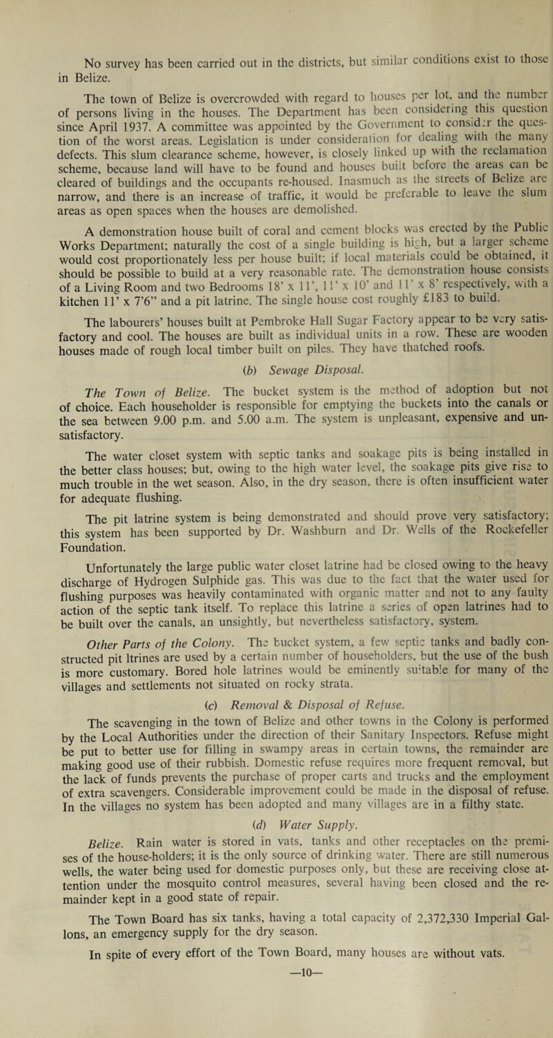 in Belize. The town of Belize is overcrowded with regard to houses per lot, and the number of persons living in the houses. The Department has been considering this question since April 1937. A committee was appointed by the Government to consid.r the ques¬ tion of the worst areas. Legislation is under consideration lor dealing with the many defects. This slum clearance scheme, however, is closely linked up with the reclamation scheme, because land will have to be found and houses buiit beloie the areas can be cleared of buildings and the occupants re-housed. Inasmuch as the streets of Belize are narrow, and there is an increase of traffic, it would be preferable to leave the slum areas as open spaces when the houses are demolished. A demonstration house built of coral and cement blocks was erected by the Public Works Department; naturally the cost of a single building is high, but a larger scheme would cost proportionately less per house built; if local materials ccuid be obtained, it should be possible to build at a very reasonable rate. 3 he demonstration house consists of a Living Room and two Bedrooms 18’ x 11’, 11’ x 10’ and 11’ x 8’ respectively, with a kitchen 11’ x 7’6” and a pit latrine. The single house cost roughly £183 to build. The labourers’ houses built at Pembroke Hall Sugar Factory appear to be very satis¬ factory and cool. The houses are built as individual units in a row. These are wooden houses made of rough local timber built on piles. They have thatched roofs. (b) Sewage Disposal. The Town of Belize. The bucket system is the method of adoption but not of choice. Each householder is responsible for emptying the buckets into the canals or the sea between 9.00 p.m. and 5.00 a.m. The system is unpleasant, expensive and un¬ satisfactory. The water closet system with septic tanks and soakage pits is being installed in the better class houses; but, owing to the high water level, the soakage pits give rise to much trouble in the wet season. Also, in the dry season, there is often insufficient water for adequate flushing. The pit latrine system is being demonstrated and should prove very satisfactory; this system has been supported by Dr. Washburn and Dr. Wells of the Rockefeller Foundation. Unfortunately the large public water closet latrine had be closed owing to the heavy discharge of Hydrogen Sulphide gas. This was due to the fact that the water used for flushing purposes was heavily contaminated with organic matter and not to any faulty action of the septic tank itself. To replace this latrine a series of open latrines had to be built over the canals, an unsightly, but nevertheless satisfactory, system. Other Parts of the Colony. The bucket system, a few septic tanks and badly con¬ structed pit ltrines are used by a certain number of householders, but the use of the bush is more customary. Bored hole latrines would be eminently su;table for many of the villages and settlements not situated on rocky strata. (c) Removal & Disposal of Refuse. The scavenging in the town of Belize and other towns in the Colony is performed by the Local Authorities under the direction of their Sanitary Inspectors. Refuse might be put to better use for filling in swampy areas in certain towns, the remainder are making good use of their rubbish. Domestic refuse requires more frequent removal, but the lack of funds prevents the purchase of proper carts and trucks and the employment of extra scavengers. Considerable improvement could be made in the disposal of refuse. In the villages no system has been adopted and many villages are in a filthy state. (d) Water Supply. Belize. Rain water is stored in vats, tanks and other receptacles on the premi¬ ses of the house-holders; it is the only source of drinking water. There are still numerous wells, the water being used for domestic purposes only, but these are receiving close at¬ tention under the mosquito control measures, several having been closed and the re¬ mainder kept in a good state of repair. The Town Board has six tanks, having a total capacity of 2,372,330 Imperial Gal¬ lons, an emergency supply for the dry season. In spite of every effort of the Town Board, many houses are without vats. —10—