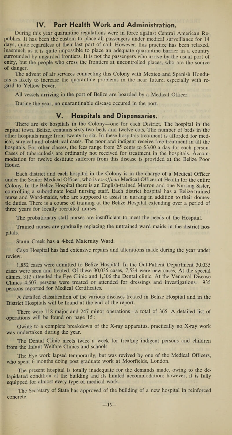 IV. Port1 Health Work and Administration. During this year quarantine regulations were in force against Central American Re¬ publics. It has been the custom to place all passengers under medical surveillance for 14 days, quite regardless of their last port of call. However, this practice has been relaxed, inasmuch as it is quite impossible to place an adequate quarantine barrier in a country surrounded by ungarded frontiers. It is not the passengers who arrive by the usual port of entry, but the people who cross the frontiers at uncontrolled places, who are the source of danger. The advent of air services connecting this Colony with Mexico and Spanish Hondu¬ ras is likely to increase the quarantine problems in the near future, especially with re¬ gard to Yellow Fever. All vessels arriving in the port of Belize are boarded by a Medical Officer. During the year, no quarantinable disease occured in the port. V. Hospitals and Dispensaries. There are six hospitals in the Colony—one for each District. The hospital in the capital town, Belize, contains sixty-two beds and twelve cots. The number of beds in the other hospitals range from twenty to six. In these hospitals treatment is afforded for med¬ ical, surgical and obstetrical cases. The poor and indigent receive free treatment in all the hospitals. For other classes, the fees range from 25 cents to $3.00 a day for each person. Cases of tuberculosis are ordinarily not received for treatment in the hospitals. Accom¬ modation for twelve destitute sufferers from this disease is provided at the Belize Poor House. Each district and each hospital in the Colony is in the charge of a Medical Officer under the Senior Medical Officer, who is ex-officio Medical Officer of Health for the entire Colony. In the Belize Hospital there is an English-trained Matron and one Nursing Sister, controlling a subordinate local nursing staff. Each district hospital has a Belize-trained nurse and Ward-maids, who are supposed to assist in nursing in addition to their domes¬ tic duties. There is a course of training at the Belize Hospital extending over a period of three years for locally recruited nurses. The probationary staff nurses are insufficient to meet the needs of the Hospital. Trained nurses are gradually replacing the untrained ward maids in the district hos¬ pitals. Stann Creek has a 4-bed Maternity Ward. Cayo Hospital has had extensive repairs and alterations made during the year under review. 1,852 cases were admitted to Belize Hospital. In the Out-Patient Department 30,035 cases were seen and treated. Of these 30,035 cases, 7,534 were new cases. At the special clinics, 312 attended the Eye Clinic and 1,306 the Dental clinic. At the Venereal Disease Clinics 4,507 persons were treated or attended for dressings and investigations. 935 persons reported for Medical Certificates. A detailed classification of the various diseases treated in Belize Hospital and in the District Hospitals will be found at the end of the report. There were 118 major and 247 minor operations—a total of 365. A detailed list of operations will be found on page 15: Owing to a complete breakdown of the X-ray apparatus, practically no X-ray work was undertaken during the year. The Dental Clinic meets twice a week for treating indigent persons and children from the Infant Welfare Clinics and schools. The Eye work lapsed temporarily, but was revived by one of the Medical Officers, who spent 6 months doing post graduate work at Moorfields, London. The present hospital is totally inadequate for the demands made, owing to the de- lapidated condition of the building and its limited accommodation; however, it is fully equipped for almost every type of medical work. The Secretary of State has approved of the building of a new hospital in reinforced concrete. —13—