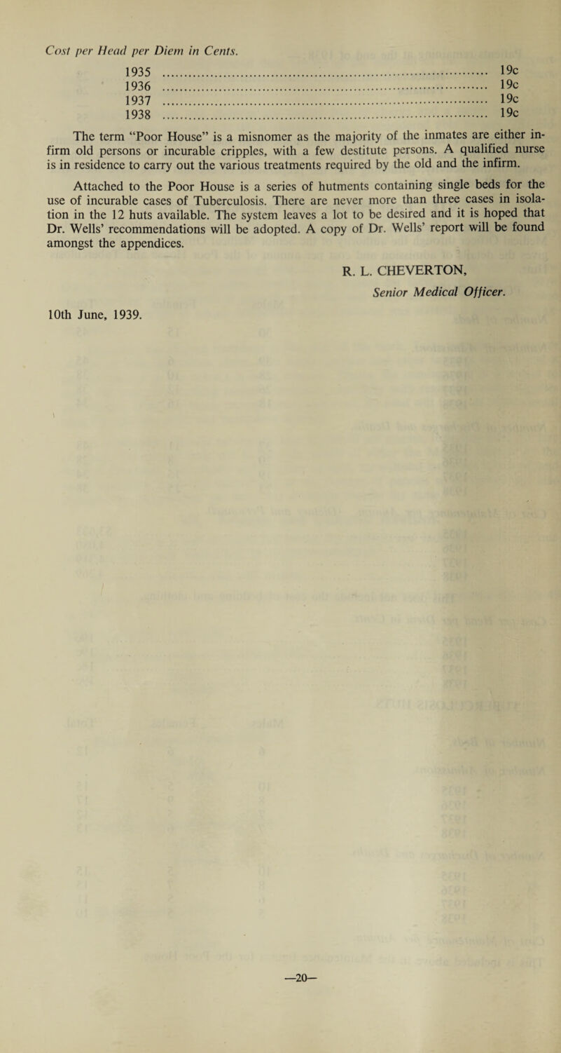 1935 1936 1937 1938 19c 19c 19c 19c The term “Poor House” is a misnomer as the majority of the inmates are either in¬ firm old persons or incurable cripples, with a few destitute persons. A qualified nurse is in residence to carry out the various treatments required by the old and the infirm. Attached to the Poor House is a series of hutments containing single beds for the use of incurable cases of Tuberculosis. There are never more than three cases in isola¬ tion in the 12 huts available. The system leaves a lot to be desired and it is hoped that Dr. Wells’ recommendations will be adopted. A copy of Dr. Wells’ report will be found amongst the appendices. R. L. CHEVERTON, Senior Medical Officer. 10th June, 1939. —20—