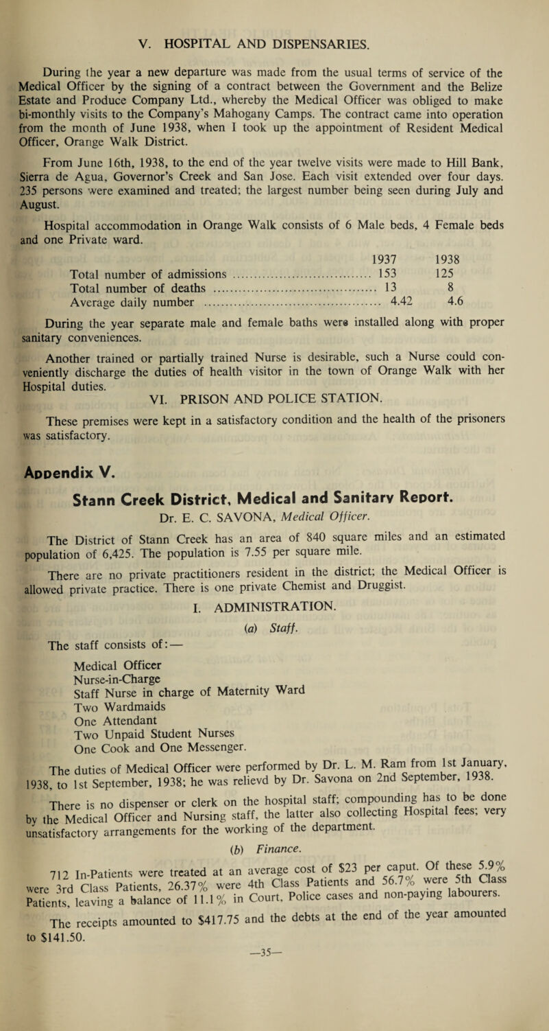 During the year a new departure was made from the usual terms of service of the Medical Officer by the signing of a contract between the Government and the Belize Estate and Produce Company Ltd., whereby the Medical Officer was obliged to make bi-monthly visits to the Company’s Mahogany Camps. The contract came into operation from the month of June 1938, when I took up the appointment of Resident Medical Officer, Orange Walk District. From June 16th, 1938, to the end of the year twelve visits were made to Hill Bank, Sierra de Agua, Governor’s Creek and San Jose. Each visit extended over four days. 235 persons were examined and treated; the largest number being seen during July and August. Hospital accommodation in Orange Walk consists of 6 Male beds, 4 Female beds and one Private ward. 1937 1938 Total number of admissions . 153 125 Total number of deaths . 13 8 Average daily number . 4.42 4.6 During the year separate male and female baths were installed along with proper sanitary conveniences. Another trained or partially trained Nurse is desirable, such a Nurse could con¬ veniently discharge the duties of health visitor in the town of Orange Walk with her Hospital duties. VI. PRISON AND POLICE STATION. These premises were kept in a satisfactory condition and the health of the prisoners was satisfactory. Appendix V. Stann Creek District Medical and Sanitary Report Dr. E. C. SAVONA, Medical Officer. The District of Stann Creek has an area of 840 square miles and an estimated population of 6,425. The population is 7.55 per square mile. There are no private practitioners resident in the district; the Medical Officer is allowed private practice. There is one private Chemist and Druggist. I. ADMINISTRATION. (a) Staff. The staff consists of: — Medical Officer Nurse-in-Charge Staff Nurse in charge of Maternity Ward Two Wardmaids One Attendant Two Unpaid Student Nurses One Cook and One Messenger. The duties of Medical Officer were performed by Dr. L. M. Ram from 1st January, 1938. to 1st September, 1938; he was relievd by Dr. Savona on 2nd September, There is no dispenser or clerk on the hospital staff; compounding has to be done by the Medical Officer and Nursing staff, the latter also collecting Hospital fees; very unsatisfactory arrangements for the working of the department. (b) Finance. 712 In-Patients were treated at an average cost of $23 per caput. ^ 5.9 ,0 were 3rd Class Patients, 26.37% were 4th Class Patients and 56.7/D were 5th Class Patients!^ leaving a balance of 11.1% in Court, Police cases and non-paying labourers. The receipts amounted to $417.75 and the debts at the end of the year amounted to $141.50. —35—