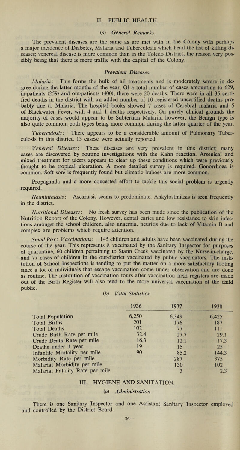 (a) General Remarks. The prevalent diseases are the same as are met with in the Colony with perhaps a major incidence of Diabetes, Malaria and Tuberculosis which head the list of killing di¬ seases; venereal disease is more common than in the Toledo District, the reason very pos¬ sibly being that there is more traffic with the capital of the Colony. Prevalent Diseases. Malaria: This forms the bulk of all treatments and is moderately severe in de¬ gree during the latter months of the year. Of a total number of cases amounting to 629, in-patients (259) and out-patients (400), there were 20 deaths. There were in all 35 certi¬ fied deaths in the district with an added number of 10 registered uncertified deaths pro¬ bably due to Malaria. The hospital books showed 7 cases of Cerebral malaria and 5 of Blackwater Fever, with 4 and 1 deaths respectively. On purely clinical grounds the majority of cases would appear to be Subtertian Malaria, however, the Benign type is also quite common, both types being more common during the latter quarter of the year. Tuberculosis'. There appears to be a considerable amount of Pulmonary Tuber¬ culosis in this district. 13 casese were actually reported. Venereal Diseases'. These diseases are very prevalent in this district; many cases are discovered by routine investigations with the Kahn reaction. Arsenical and mixed treatment for ulcers appears to clear up these conditions which were previously thought to be tropical ulceration. A more detailed survey is required. Gonorrhoea is common. Soft sore is frequently found but climatic buboes are more common. Propaganda and a more concerted effort to tackle this social problem is urgently required. Heiminthiasis: Ascariasis seems to predominate. Ankylostmiasis is seen frequently in the district. Nutritional Diseases: No fresh survey has been made since the publication of the Nutrition Report of the Colony. However, dental caries and low resistance to skin infec¬ tions amongst the school children, also anaemia, neuritis due to lack of Vitamin B and complex are problems which require attention. Small Pox: Vaccinations: 145 children and adults have been vaccinated during the course of the year. This represents 8 vaccinated by the Sanitary Inspector for purposes of quarantine, 60 children pertaining to Stann Creek vaccinated by the Nurse-in-charge, and 77 cases of children in the out-district vaccinated by public vaccinators. The insti¬ tution of School Inspections is tending to put the matter on a more satisfactory footing since a lot of individuals that escape vaccination come under observation and are done as routine. The institution of vaccination tours after vaccination field registers are made out of the Birth Register will also tend to the more universal vaccination of the child public. (b) Vital Statistics. 1936 1937 1938 Total Population 6,250 6,349 6,425 Total Births 201 176 187 Total Deaths 102 77 111 Crude Birth Rate per mile 32.4 27.7 29.1 Crude Death Rate per mile 16.3 12.1 17.3 Deaths under 1 year 19 15 25 Infantile Mortality per mile 90 85.2 144.3 Morbidity Rate per mile 287 375 Malarial Morbidity per mile 130 102 Malarial Fatality Rate per mile 3 2.3 III. HYGIENE AND SANITATION. (a) Administration. There is one Sanitary Inspector and one Assistant Sanitary Inspector employed and controlled by the District Board. —36—