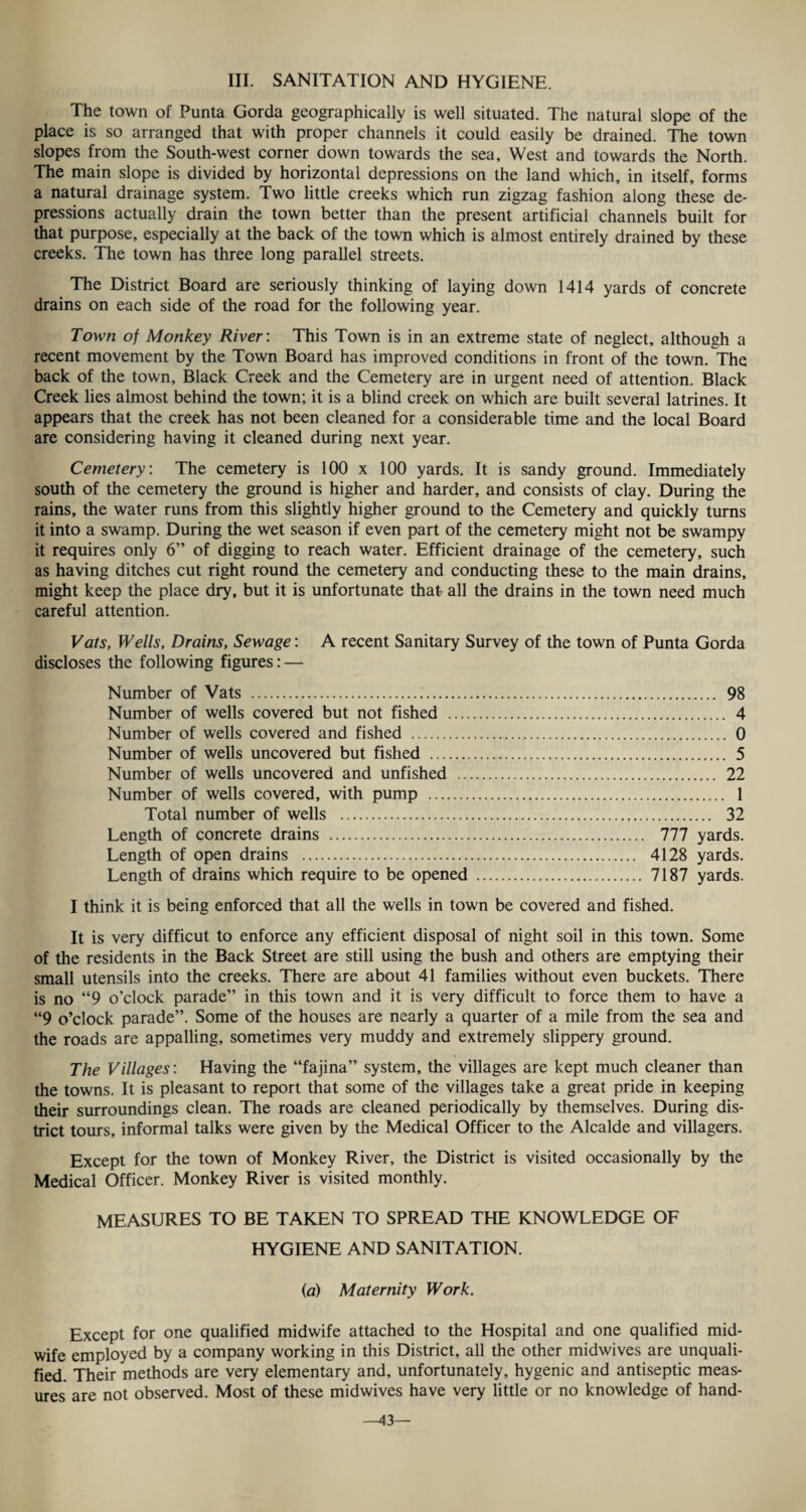 III. SANITATION AND HYGIENE. The town of Punta Gorda geographically is well situated. The natural slope of the place is so arranged that with proper channels it could easily be drained. The town slopes from the South-west corner down towards the sea. West and towards the North. The main slope is divided by horizontal depressions on the land which, in itself, forms a natural drainage system. Two little creeks which run zigzag fashion along these de¬ pressions actually drain the town better than the present artificial channels built for that purpose, especially at the back of the town which is almost entirely drained by these creeks. The town has three long parallel streets. The District Board are seriously thinking of laying down 1414 yards of concrete drains on each side of the road for the following year. Town of Monkey River : This Town is in an extreme state of neglect, although a recent movement by the Town Board has improved conditions in front of the town. The back of the town. Black Creek and the Cemetery are in urgent need of attention. Black Creek lies almost behind the town; it is a blind creek on which are built several latrines. It appears that the creek has not been cleaned for a considerable time and the local Board are considering having it cleaned during next year. Cemetery: The cemetery is 100 x 100 yards. It is sandy ground. Immediately south of the cemetery the ground is higher and harder, and consists of clay. During the rains, the water runs from this slightly higher ground to the Cemetery and quickly turns it into a swamp. During the wet season if even part of the cemetery might not be swampy it requires only 6” of digging to reach water. Efficient drainage of the cemetery, such as having ditches cut right round the cemetery and conducting these to the main drains, might keep the place dry, but it is unfortunate that all the drains in the town need much careful attention. Vats, Wells, Drains, Sewage: A recent Sanitary Survey of the town of Punta Gorda discloses the following figures: — Number of Vats . 98 Number of wells covered but not fished . 4 Number of wells covered and fished . 0 Number of wells uncovered but fished . 5 Number of wells uncovered and unfished . 22 Number of wells covered, with pump . 1 Total number of wells . 32 Length of concrete drains . 777 yards. Length of open drains . 4128 yards. Length of drains which require to be opened . 7187 yards. I think it is being enforced that all the wells in town be covered and fished. It is very difficut to enforce any efficient disposal of night soil in this town. Some of the residents in the Back Street are still using the bush and others are emptying their small utensils into the creeks. There are about 41 families without even buckets. There is no “9 o’clock parade” in this town and it is very difficult to force them to have a “9 o’clock parade”. Some of the houses are nearly a quarter of a mile from the sea and the roads are appalling, sometimes very muddy and extremely slippery ground. The Villages: Having the “fajina” system, the villages are kept much cleaner than the towns. It is pleasant to report that some of the villages take a great pride in keeping their surroundings clean. The roads are cleaned periodically by themselves. During dis¬ trict tours, informal talks were given by the Medical Officer to the Alcalde and villagers. Except for the town of Monkey River, the District is visited occasionally by the Medical Officer. Monkey River is visited monthly. MEASURES TO BE TAKEN TO SPREAD THE KNOWLEDGE OF HYGIENE AND SANITATION. (a) Maternity Work. Except for one qualified midwife attached to the Hospital and one qualified mid¬ wife employed by a company working in this District, all the other midwives are unquali¬ fied. Their methods are very elementary and, unfortunately, hygenic and antiseptic meas¬ ures are not observed. Most of these midwives have very little or no knowledge of hand- —43—