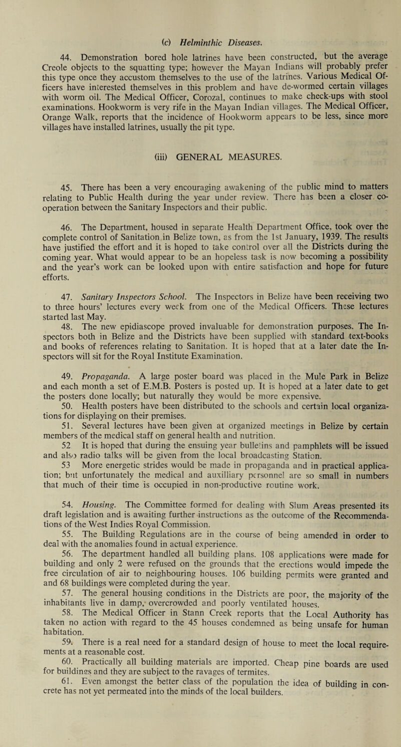 44. Demonstration bored hole latrines have been constructed, but the average Creole objects to the squatting type; however the Mayan Indians will probably prefer this type once they accustom themselves to the use of the latrines. Various Medical Of¬ ficers have interested themselves in this problem and have de-wormed certain villages with worm oil. The Medical Officer, Corozal, continues to make check-ups with stool examinations. Hookworm is very rife in the Mayan Indian villages. The Medical Officer, Orange Walk, reports that the incidence of Hookworm appears to be less, since more villages have installed latrines, usually the pit type. (iii) GENERAL MEASURES. 45. There has been a very encouraging awakening of the public mind to matters relating to Public Health during the year under review. There has been a closer co¬ operation between the Sanitary Inspectors and their public. 46. The Department, housed in separate Health Department Office, took over the complete control of Sanitation in Belize town, as from the 1st January, 1939. The results have justified the effort and it is hoped to take control over all the Districts during the coming year. What would appear to be an hopeless task is now becoming a possibility and the year’s work can be looked upon with entire satisfaction and hope for future efforts. 47. Sanitary Inspectors School. The Inspectors in Belize have been receiving two to three hours’ lectures every week from one of the Medical Officers. These lectures started last May. 48. The new epidiascope proved invaluable for demonstration purposes. The In¬ spectors both in Belize and the Districts have been supplied with standard text-books and books of references relating to Sanitation. It is hoped that at a later date the In¬ spectors will sit for the Royal Institute Examination. • 49. Propaganda. A large poster board was placed in the Mule Park in Belize and each month a set of E.M.B. Posters is posted up. It is hoped at a later date to get the posters done locally; but naturally they would be more expensive. 50. Health posters have been distributed to the schools and certain local organiza¬ tions for displaying on their premises. 51. Several lectures have been given at organized meetings in Belize by certain members of the medical staff on general health and nutrition. 52 It is hoped that during the ensuing year bulletins and pamphlets will be issued and also radio talks will be given from the local broadcasting Station. 53 More energetic strides would be made in propaganda and in practical applica¬ tion; but unfortunately the medical and auxiliary personnel are so small in numbers that much of their time is occupied in non-productive routine work. 54. Housing. The Committee formed for dealing with Slum Areas presented its draft legislation and is awaiting further instructions as the outcome of the Recommenda¬ tions of the West Indies Royal Commission. 55. The Building Regulations are in the course of being amended in order to deal with the anomalies found in actual experience. 56. The department handled all building plans. 108 applications were made for building and only 2 were refused on the grounds that the erections would impede the free circulation of air to neighbouring houses. 106 building permits were granted and and 68 buildings were completed during the year. 57. The general housing conditions in the Districts are poor, the majority of the inhabitants live in damp, overcrowded and poorly ventilated houses. 58. The Medical Officer in Stann Creek reports that the Local Authority has taken no action with regard to the 45 houses condemned as being unsafe for human habitation. 59. There is a real need for a standard design of house to meet the local require¬ ments at a reasonable cost. 60. Practically all building materials are imported. Cheap pine boards are used for buildinss and they are subject to the ravages of termites. 61. Even amongst the better class of the population the idea of building in con¬ crete has not yet permeated into the minds of the local builders.