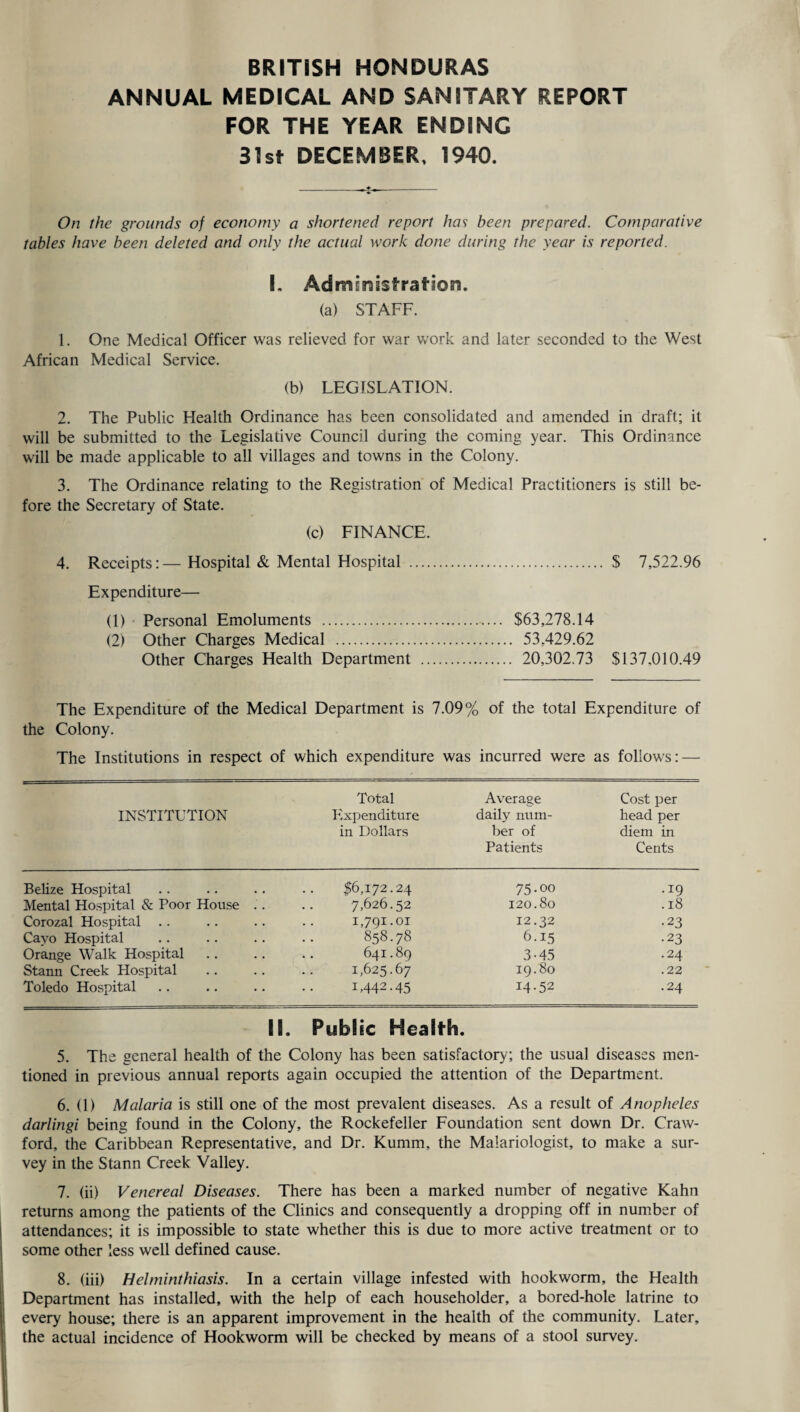 BRITISH HONDURAS ANNUAL MEDICAL AND SANITARY REPORT FOR THE YEAR ENDING 31st DECEMBER, 1940. On the grounds of economy a shortened report has been prepared. Comparative tables have been deleted and only the actual work done during the year is reported. I. Adrnmsstration. (a) STAFF. 1. One Medical Officer was relieved for war work and later seconded to the West African Medical Service. (b) LEGISLATION. 2. The Public Health Ordinance has been consolidated and amended in draft; it will be submitted to the Legislative Council during the coming year. This Ordinance will be made applicable to all villages and towns in the Colony. 3. The Ordinance relating to the Registration of Medical Practitioners is still be¬ fore the Secretary of State. (c) FINANCE. 4. Receipts:— Hospital & Mental Hospital . $ 7,522.96 Expenditure— (1) Personal Emoluments . $63,278.14 (2) Other Charges Medical . 53,429.62 Other Charges Health Department . 20,302.73 $137,010.49 The Expenditure of the Medical Department is 7.09% of the total Expenditure of the Colony. The Institutions in respect of which expenditure was incurred were as follows: — INSTITUTION Total Expenditure in Dollars Average daily num¬ ber of Patients Cost per head per diem in Cents Belize Hospital 16,172.24 75.00 .19 Mental Hospital & Poor House .. 7,626.52 120.80 .18 Corozal Hospital 1,791.01 12.32 •23 Cayo Hospital 858.78 6.15 •23 Orange Walk Hospital 641.89 3-45 .24 Stann Creek Hospital 1,625.67 19.80 .22 Toledo Hospital 1,442-45 14.52 .24 II. Public Health. 5. The general health of the Colony has been satisfactory; the usual diseases men¬ tioned in previous annual reports again occupied the attention of the Department. 6. (1) Malaria is still one of the most prevalent diseases. As a result of Anopheles darlingi being found in the Colony, the Rockefeller Foundation sent down Dr. Craw¬ ford, the Caribbean Representative, and Dr. Kumm, the Maiariologist, to make a sur¬ vey in the Stann Creek Valley. 7. (ii) Venereal Diseases. There has been a marked number of negative Kahn returns among the patients of the Clinics and consequently a dropping off in number of attendances; it is impossible to state whether this is due to more active treatment or to some other less well defined cause. 8. (iii) Helminthiasis. In a certain village infested with hookworm, the Health Department has installed, with the help of each householder, a bored-hole latrine to every house; there is an apparent improvement in the health of the community. Later, the actual incidence of Hookworm will be checked by means of a stool survey.