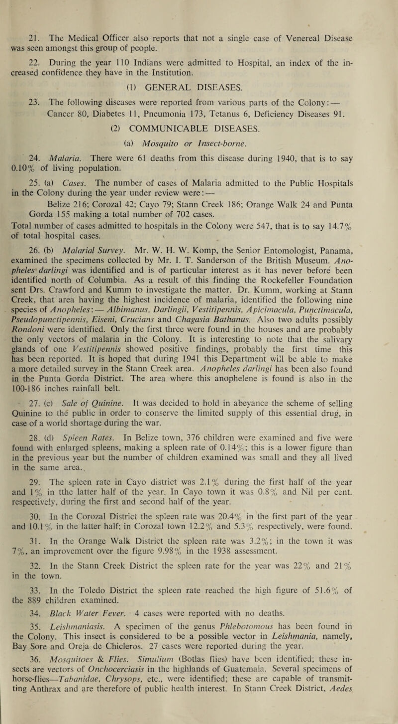 was seen amongst this group of people. 22. During the year 110 Indians were admitted to Hospital, an index of the in¬ creased confidence they have in the Institution. (1) GENERAL DISEASES. 23. The following diseases were reported from various parts of the Colony: — Cancer 80, Diabetes 11, Pneumonia 173, Tetanus 6, Deficiency Diseases 91. (2) COMMUNICABLE DISEASES. (a) Mosquito or Insect-borne. 24. Malaria. There were 61 deaths from this disease during 1940, that is to say 0.10% of living population. 25. (a) Cases. The number of cases of Malaria admitted to the Public Hospitals in the Colony during the year under review were: — Belize 216; Corozal 42; Cayo 79; Stann Creek 186; Orange Walk 24 and Punta Gorda 155 making a total number of 702 cases. Total number of cases admitted to hospitals in the Colony were 547, that is to say 14.7% of total hospital cases. * 26. (b) Malarial Survey. Mr. W. H. W. Komp, the Senior Entomologist, Panama, examined the specimens collected by Mr. I. T. Sanderson of the British Museum. Ano¬ pheles darlingi was identified and is of particular interest as it has never before been identified north of Columbia. As a result of this finding the Rockefeller Foundation sent Drs. Crawford and Kumm to investigate the matter. Dr. Kumm, working at Stann Creek, that area having the highest incidence of malaria, identified the following nine species of Anopheles:— Albimanus, Darlingii, Vestitipennis, Apicimacula, Punctimacula, Pseudopunctipennis, Eiseni, Crucians and Chagasia Bathanus. Also two adults possibly Rondoni were identified. Only the first three were found in the houses and are probably the only vectors of malaria in the Colony. It is interesting to note that the salivary glands of one Vestitipennis showed positive findings, probably the first time this has been reported. It is hoped that during 1941 this Department will be able to make a more detailed survey in the Stann Creek area. Anopheles darlingi has been also found in the Punta Gorda District. The area where this anophelene is found is also in the 100-186 inches rainfall belt. 27. (c) Sale of Quinine. It was decided to hold in abeyance the scheme of selling Quinine to the public in order to conserve the limited supply of this essential drug, in case of a world shortage during the war. 28. (d) Spleen Rates. In Belize town, 376 children were examined and five were found with enlarged spleens, making a spleen rate of 0.14%; this is a lower figure than in the previous year but the number of children examined was small and they all lived in the same area.. 29. The spleen rate in Cayo district was 2.1% during the first half of the year and 1% in tthe latter half of the year. In Cayo town it was 0.8% and Nil per cent, respectively, during the first and second half of the year. 30. In the Corozal District the spleen rate was 20.4% in the first part of the year and 10.1% in the latter half; in Corozal town 12.2% and 5.3% respectively, were found. 31. In the Orange Walk District the spleen rate was 3.2%; in the town it was 7%, an improvement over the figure 9.98% in the 1938 assessment. 32. In the Stann Creek District the spleen rate for the year was 22% and 21% in the town. 33. In the Toledo District the spleen rate reached the high figure of 51.6% of the 889 children examined. 34. Black Water Fever. 4 cases were reported with no deaths. 35. Leishmaniasis. A specimen of the genus Phlebotomous has been found in the Colony. This insect is considered to be a possible vector in Leishmania, namely. Bay Sore and Oreja de Chicleros. 27 cases were reported during the year. 36. Mosquitoes & Flies. Simulium (Botlas flies) have been identified; these in¬ sects are vectors of Onchocerciasis in the highlands of Guatemala. Several specimens of horse-flies—Tabanidae, Chrysops, etc., were identified; these are capable of transmit¬ ting Anthrax and are therefore of public health interest. In Stann Creek District, Aedes