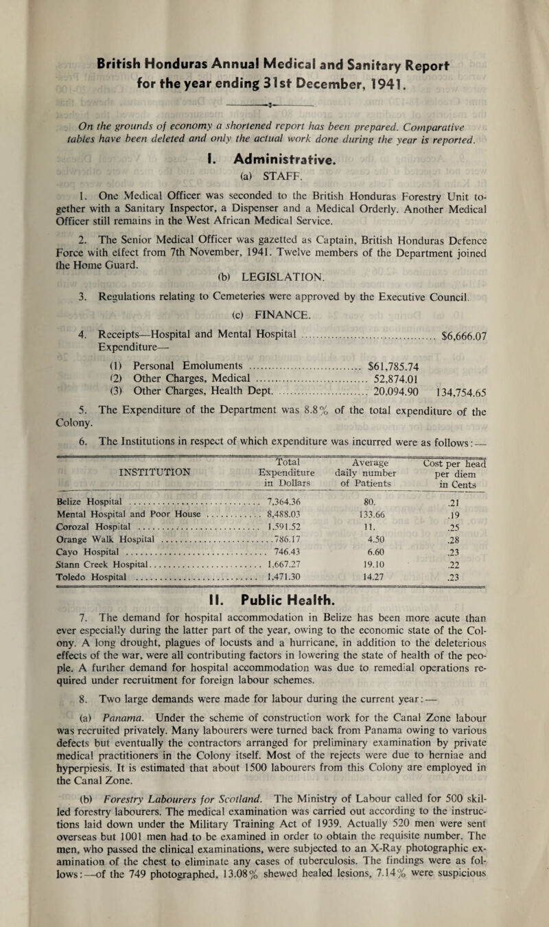 British Honduras Annual Medical and Sanitary Report for the year ending 31st December, 1941. On the grounds of economy a shortened report has been prepared. Comparative tables have been deleted and only the actual work done during the year is reported. I. Administrative. (a) STAFF. 1. One Medical Officer was seconded to the British Honduras Forestry Unit to¬ gether with a Sanitary Inspector, a Dispenser and a Medical Orderly. Another Medical Officer still remains in the West African Medical Service. 2. The Senior Medical Officer was gazetted as Captain, British Honduras Defence Force with elfect from 7th November, 1941. Twelve members of the Department joined the Home Guard. (b) LEGISLATION. 3. Regulations relating to Cemeteries were approved by the Executive Council. (c) FINANCE. 4. Receipts—Hospital and Mental Hospital . $6,666.07 Expenditure— (1) Personal Emoluments . $61,785.74 (2) Other Charges, Medical . 52,874.01 (3) Other Charges, Health Dept. 20,094.90 134,754.65 5. The Expenditure of the Department was 8.8% of the total expenditure of the Colony. 6. The Institutions in respect of which expenditure was incurred were as follows:_ INSTITUTION Total Expenditure in Dollars Average daily number of Patients Cost per head per diem in Cents Belize Hospital . . 7,364.36 80. .21 Mental Hospital and Poor House . . 8.488.03 133.66 .19 Corozal Hospital ... . 1.591.52 11. .25 Orange Walk Hospital . .786.17 4.50 .28 Cavo Hospital . . 746.43 6.60 .23 Stann Creek Hospital. . 1,667.27 19.10 .22 Toledo Hospital .. . 1.471.30 14.27 .23 II. Public Health. 7. The demand for hospital accommodation in Belize has been more acute than ever especially during the latter part of the year, owing to the economic state of the Col¬ ony. A long drought, plagues of locusts and a hurricane, in addition to the deleterious effects of the war, were all contributing factors in lowering the state of health of the peo¬ ple. A further demand for hospital accommodation was due to remedial operations re¬ quired under recruitment for foreign labour schemes. 8. Two large demands were made for labour during the current year: — (a) Panama. Under the scheme of construction work for the Canal Zone labour was recruited privately. Many labourers were turned back from Panama owing to various defects but eventually the contractors arranged for preliminary examination by private medical practitioners in the Colony itself. Most of the rejects were due to herniae and hyperpiesis. It is estimated that about 1500 labourers from this Colony are employed in the Canal Zone. (b) Forestry Labourers for Scotland. The Ministry of Labour called for 500 skil¬ led forestry labourers. The medical examination was carried out according to the instruc¬ tions laid down under the Military Training Act of 1939. Actually 520 men were sent overseas but 1001 men had to be examined in order to obtain the requisite number. The men, who passed the clinical examinations, were subjected to an X-Ray photographic ex¬ amination of the chest to eliminate any cases of tuberculosis. The findings were as fol¬ lows:—of the 749 photographed, 13.08% shewed healed lesions, 7.14% were suspicious