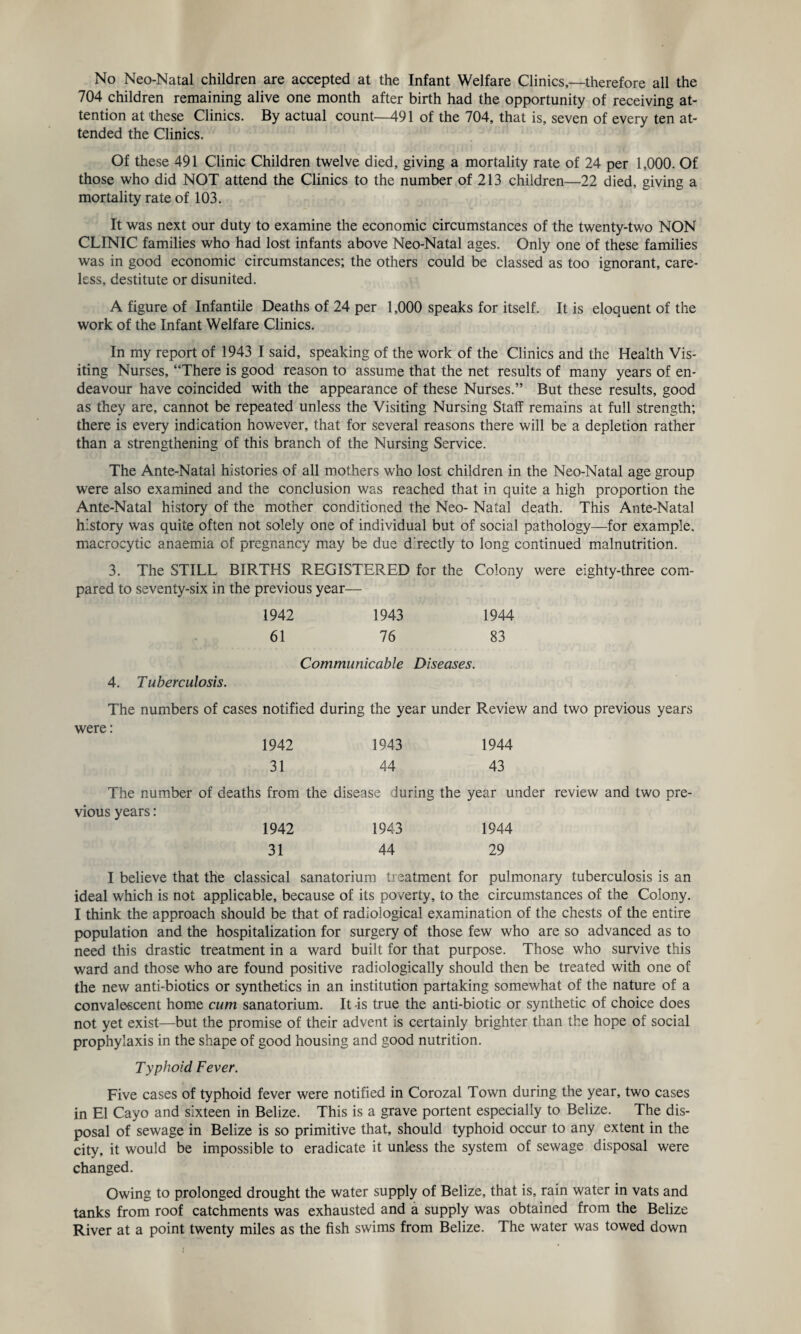 704 children remaining alive one month after birth had the opportunity of receiving at¬ tention at 'these Clinics. By actual count—491 of the 704, that is, seven of every ten at¬ tended the Clinics. Of these 491 Clinic Children twelve died, giving a mortality rate of 24 per 1,000. Of those who did NOT attend the Clinics to the number of 213 children—22 died, giving a mortality rate of 103. It was next our duty to examine the economic circumstances of the twenty-two NON CLINIC families who had lost infants above Neo-Natal ages. Only one of these families was in good economic circumstances; the others could be classed as too ignorant, care¬ less, destitute or disunited. A figure of Infantile Deaths of 24 per 1,000 speaks for itself. It is eloquent of the work of the Infant Welfare Clinics. In my report of 1943 I said, speaking of the work of the Clinics and the Health Vis¬ iting Nurses, “There is good reason to assume that the net results of many years of en¬ deavour have coincided with the appearance of these Nurses.” But these results, good as they are, cannot be repeated unless the Visiting Nursing Staff remains at full strength; there is every indication however, that for several reasons there will be a depletion rather than a strengthening of this branch of the Nursing Service. The Ante-Natal histories of all mothers who lost children in the Neo-Natal age group were also examined and the conclusion was reached that in quite a high proportion the Ante-Natal history of the mother conditioned the Neo- Natal death. This Ante-Natal history was quite often not solely one of individual but of social pathology—for example, macrocytic anaemia of pregnancy may be due d rectly to long continued malnutrition. 3. The STILL BIRTHS REGISTERED for the Colony were eighty-three com¬ pared to seventy-six in the previous year— 1942 1943 1944 61 76 83 Communicable Diseases. 4. Tuberculosis. The numbers of cases notified during the year under Review and two previous years were: 1942 1943 1944 31 44 43 The number of deaths from the disease during the year under review and two pre¬ vious years: 1942 1943 1944 31 44 29 I believe that the classical sanatorium treatment for pulmonary tuberculosis is an ideal which is not applicable, because of its poverty, to the circumstances of the Colony. I think the approach should be that of radiological examination of the chests of the entire population and the hospitalization for surgery of those few who are so advanced as to need this drastic treatment in a ward built for that purpose. Those who survive this ward and those who are found positive radiologically should then be treated with one of the new anti-biotics or synthetics in an institution partaking somewhat of the nature of a convalescent home cum sanatorium. It -is true the anti-biotic or synthetic of choice does not yet exist—but the promise of their advent is certainly brighter than the hope of social prophylaxis in the shape of good housing and good nutrition. Typhoid Fever. Five cases of typhoid fever were notified in Corozal Town during the year, two cases in El Cayo and sixteen in Belize. This is a grave portent especially to Belize. The dis¬ posal of sewage in Belize is so primitive that, should typhoid occur to any extent in the city, it would be impossible to eradicate it unless the system of sewage disposal were changed. Owing to prolonged drought the water supply of Belize, that is, rain water in vats and tanks from roof catchments was exhausted and a supply was obtained from the Belize River at a point twenty miles as the fish swims from Belize. The water was towed down