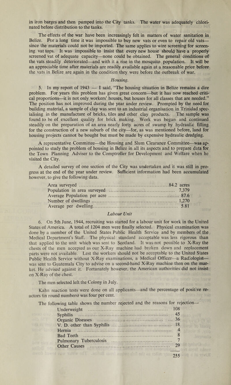 nated before distribution to the tanks. The effects of the war have been increasingly felt in matters of water sanitation in Belize. Fbr a long time it was impossible to buy new vats or even to repair old vats— since the materials could not be imported. The same applies to wire screening for screen¬ ing vat tops. It was impossible to insist that every new house should have a properly screened vat of adequate capacity—none could be obtained. The general conditions of the vats steadily deteriorated—and with it a rise in the mosquito population. It will be an appreciable time after materials are readily available again at a reasonable price before the vats in Belize are again in the condition they were before the outbreak of war. Housing. 5. In my report of 1943 — I said, “The housing situation in Belize remains a dire problem. For years this problem has given great concern—but it has now reached criti¬ cal proportions—it is not only workers’ houses, but houses for all classes that are needed.” The position has not improved during the year under review. Prompted by the need for building material, a sample of clay was sent to an industrial organisation in Trinidad spec¬ ialising in the manufacture of bricks, tiles and other clay products. The sample was found to be of excellent quality for brick making. Work was begun and continued steadily on the preparation of an area nearly forty acres of swamp by hydraulic filling for the construction of a new suburb of the city—for, as was mentioned before, land for housing projects cannot be bought but must be made by expensive hydraulic dredging. A representative Committee—the Housing and Slum Clearance Committee—was ap¬ pointed to study the problem of housing in Belize in all its aspects and to prepare data for the Town Planning Adviser to the Comptroller for Development and Welfare when he visited the City. A detailed survey of one section of the City was undertaken and it was still in pro¬ gress at the end of the year under review. Sufficient information had been accumulated however, to give the following data. Area surveyed .84.2 acres Population in area surveyed . 7,379 Average Population per acre . 87.6 Number of dwellings . 1,270 Average per dwelling. 5.81 Labour Unit 6. On 5th June, 1944, recruiting was started for a labour unit for work in the United States of America. A total of 1204 men were finally selected. Physical examination was done by a member of the United States Public Health Service and by members of the xMedical Department’s Staff. The physical standard acceptable was less rigorous than that applied to the unit which was sent to Scotland. It was not possible to X-Ray the chests of the men accepted as our X-Ray machine had broken down and replacement parts were not available. Lest the workers should not be acceptable to the United States Public Health Service without X-Ray examinations, a Medical Officer—a Radiologist— was sent to Guatemala City to advise on a second-hand X-Ray machine then on the mar¬ ket. He advised against it. Fortunately however, the American authorities did not insist on X-Ray of the chest. The men selected left the Colony in July. Kahn reaction tests were done on all applicants—and the percentage of positive re¬ actors (in round numbers) was four per cent. The following table shows the number rejected and the reasons for rejection— Underweight . 108 Syphilis . 45 Organic Diseases . 36 V. D. other than Syphilis . 18 Hernia . 4 Bad Teeth . 8 Pulmonary Tuberculosis . 7 Other Causes . 29 255