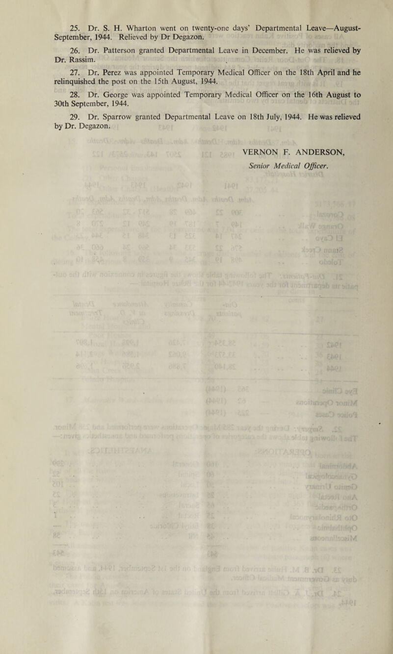 25. Dr. S. H. Wharton went on twenty-one days’ Departmental Leave—August- September, 1944. Relieved by Dr Degazon. 26. Dr. Patterson granted Departmental Leave in December. He was relieved by Dr. Rassim. 27. Dr. Perez was appointed Temporary Medical Officer on the 18th April and he relinquished the post on the 15th August, 1944. 28. Dr. George was appointed Temporary Medical Officer on the 16th August to 30th September, 1944. 29. Dr. Sparrow granted Departmental Leave on 18th July, 1944. He was relieved by Dr. Degazon. VERNON F. ANDERSON, Senior Medical Officer.