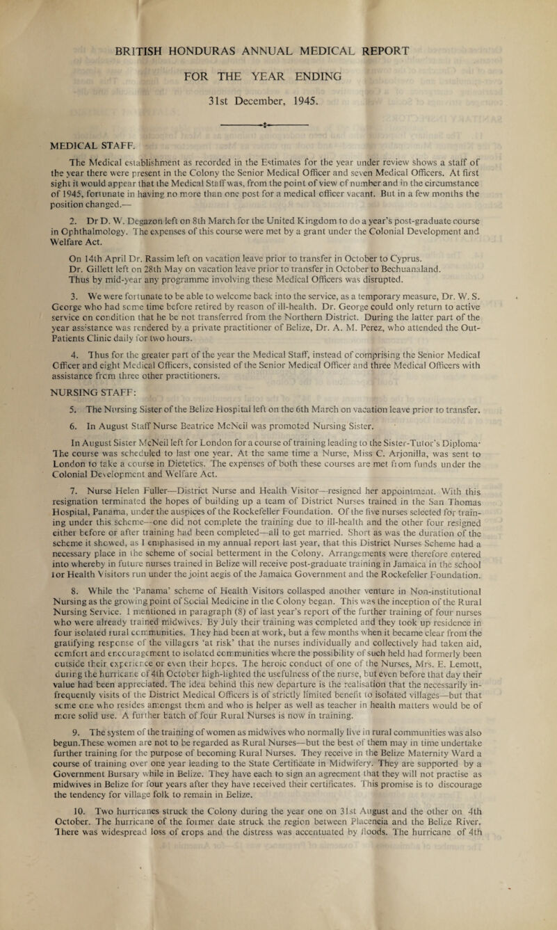 BRITISH HONDURAS ANNUAL MEDICAL REPORT FOR THE YEAR ENDING 31st December, 1945. -- MEDICAL STAFF. The Medical establishment as recorded in the Estimates for the year under review shows a staff of the year there were present in the Colony the Senior Medical Officer and seven Medical Officers. At first sight it would appear that the Medical Staff was, from the point of view of number and in the circumstance of 1945, fortunate in having no more than one post for a medical officer vacant. But in a few months the position changed.— 2. Dr D. W. Degazon left on 8th March for the United Kingdom to do a year’s post-graduate course in Ophthalmology. The expenses of this course were met by a grant under the Colonial Development and Welfare Act. On 14th April Dr. Rassim left on vacation leave prior to transfer in October to Cyprus. Dr. Gillett left on 28th May on vacation leave prior to transfer in October to Bechuanaland. Thus by mid-year any programme involving these Medical Officers was disrupted. 3. We were fortunate to be able to welcome back into the service, as a temporary measure, Dr. W. S. George who had some time before retired by reason of ill-health. Dr. George could only return to active service on condition that he be not transferred from the Northern District. During the latter part of the year assistance was rendered by a private practitioner of Belize, Dr. A. M. Perez, who attended the Out- Patients Clinic daily for two hours. 4. Thus for the greater part of the year the Medical Staff, instead of comprising the Senior Medical Officer and eight Medical Officers, consisted of the Senior Medical Officer and three Medical Officers with assistance from three other practitioners. NURSING STAFF: 5. The Nursing Sister of the Belize Hospital left on the 6th March on vacation leave prior to transfer. 6. In August Staff Nurse Beatrice McNeil was promoted Nursing Sister. In August Sister McNeil left for London for a course of training leading to the Sister-Tutor’s Diploma- The course was scheduled to last one year. At the same time a Nurse, Miss C. Arjonilla, was sent to London to take a course in Dietetics. The expenses of both these courses are met fiom funds under the Colonial Development and Welfare Act. 7. Nurse Helen Fuller—District Nurse and Health Visitor—resigned her appointment. With this resignation terminated the hopes of building up a team of District Nurses trained in the San Thomas Hospital, Panama, under the auspices of the Rockefeller Foundation. Of the five nurses selected for train¬ ing under this scheme—one did not complete the training due to ill-health and the other four resigned either before or after tiaining had been completed—all to get married. Short as was the duration of the scheme it shewed, as 1 emphasised in my annual report last year, that this District Nurses Scheme had a necessary place in the scheme of social betterment in the Colony. Arrangements were therefore entered into whereby in future nurses trained in Belize will receive post-graduate training in Jamaica in the school lor Health Visitors run under the joint aegis of the Jamaica Government and the Rockefeller Foundation. 8. While the ‘Panama’ scheme of Health Visitors collasped another venture in Non-institutional Nursing as the growing point of Social Medicine in the Colony begap. This was the inception of the Rural Nursing Service. 1 mentioned in paragraph (8) of last year's report of the further training of four nurses who were already trained midwives. By July their training was completed and they took up residence in four isolated lural ccrr.munities. They had been at work, but a few months when it became clear from the gratifying response of the villagers ‘at risk’ that the nurses individually and collectively had taken aid, ccmfcrt and encouragement to isolated communities w here the possibility of such held had formerly been outside their experience or even their hopes. The heroic conduct of one of the Nurses, Mrs. E. Lemott, during the hurricane of 4th October high-lighted the usefulness of the nurse, but even before that day their value had been appreciated. The idea behind this new departure is the realisation that the necessarily in¬ frequently visits of the District Medical Officers is of strictly limited benefit to isolated villages—but that some one who resides amongst them and who is helper as well as teacher in health matters would be of more solid use. A further batch of four Rural Nurses is now in training. 9. The system of the training of women as midwives who normally live in rural communities was also begun.These women are not to be regarded as Rural Nurses—but the best of them may in time undertake further training for the purpose of becoming Rural Nurses. They receive in the Belize Maternity Ward a course of training over one year leading to the State Certificate in Midwifery. They are supported by a Government Bursary while in Belize. They have each to sign an agreement that they will not practise as midwives in Belize for four years after they have ieceived their certificates. This promise is to discourage the tendency for village folk to remain in Belize. 10. Two hurricanes struck the Colony during the year one on 31st August and the other on 4th October. The hurricane of the former date struck the region between Placencia and the Belize River. There was widespread loss of crops and the distress was accentuated by Hoods. The hurricane of 4th