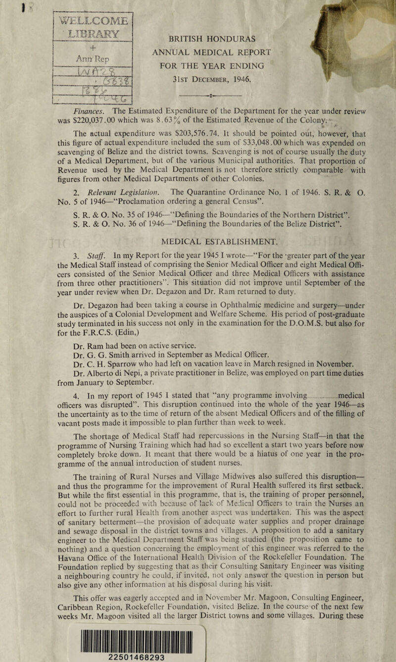 BRITISH HONDURAS ANNUAL MEDICAL REPORT FOR THE YEAR ENDING 31st December, 1946. Finances. The Estimated Expenditure of the Department for the year under review was $220,037.00 which was 8.63% of the Estimated Revenue of the Colony. f* ** , The actual expenditure was $203,576.74. It should be pointed out, however, that this figure of actual expenditure included the sum of $33,048.00 which was expended on scavenging of Belize and the district towns. Scavenging is not of course usually the duty of a Medical Department, but of the various Municipal authorities. That proportion of Revenue used by the Medical Department is not therefore strictly comparable with figures from other Medical Departments of other Colonies. 2. Relevant Legislation. The Quarantine Ordinance No. 1 of 1946. S. R. & O. No. 5 of 1946—“Proclamation ordering a general Census”. S. R. & O. No. 35 of 1946—“Defining the Boundaries of the Northern District”. S. R. & O. No. 36 of 1946—“Defining the Boundaries of the Belize District”. MEDICAL ESTABLISHMENT. 3. Staff. In my Report for the year 1945 I wrote—“For the -greater part of the year the Medical Staff instead of comprising the Senior Medical Officer and eight Medical Offi¬ cers consisted of the Senior Medical Officer and three Medical Officers with assistance from three other practitioners”. This situation did not improve until September of the year under review when Dr. Degazon and Dr. Ram returned to duty. Dr. Degazon had been taking a course in Ophthalmic medicine and surgery—under the auspices of a Colonial Development and Welfare Scheme. His period of post-graduate study terminated in his success not only in the examination for the D.O.M.S. but also for for the F.R.C.S. (Edin,) Dr. Ram had been on active service. Dr. G. G. Smith arrived in September as Medical Officer. Dr. C. H. Sparrow who had left on vacation leave in March resigned in November. Dr. Alberto di Nepi, a private practitioner in Belize, was employed on part time duties from January to September. 4. In my report of 1945 I stated that “any programme involving.medical officers was disrupted”. This disruption continued into the whole of the year 1946—as the uncertainty as to the time of return of the absent Medical Officers and of the filling of vacant posts made it impossible to plan further than week to week. The shortage of Medical Staff had repercussions in the Nursing Staff—in that the programme of Nursing Training which had had so excellent a start two years before now completely broke down. It meant that there would be a hiatus of one year in the pro¬ gramme of the annual introduction of student nurses. The training of Rural Nurses and Village Midwives also suffered this disruption— and thus the programme for the improvement of Rural Health suffered its first setback. But while the first essential in this programme, that is, the training of proper personnel, could not be proceeded with because of lack of Medical Officers to train the Nurses an effort to further rural Health from another aspect was undertaken. This was the aspect of sanitary betterment—the provision of adequate water supplies and proper drainage and sewage disposal in the district towns and villages. A proposition to add a sanitary engineer to the Medical Department Staff was being studied (the proposition came to nothing) and a question concerning the employment of this engineer was referred to the Havana Office of the International Health Division of the Rockefeller Foundation. The Foundation replied by suggesting that as their Consulting Sanitary Engineer was visiting a neighbouring country he could, if invited, not only answer the question in person but also give any other information at his disposal during his visit. This offer was eagerly accepted and in November Mr. Magoon, Consulting Engineer, Caribbean Region, Rockefeller Foundation, visited Belize. In the course of the next few weeks Mr. Magoon visited all the larger District towns and some villages. During these