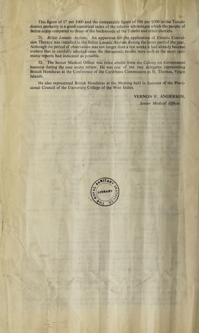 This figure of 17 per 1000 and the comparable figure of 188 per 1000 in the Toledo district probably is a good numerical index of the relative advantages which the people of Belize enjoy compared to those of the backwoods of the Toledo and other districts. 31. Belize Lunatic Asylum. An apparatus for the application of Electric Convul¬ sion Therapy was installed in the Belize Lunatic Asylum during the latter part of the year. Although the period of observation was not longer than a few weeks it had already become evident that in carefully selected cases the therapeutic results were such as the most opti¬ mistic reports had indicated as possible. 32. The Senior Medical Officer was twice absent from the Colony on Government business during the year under review. He was one of the two delegates representing British Honduras at the Conference of the Caribbean Commission at St. Thomas, Virgin Islands. He also represented British Honduras at the Meeting held in Jamaica of the Provi¬ sional Council of the University College of the West Indies. VERNON F. ANDERSON, Senior Medical Officer.