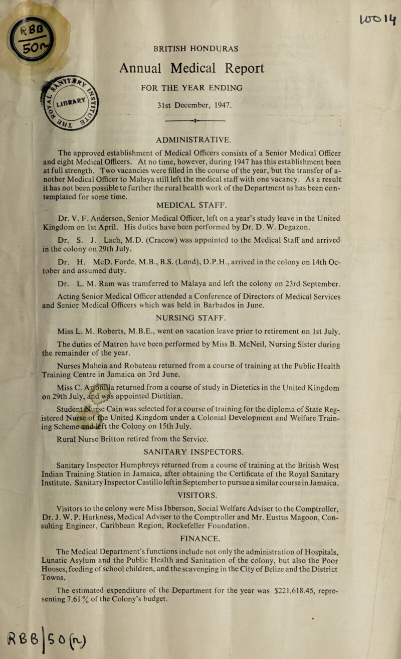 UTOllf BRITISH HONDURAS Annual Medical Report FOR THE YEAR ENDING 31st December, 1947. -- \ t ADMINISTRATIVE. The approved establishment of Medical Officers consists of a Senior Medical Officer and eight Medical Officers. At no time, however, during 1947 has this establishment been at full strength. Two vacancies were filled in the course of the year, but the transfer of a- nother Medical Officer to Malaya still left the medical staff with one vacancy. As a result it has not been possible to further the rural health work of the Department as has been con¬ templated for some time. MEDICAL STAFF. Dr. V. F. Anderson, Senior Medical Officer, left on a year’s study leave in the United Kingdom on 1st April. His duties have been performed by Dr. D. W. Degazon. Dr. S. J. Lach, M.D. (Cracow) was appointed to the Medical Staff and arrived in the colony on 29th July. Dr. H. McD. Forde, M.B., B.S. (Lond), D.P.H., arrived in the colony on 14th Oc¬ tober and assumed duty. Dr. L. M. Ram was transferred to Malaya and left the colony on 23rd September. Acting Senior Medical Officer attended a Conference of Directors of Medical Services and Senior Medical Officers which was held in Barbados in June. NURSING STAFF. Miss L. M. Roberts, M.B.E., went on vacation leave prior to retirement on 1st July. The duties of Matron have been performed by Miss B. McNeil, Nursing Sister during the remainder of the year. Nurses Maheia and Robateau returned from a course of training at the Public Health Training Centre in Jamaica on 3rd June. Miss C. Aijonilla returned from a course of study in Dietetics in the United Kingdom on 29th July, and was appointed Dietitian. Student Nurse Cain was selected for a course of training for the diploma of State Reg¬ istered Nurse of the United Kingdom under a Colonial Development and Welfare Train¬ ing Scheme andlfcft the Colony on 15th July. Rural Nurse Britton retired from the Service. SANITARY INSPECTORS. Sanitary Inspector Humphreys returned from a course of training at the British West Indian Training Station in Jamaica, after obtaining the Certificate of the Royal Sanitary Institute. Sanitary Inspector Castillo left in September to pursue a similar course in Jamaica. VISITORS. Visitors to the colony were Miss Ibberson, Social Welfare Adviser to the Comptroller, Dr. J. W. P. Harkness, Medical Adviser to the Comptroller and Mr. Eustus Magoon, Con¬ sulting Engineer, Caribbean Region, Rockefeller Foundation. FINANCE. The Medical Department’s functions include not only the administration of Hospitals, Lunatic Asylum and the Public Health and Sanitation of the colony, but also the Poor Houses, feeding of school children, and the scavenging in the City of Belize and the District Towns. The estimated expenditure of the Department for the year was $221,618.45, repre¬ senting 7.61 % of the Colony’s budget.