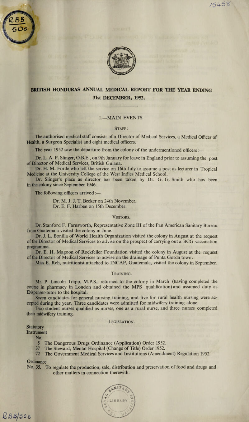 /5^ BRITISH HONDURAS ANNUAL MEDICAL REPORT FOR THE YEAR ENDING 31st DECEMBER, 1952. 1.—MAIN EVENTS. Staff: The authorised medical staff consists of a Director of Medical Services, a Medical Officer of Health, a Surgeon Specialist and eight medical officers. The year 1952 saw the departure from the colony of the undermentioned officers:— Dr. L. A. P. Slinger, O.B.E., on 9th January for leave in England prior to assuming the post of Director of Medical Services, British Guiana. Dr. H. M. Forde who left the service on 16th July to assume a post as lecturer in Tropical Medicine at the University College of the West Indies Medical School. Dr. Slinger’s place as director has been taken by Dr. G. G. Smith who has been in the colony since September 1946. The following officers arrived:— Dr. M. J. J. T. Becker on 24th November. Dr. E. F. Harben on 15th December. Visitors. Dr. Stanford F. Farnsworth, Representative Zone III of the Pan American Sanitary Bureau from Guatemala visited the colony in June. Dr. J. L. Bonilla of World Health Organization visited the colony in August at the request of the Director of Medical Services to advise on the prospect of carrying out a BCG vaccination programme. Dr. E. H. Magoon of Rockfeller Foundation visited the colony in August at the request of the Director of Medical Services to advise on the drainage of Punta Gorda town. Miss E. Reh, nutritionist attached to INCAP, Guatemala, visited the colony in September. Training. Mr. P. Lincoln Trapp, M.P.S., returned to the colony in March (having completed the course in pharmacy in London and obtained the MPS qualification) and assumed duty as Dispenser-tutor to the hospital. Seven candidates for general nursing training, and five for rural health nursing were ac¬ cepted during the year. Three candidates were admitted for midwifery training alone. Two student nurses qualified as nurses, one as a rural nurse, and three nurses completed their midwifery training. Legislation. Statutory Instrument No. 5 The Dangerous Drugs Ordinance (Application) Order 1952. 37 The Steward, Mental Hospital (Change of Title) Order 1952. 72 The Government Medical Services and Institutions (Amendment) Regulation 1952. Ordinance No. 35. To regulate the production, sale, distribution and preservation of food and drugs and other matters in connection therewith.