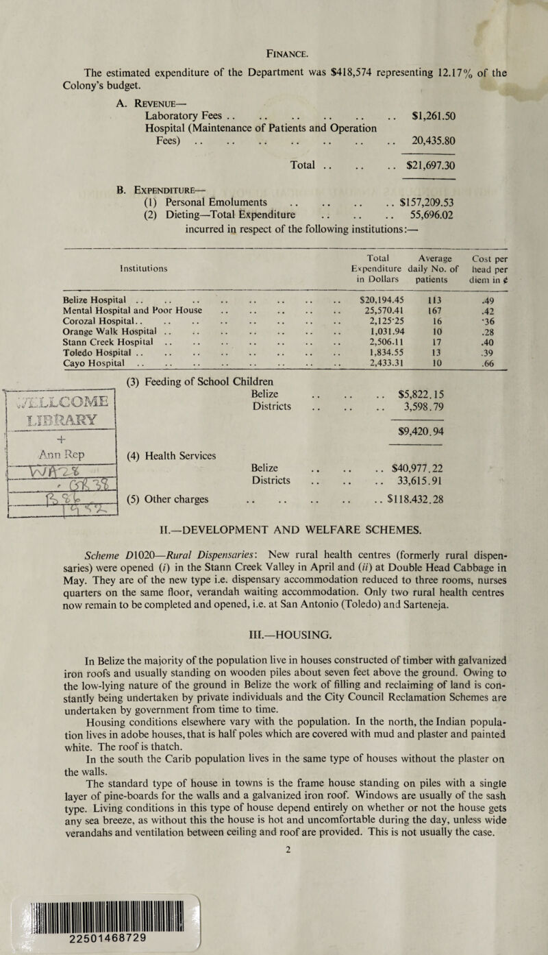 Finance. The estimated expenditure of the Department was $418,574 representing 12.17% of the Colony’s budget. A. Revenue— Laboratory Fees.$1,261.50 Hospital (Maintenance of Patients and Operation Fees). 20,435.80 Total.$21,697.30 B. Expenditure— (1) Personal Emoluments .$157,209.53 (2) Dieting—Total Expenditure . 55,696.02 incurred in respect of the following institutions:— Total Average Cost per Institutions Expenditure daily No. of head per in Dollars patients diem in 0 Belize Hospital Mental Hospital and Poor House Corozal Hospital Orange Walk Hospital Stann Creek Hospital Toledo Hospital Cayo Hospital .. .... $20,194.45 113 .49 25,570.41 167 .42 2,125*25 16 •36 1,031.94 10 .28 2,506.11 17 .40 1,834.55 13 .39 2,433.31 10 .66 (3) Feeding of School Children Belize Districts (4) Health Services Belize Districts (5) Other charges $5,822.15 3,598.79 $9,420.94 .. $40,977.22 .. 33,615.91 .. $118,432.28 II.—DEVELOPMENT AND WELFARE SCHEMES. Scheme D1020—Rural Dispensaries: New rural health centres (formerly rural dispen¬ saries) were opened (/) in the Stann Creek Valley in April and (/'/') at Double Head Cabbage in May. They are of the new type i.e. dispensary accommodation reduced to three rooms, nurses quarters on the same floor, verandah waiting accommodation. Only two rural health centres now remain to be completed and opened, i.e. at San Antonio (Toledo) and Sarteneja. III.—HOUSING. In Belize the majority of the population live in houses constructed of timber with galvanized iron roofs and usually standing on wooden piles about seven feet above the ground. Owing to the low-lying nature of the ground in Belize the work of filling and reclaiming of land is con¬ stantly being undertaken by private individuals and the City Council Reclamation Schemes are undertaken by government from time to time. Housing conditions elsewhere vary with the population. In the north, the Indian popula¬ tion lives in adobe houses, that is half poles which are covered with mud and plaster and painted white. The roof is thatch. In the south the Carib population lives in the same type of houses without the plaster on the walls. The standard type of house in towns is the frame house standing on piles with a single layer of pine-boards for the walls and a galvanized iron roof. Windows are usually of the sash type. Living conditions in this type of house depend entirely on whether or not the house gets any sea breeze, as without this the house is hot and uncomfortable during the day, unless wide verandahs and ventilation between ceiling and roof are provided. This is not usually the case.