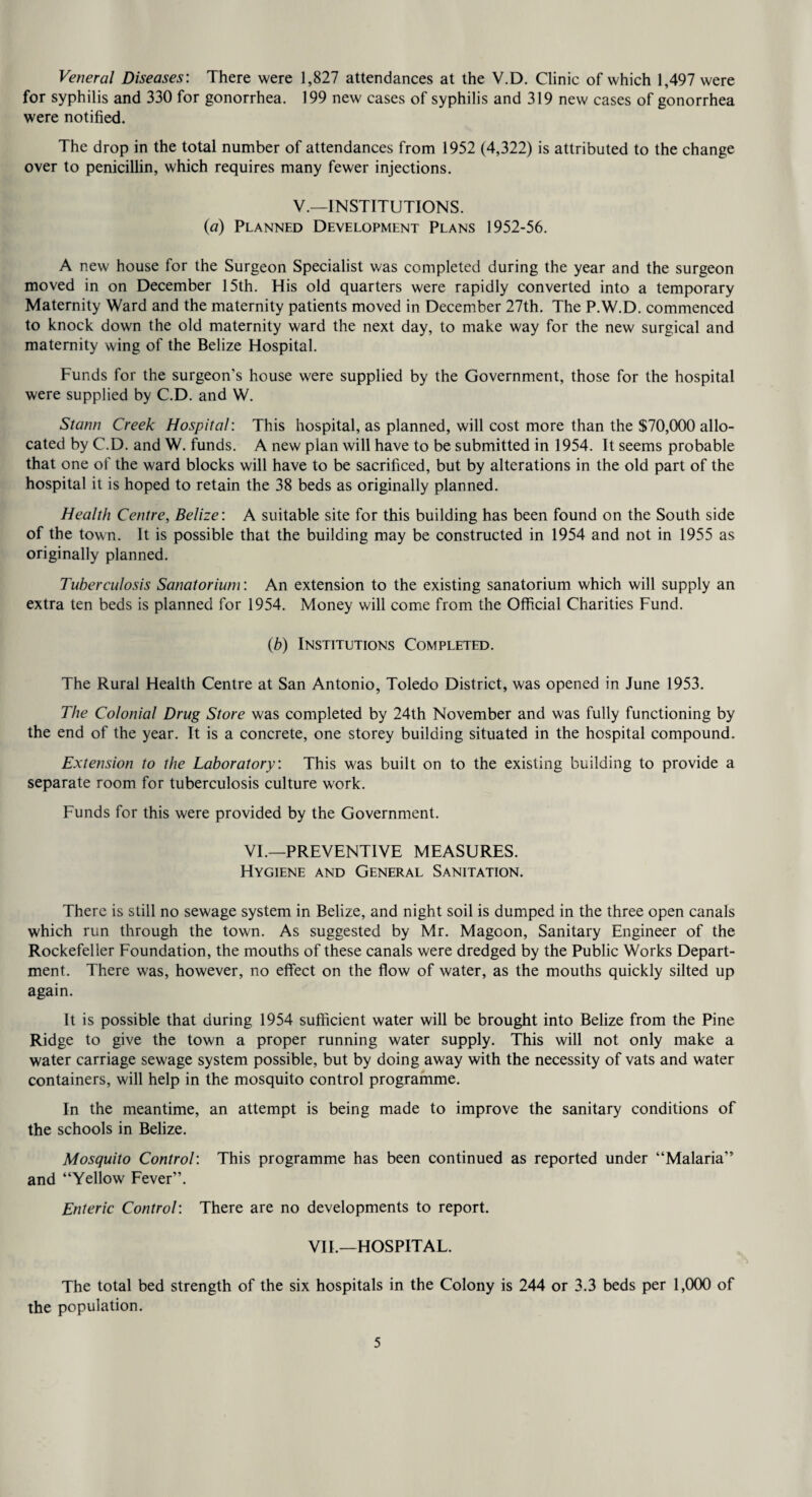 Veneral Diseases: There were 1,827 attendances at the V.D. Clinic of which 1,497 were for syphilis and 330 for gonorrhea. 199 new cases of syphilis and 319 new cases of gonorrhea were notified. The drop in the total number of attendances from 1952 (4,322) is attributed to the change over to penicillin, which requires many fewer injections. V.—INSTITUTIONS. {a) Planned Development Plans 1952-56. A new house for the Surgeon Specialist was completed during the year and the surgeon moved in on December 15th. His old quarters were rapidly converted into a temporary Maternity Ward and the maternity patients moved in December 27th. The P.W.D. commenced to knock down the old maternity ward the next day, to make way for the new surgical and maternity wing of the Belize Hospital. Funds for the surgeon’s house were supplied by the Government, those for the hospital were supplied by C.D. and W. Stann Creek Hospital: This hospital, as planned, will cost more than the $70,(XX) allo¬ cated by C.D. and W. funds. A new plan will have to be submitted in 1954. It seems probable that one of the ward blocks will have to be sacrificed, but by alterations in the old part of the hospital it is hoped to retain the 38 beds as originally planned. Health Centre, Belize: A suitable site for this building has been found on the South side of the town. It is possible that the building may be constructed in 1954 and not in 1955 as originally planned. Tuberculosis Sanatorium: An extension to the existing sanatorium which will supply an extra ten beds is planned for 1954. Money will come from the Official Charities Fund. (6) Institutions Completed. The Rural Health Centre at San Antonio, Toledo District, was opened in June 1953. The Colonial Drug Store was completed by 24th November and was fully functioning by the end of the year. It is a concrete, one storey building situated in the hospital compound. Extension to the Laboratory: This was built on to the existing building to provide a separate room for tuberculosis culture work. Funds for this were provided by the Government. VI.—PREVENTIVE MEASURES. Hygiene and General Sanitation. There is still no sewage system in Belize, and night soil is dumped in the three open canals which run through the town. As suggested by Mr. Magoon, Sanitary Engineer of the Rockefeller Foundation, the mouths of these canals were dredged by the Public Works Depart¬ ment. There was, however, no effect on the flow of water, as the mouths quickly silted up again. It is possible that during 1954 sufficient water will be brought into Belize from the Pine Ridge to give the town a proper running water supply. This will not only make a water carriage sewage system possible, but by doing away with the necessity of vats and water containers, will help in the mosquito control programme. In the meantime, an attempt is being made to improve the sanitary conditions of the schools in Belize. Mosquito Control: This programme has been continued as reported under “Malaria” and “Yellow Fever”. Enteric Control: There are no developments to report. VIE—HOSPITAL. The total bed strength of the six hospitals in the Colony is 244 or 3.3 beds per 1,(XX) of the population.