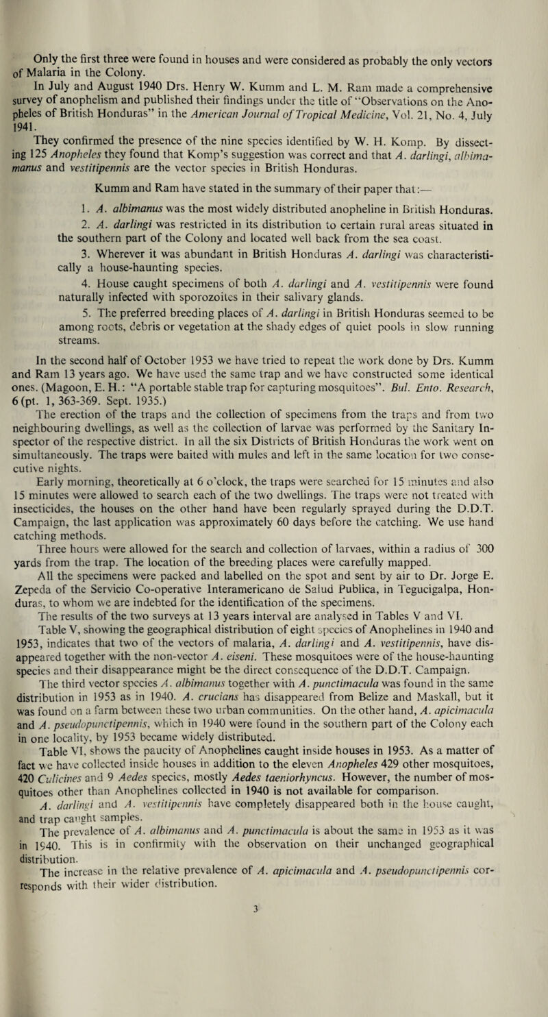 Only the first three were found in houses and were considered as probably the only vectors of Malaria in the Colony. In July and August 1940 Drs. Henry W. Kumm and L. M. Ram made a comprehensive survey of anophelism and published their findings under the title of “Observations on the Ano¬ pheles of British Honduras” in the American Journal of Tropical Medicine, Vol. 21, No 4 July 1941. They confirmed the presence of the nine species identified by W. H. Komp. By dissect¬ ing 125 Anopheles they found that Komp’s suggestion was correct and that A. darlingi, alhima- manus and vestitipennis are the vector species in British Honduras. Kumm and Ram have stated in the summary of their paper that:— A. albimanus was the most widely distributed anopheline in British Honduras. 2. A. darlingi was restricted in its distribution to certain rural areas situated in the southern part of the Colony and located well back from the sea coast. 3. Wherever it was abundant in British Honduras A. darlingi was characteristi¬ cally a house-haunting species. 4. House caught specimens of both A. darlingi and A. vestitipennis were found naturally infected with sporozoites in their salivary glands. 5. The preferred breeding places of A. darlingi in British Honduras seemed to be among roots, debris or vegetation at the shady edges of quiet pools in slow running streams. In the second half of October 1953 we have tried to repeat the work done by Drs. Kumm and Ram 13 years ago. We have used the same trap and we have constructed some identical ones. (Magoon, E. H.: “A portable stable trap for capturing mosquitoes”. Bui Ento. Research, 6(pt. 1, 363-369. Sept. 1935.) The erection of the traps and the collection of specimens from the traps and from two neighbouring dwellings, as well as the collection of larvae was performed by the Sanitary In¬ spector of the respective district. In all the six Districts of British Honduras the work went on simultaneously. The traps were baited with mules and left in the same location for two conse¬ cutive nights. Early morning, theoretically at 6 o’clock, the traps were searched for 15 minutes and also 15 minutes were allowed to search each of the two dwellings. The traps were not treated with insecticides, the houses on the other hand have been regularly sprayed during the D.D.T. Campaign, the last application was approximately 60 days before the catching. We use hand catching methods. Three hours were allowed for the search and collection of larvaes, within a radius of 300 yards from the trap. The location of the breeding places were carefully mapped. All the specimens were packed and labelled on the spot and sent by air to Dr. Jorge E. Zepeda of the Servicio Co-operative Interamericano de Salud Publica, in Tegucigalpa, Hon¬ duras, to whom we are indebted for the identification of the specimens. The results of the two surveys at 13 years interval are analysed in Tables V and VI. Table V, showing the geographical distribution of eight species of Anophelines in 1940 and 1953, indicates that two of the vectors of malaria, A. darlingi and A. vestitipennis, have dis¬ appeared together with the non-vector A. eiseni. These mosquitoes were of the house-haunting species and their disappearance might be the direct consequence of the D.D.T. Campaign. The third vector species A. albimanus together with A. punctimacula was found in the same distribution in 1953 as in 1940. A. crucians has disappeared from Belize and Maskall, but it was found on a farm between these two urban communities. On the other hand, A. apicimacula and A. pseudopimctipennis, which in 1940 were found in the southern part of the Colony each in one locality, by 1953 became widely distributed. Table VI, shows the paucity of Anophelines caught inside houses in 1953. As a matter of fact w e have collected inside houses in addition to the eleven Anopheles 429 other mosquitoes, 420 Culicines and 9 Aedes species, mostly Aedes taeniorhyncus. However, the number of mos¬ quitoes other than Anophelines collected in 1940 is not available for comparison. A. darlingi and A. vestitipennis have completely disappeared both in the house caught, and trap caught samples. The prevalence of A. albimanus and A. punctimacula is about the same in 1953 as it was in 1940. This is in confirmity with the observation on their unchanged geographical distribution. The increase in the relative prevalence of A. apicimacula and A. pseudopimctipennis cor¬ responds with their wider distribution.