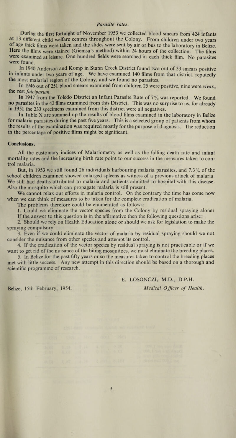 Parasite rates. During the first fortnight of November 1953 we collected blood smears from 424 infants at 13 different child welfare centres throughout the Colony. From children under two years of age thick films were taken and the slides were sent by air or bus to the laboratoiy in Belize. Here the films were stained (Giemsa’s method) within 24 hours of the collection. The films were examined at leisure. One hundred fields were searched in each thick film. No parasites were found. In 1940 Anderson and Komp in Stann Creek District found two out of 33 smears positive in infants under two years of age. We have examined 140 films from that district, reputedly the most malarial region of the Colony, and we found no parasites. In 1946 out of 251 blood smears examined from children 25 were positive, nine were vivaXy the Test falciparum. In 1947 from the Toledo District an Infant Parasite Rate of 7% was reported. We found no parasites in the 42 films examined from this District. This was no surprise to us, for already in 1951 the 233 specimens examined from this district were all negatives. In Table X are summed up the results of blood films examined in the laboratory in Belize for malaria parasites during the past five years. This is a selected group of patients from whom the results of the examination was required mostly for the purpose of diagnosis. The reduction in the percentage of positive films might be significant. Conclusions. All the customary indices of Malariometry as well as the falling death rate and infant mortality rates and the increasing birth rate point to our success in the measures taken to con¬ trol malaria. But, in 1953 we still found 26 individuals harbouring malaria parasites, and 7.3% of the school children examined showed enlarged spleens as witness of a previous attack of malaria. We still had deaths attributed to malaria and patients admitted to hospital with this disease. Also the mosquito which can propagate malaria is still present. We cannot relax our efforts in malaria control. On the contrary the time has come now when we can think of measures to be taken for the complete eradication of malaria. The problems therefore could be enumerated as follows: 1. Could we eliminate the vector species from the Colony by residual spraying alone/ If the answer to this question is in the affirmative then the following questions arise: 2. Should we rely on Health Education alone or should we ask for legislation to make the spraying compulsory. 3. Even if we could eliminate the vector of malaria by residual spraying should we not consider the nuisance from other species and attempt its control. 4. If the eradication of the vector species by residual spraying is not practicable or if we want to get rid of the nuisance of the biting mosquitoes, we must eliminate the breeding places. 5. In Belize for the past fifty years or so the measures taken to control the breeding places met with little success. Any new attempt in this direction should be based on a thorough and scientific programme of research. Belize, 15th February, 1954. E. LOSONCZI, M.D., D.P.H. Medical Officer of Health.