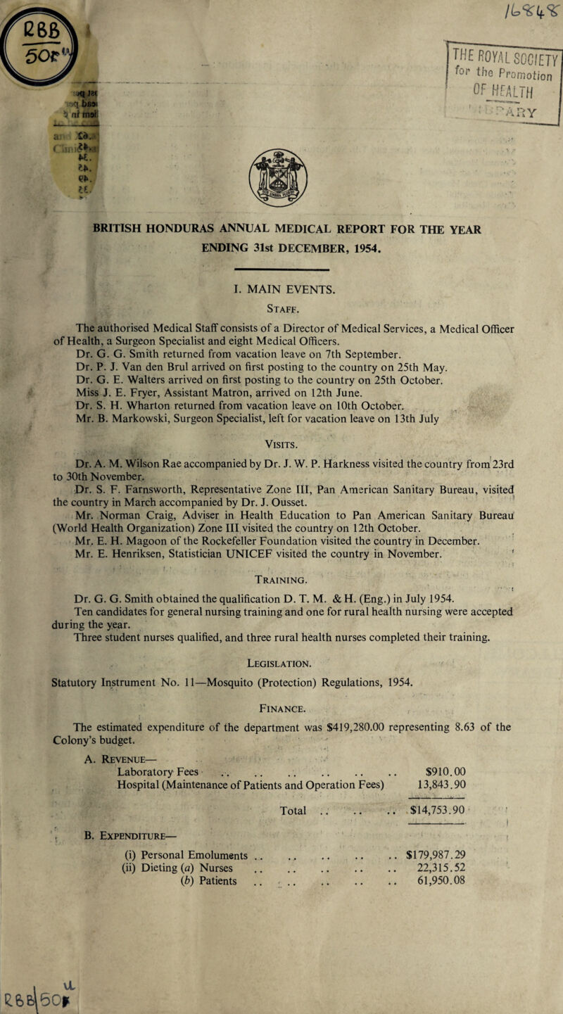 «I)Z( r.q b£9' $ ni mar a Id.. ( w. ?>. n. the royal society ^or the Promotion OF HEALTH “A ay BRITISH HONDURAS ANNUAL MEDICAL REPORT FOR THE YEAR ENDING 31st DECEMBER, 1954. I. MAIN EVENTS. Staff. The authorised Medical Staff consists of a Director of Medical Services, a Medical Officer of Health, a Surgeon Specialist and eight Medical Officers. Dr. G. G. Smith returned from vacation leave on 7th September. Dr. P. J. Van den Brul arrived on first posting to the country on 25th May. Dr. G. E. Walters arrived on first posting to the country on 25th October. Miss J. E. Fryer, Assistant Matron, arrived on 12th June. Dr. S. H. Wharton returned from vacation leave on 10th October. Mr. B. Markowski, Surgeon Specialist, left for vacation leave on 13th July Visits. Dr. A. M. Wilson Rae accompanied by Dr. J. W. P. Harkness visited the country from 23rd to 30th November. Dr. S. F. Farnsworth, Representative Zone III, Pan American Sanitary Bureau, visited the country in March accompanied by Dr. J. Ousset. Mr. Norman Craig, Adviser in Health Education to Pan American Sanitary Bureau (World Health Organization) Zone III visited the country on 12th October. Mr. E. H. Magoon of the Rockefeller Foundation visited the country in December. Mr. E. Henriksen, Statistician UNICEF visited the country in November. * : t ' t , . . Training. Dr. G. G. Smith obtained the qualification D. T. M. & H. (Eng.) in July 1954. Ten candidates for general nursing training and one for rural health nursing were accepted during the year. Three student nurses qualified, and three rural health nurses completed their training. Legislation. Statutory Instrument No. 11—Mosquito (Protection) Regulations, 1954. Finance. i . • The estimated expenditure of the department was $419,280.00 representing 8.63 of the Colony’s budget. A. Revenue— Laboratory Fees .. $910.00 Hospital (Maintenance of Patients and Operation Fees) 13,843.90 Total .. $14,753.90 B. Expenditure— (i) Personal Emoluments (ii) Dieting (a) Nurses lb) Patients $179,987.29 22,315.52 61,950.08 ee>&\5G*(