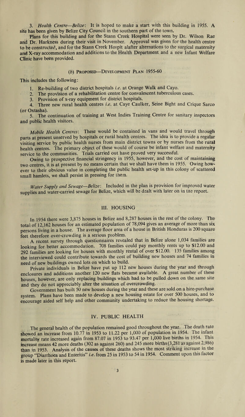 site has been given by Belize City Council in the southern part of the town. Plans for this building and for the Stann Creek Hospital were seen by Dr. Wilson Rae and Dr. Harkness during their visit in November. Approval was given for the health centre to be constructed, and for the Stann Creek Hospit alafter alternations to the surgical maternity and X-ray accommodation and additions to the Health Department and a new Infant Welfare Clinic have been provided. (b) Proposed—Development Plan 1955-60 This includes the following: 1. Re-building of two district hospitals i.e. at Orange Walk and Cayo. 2. The provision of a rehabilitation centre for convalescent tuberculous cases. 3. Provision of x-ray equipment for district hospitals. 4. Three new rural health centres i.e. at Caye Caulker, Seine Bight and Crique Sarco (or Oxtasha). 5. The continuation of training at West Indies Training Centre for sanitary inspectors and public health visitors. Mobile Health Centres: These would be contained in vans and would travel through parts at present unserved by hospitals or rural health centres. The idea is to provide a regular visiting service by public health nurses from main district towns or by nurses from the rural health centres. The primary object of these would of course be infant welfare and maternity service to the communities. Trials carried out have proved very successful. Owing to prospective financial stringency in 1955, however, and the cost of maintaining two centres, it is at present by no means certain that we shall have them in 1955. Owing how¬ ever to their obvious value in completing the public health set-up in this colony of scattered small hamlets, we shall persist in pressing for them. Water Supply and Sewage—Belize: Included in the plan is provision for improved water supplies and water-carried sewage for Belize, which will be dealt with later on in tne report. III. HOUSING In 1954 there were 3,875 houses in Belize and 8,287 houses in the rest of the colony. The total of 12,162 houses for an estimated population of 78,094 gives an average of more than six persons living in a house. The average floor area of a house in British Honduras is 200 square feet therefore over-crowding is a serious problem. A recent survey through questionnaires revealed that in Belize alone 1,034 families are looking for better accommodation. 708 families could pay monthly rents up to $12.00 and 292 families are looking for houses with monthly rental of over $12.00. 135 families among the interviewed could contribute towards the cost of building new houses and 74 families in need of new buildings owned lots on which to build. Private individuals in Belize have put up 112 new houses during the year and through enclosures and additions another 120 new flats became available. A great number of these houses, however, are only replacing buildings which had to be pulled down on the same site and they do not appreciably alter the situation of overcrowding. Government has built 50 new houses during the year and these are sold on a hire-purchase system. Plans have been made to develop a new housing estate for over 500 houses, and to encourage aided self help and other community undertaking to reduce the housing shortage. IV. PUBLIC HEALTH The general health of the population remained good throughout the year. The death rate showed an increase from 10.77 in 1953 to 11.22 per 1,000 of population in 1954. The infant mortality rate increased again from 87.07 in 1953 to 93.47 per 1,000 live births in 1954. This increase means 42 more deaths (302 as against 260) and 245 more births (3,281 as against 2,986) than in 1953. Analysis of the causes of these deaths shows the most striking increase in the group “Diarrhoea and Enteritis” i.e. from 25 in 1953 to 54 in 1954. Comment upon this factor is made later in this report. 3