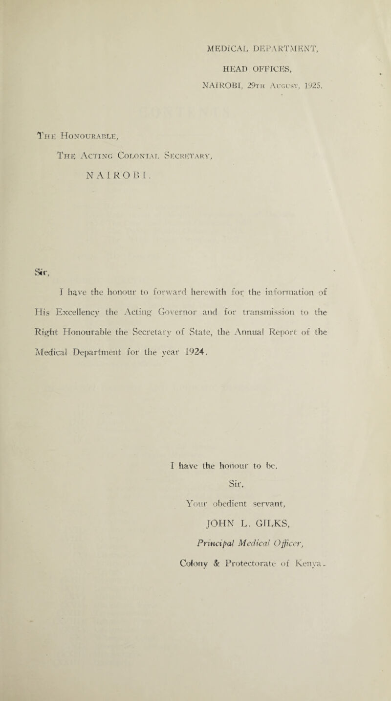 MEDICAL DEPARTMENT, HEAD OFFICES, NAIROBI. 29th August. 1925. The Honourable, The Acting Colonial Secretary, NAIROBI. I have the honour to forward herewith for the information of His Excellency the Acting Governor and for transmission to the Right Honourable the Secretary of State, the Annual Report of the Medical Department for the year 1924. I have the honour to be. Sir, Your obedient servant. JOHN L. GILKS, Principal Medical Officer, Colony Sc Protectorate of Kenya ~