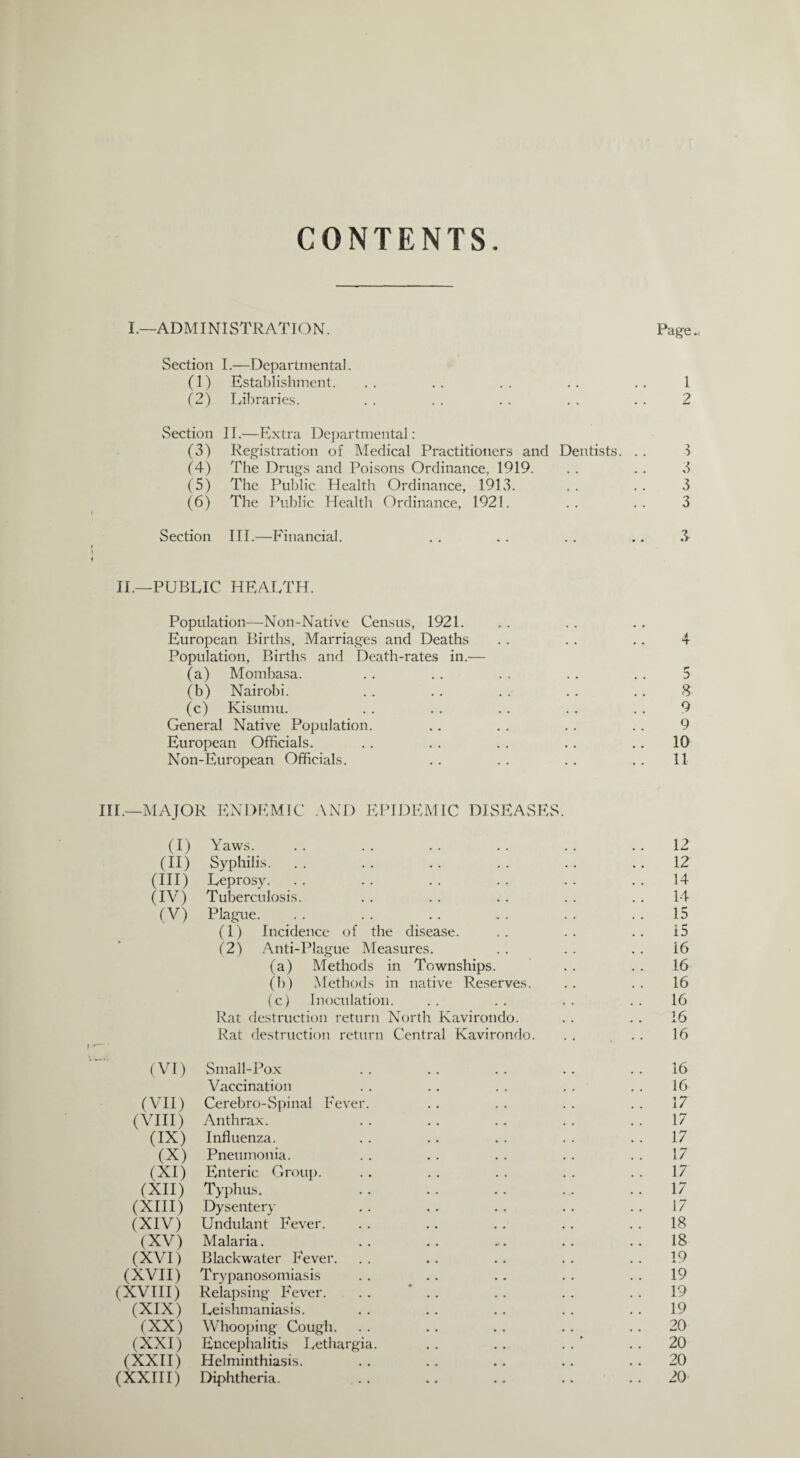 CONTENTS I.—ADMINISTRATION. Page Section I.—Departmental. (1) Establishment. .. .. .. .. .. 1 (2) Libraries. . . . . . . . . . . 2 Section II.—Extra Departmental: (3) Registration of Medical Practitioners and Dentists. . . 3 (4) The Drugs and Poisons Ordinance, 1919. . . . . 3 (5) The Public Health Ordinance, 1913. . . . . 3 (6) The Public Health Ordinance, 1921. .. .. 3 Section III.—Financial. . . . . . . .. 3 II.—PUBLIC HEALTH. Population—Non-Native Census, 1921. European Births, Marriages and Deaths Population, Births and Death-rates in.— (a) Mombasa. (b) Nairobi. (c) Kisumu. General Native Population. European Officials. III.—MAJOR ENDEMIC AND EPIDEMIC DISEASES. (I) Yaws. 12 (II) Syphilis. 12 (III) Leprosy. 14 (IV) Tuberculosis. 14 (V) Plague. 15 (1) Incidence of the disease. 15 (2) Anti-Plague Measures. 16 (a) Methods in Townships. .. 16 (b) Methods in native Reserves. 16 (c) Inoculation. 16 Rat destruction return North Kavirondo. 16 Rat destruction return Central Kavirondo. .. 16 (VI) Small-Pox 16 Vaccination 16 (VII) Cerebro-Spinal Fever. 17 (VIII) Anthrax. 17 (IX) Influenza. .. 17 (X) Pneumonia. 17 (XI) Enteric Group. 17 (XII) Typhus. 17 (XIII) Dysentery 17 (XIV) Undulant Fever. 18 (XV) Malaria. 18 (XVI) Blackwater Fever. 19 (XVII) Trypanosomiasis 19 (XVIII) Relapsing Fever. . . 19 (XIX) Leishmaniasis. 19 (XX) Whooping Cough. .. 20 (XXI) Encephalitis Lethargia. . . . . .. 20 (XXII) Helminthiasis. .. 20 (XXIII) Diphtheria. .. 20 5 8 9 9 10