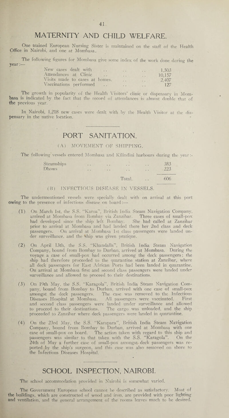 MATERNITY AND CHILD WELFARE. One trained European Nursing Sister is maintained on the staff of the Health Office in Nairobi, and one at Mombasa. The following figures for Mombasa give some index of the work done during the year:— New cases dealt with . . . . . . 1,503 Attendances at Clinic . . . . . . 10,157 Visits made to cases at homes. . . . . 2,407 Vaccinations performed . . . . . . 127 The growth in popularity of the Health Visitors’ clinic or dispensary in Mom¬ basa is indicated by the fact that the record of attendances is almost double that of the previous year. In Nairobi, 1,218 new cases were dealt with bv the Health Visitor at the dis¬ pensary in the native location. PORT SANITATION. (A) MOVEMENT OF SHIPPING. The following vessels entered Mombasa and Kilindini harbours during the vear Steamships .. .. .. . . 383 Dhows . . . . . . . . 223 Total. .. 606 (B) INFECTIOUS DISEASE IN VESSELS. The undermentioned vessels were specially dealt with on arrival at this port owing to the presence of infectious disease on board:—- (1) On March 1st, the S.S. “Karoa”, British India Steam Navigation Company, arrived at Mombasa from Bombay via Zanzibar. Three cases of small-pox had developed since the ship left Bombay. She had called at Zanzibar prior to arrival at Mombasa and had landed there her 2nd class and deck passengers. On arrival at Mombasa 1st class passengers were landed un¬ der surveillance, and the Urip was given pratique. (2) On April 13th, the S.S. “Khandalla”, British India Steam Navigation Company, bound from Bombay to Durban, arrived at Mombasa. During the voyage a case of small-pox had occurred among the deck passengers; the ship had therefore proceeded to the quarantine station at Zanzibar, where all deck passengers for East African Ports had been landed in quarantine. On arrival at Mombasa first and second class passengers were landed under surveillance and allowed to proceed to their destinations. 13) On 19th May, the S.S. “Karagola”, British India Steam Navigation Com¬ pany, hound from Bombay to Durban, arrived with one case of small-pox amongst the deck passengers. The case was removed to the Infectious Diseases Hospital at Mombasa. All passengers were vaccinated. First and second class passengers were landed under surveillance and allowed to proceed to their destinations. The cargo was unloaded, and the ship proceeded to Zanzibar where deck passengers were landed in quarantine. (4) On the 23rd May, the S.S. “Karapara”, British India Steam Navigation Company, bound from Bombay to Durban, arrived at Mombasa with one case of small-pox on board. The action taken with regard to this ship and passengers was similar to that taken with the S.S. “Karagola”. On the 24th of May a further case of small-pox amongst- deck passengers was re¬ ported by the ship’s surgeon, and this case was also removed on shore to the Infectious Diseases Hospital. SCHOOL INSPECTION, NAIROBI. The school accommodation provided in Nairobi is somewhat varied. The Government European school cannot he described as satisfactory. Most of the buildings, which are constructed of wood and iron, are provided with poor lighting and ventilation, and the general arrangement of the rooms leaves much to he desired.
